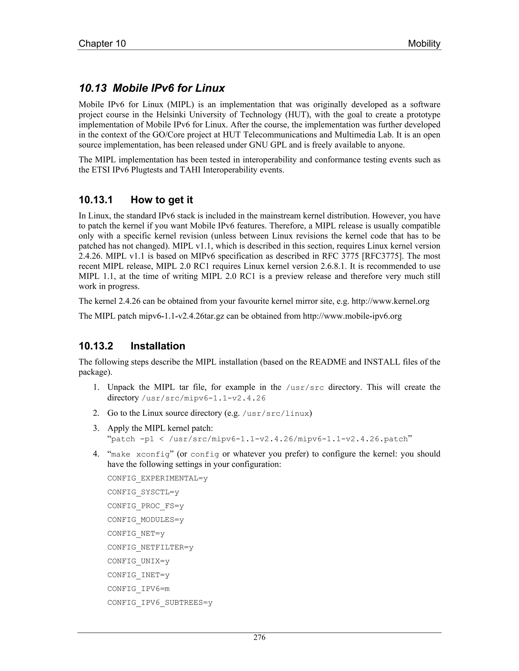 Chapter 10                                                                                   Mobility



10.13 Mobile IPv6 for Linux
Mobile IPv6 for Linux (MIPL) is an implementation that was originally developed as a software
project course in the Helsinki University of Technology (HUT), with the goal to create a prototype
implementation of Mobile IPv6 for Linux. After the course, the implementation was further developed
in the context of the GO/Core project at HUT Telecommunications and Multimedia Lab. It is an open
source implementation, has been released under GNU GPL and is freely available to anyone.
The MIPL implementation has been tested in interoperability and conformance testing events such as
the ETSI IPv6 Plugtests and TAHI Interoperability events.


10.13.1       How to get it
In Linux, the standard IPv6 stack is included in the mainstream kernel distribution. However, you have
to patch the kernel if you want Mobile IPv6 features. Therefore, a MIPL release is usually compatible
only with a specific kernel revision (unless between Linux revisions the kernel code that has to be
patched has not changed). MIPL v1.1, which is described in this section, requires Linux kernel version
2.4.26. MIPL v1.1 is based on MIPv6 specification as described in RFC 3775 [RFC3775]. The most
recent MIPL release, MIPL 2.0 RC1 requires Linux kernel version 2.6.8.1. It is recommended to use
MIPL 1.1, at the time of writing MIPL 2.0 RC1 is a preview release and therefore very much still
work in progress.
The kernel 2.4.26 can be obtained from your favourite kernel mirror site, e.g. http://www.kernel.org
The MIPL patch mipv6-1.1-v2.4.26tar.gz can be obtained from http://www.mobile-ipv6.org


10.13.2       Installation
The following steps describe the MIPL installation (based on the README and INSTALL files of the
package).
    1. Unpack the MIPL tar file, for example in the /usr/src directory. This will create the
       directory /usr/src/mipv6-1.1-v2.4.26
    2. Go to the Linux source directory (e.g. /usr/src/linux)
    3. Apply the MIPL kernel patch:
       “patch -p1 < /usr/src/mipv6-1.1-v2.4.26/mipv6-1.1-v2.4.26.patch”
    4. “make xconfig” (or config or whatever you prefer) to configure the kernel: you should
       have the following settings in your configuration:
        CONFIG_EXPERIMENTAL=y
        CONFIG_SYSCTL=y
        CONFIG_PROC_FS=y
        CONFIG_MODULES=y
        CONFIG_NET=y
        CONFIG_NETFILTER=y
        CONFIG_UNIX=y
        CONFIG_INET=y
        CONFIG_IPV6=m
        CONFIG_IPV6_SUBTREES=y



                                                 276
 