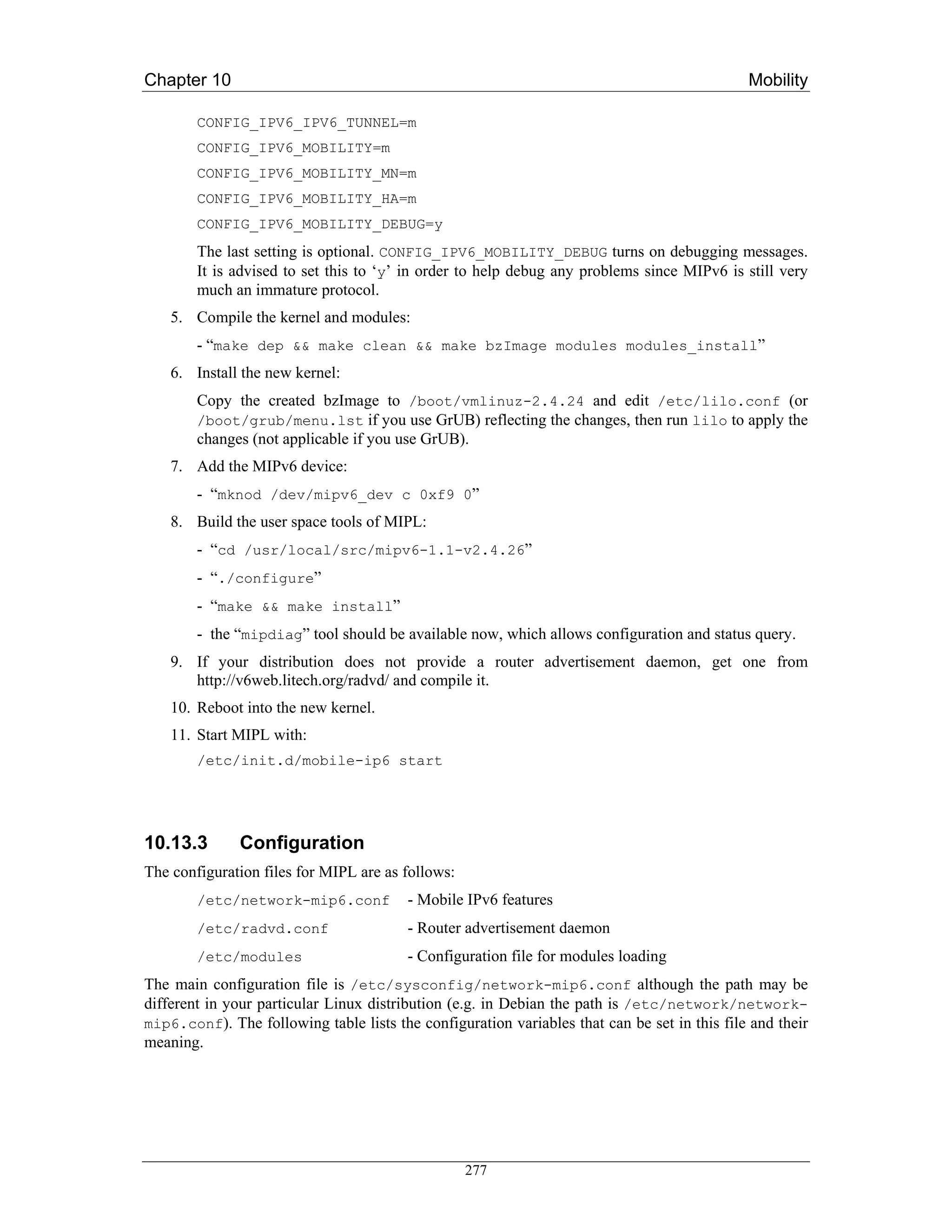 Chapter 10                                                                                    Mobility

        CONFIG_IPV6_IPV6_TUNNEL=m
        CONFIG_IPV6_MOBILITY=m
        CONFIG_IPV6_MOBILITY_MN=m
        CONFIG_IPV6_MOBILITY_HA=m
        CONFIG_IPV6_MOBILITY_DEBUG=y
        The last setting is optional. CONFIG_IPV6_MOBILITY_DEBUG turns on debugging messages.
        It is advised to set this to ‘y’ in order to help debug any problems since MIPv6 is still very
        much an immature protocol.
    5. Compile the kernel and modules:
        - “make dep && make clean && make bzImage modules modules_install”
    6. Install the new kernel:
        Copy the created bzImage to /boot/vmlinuz-2.4.24 and edit /etc/lilo.conf (or
        /boot/grub/menu.lst if you use GrUB) reflecting the changes, then run lilo to apply the
        changes (not applicable if you use GrUB).
    7. Add the MIPv6 device:
        - “mknod /dev/mipv6_dev c 0xf9 0”
    8. Build the user space tools of MIPL:
        - “cd /usr/local/src/mipv6-1.1-v2.4.26”
        - “./configure”
        - “make && make install”
        - the “mipdiag” tool should be available now, which allows configuration and status query.
    9. If your distribution does not provide a router advertisement daemon, get one from
       http://v6web.litech.org/radvd/ and compile it.
    10. Reboot into the new kernel.
    11. Start MIPL with:
        /etc/init.d/mobile-ip6 start




10.13.3       Configuration
The configuration files for MIPL are as follows:
        /etc/network-mip6.conf           - Mobile IPv6 features
        /etc/radvd.conf                  - Router advertisement daemon
        /etc/modules                     - Configuration file for modules loading
The main configuration file is /etc/sysconfig/network-mip6.conf although the path may be
different in your particular Linux distribution (e.g. in Debian the path is /etc/network/network-
mip6.conf). The following table lists the configuration variables that can be set in this file and their
meaning.




                                                   277
 
