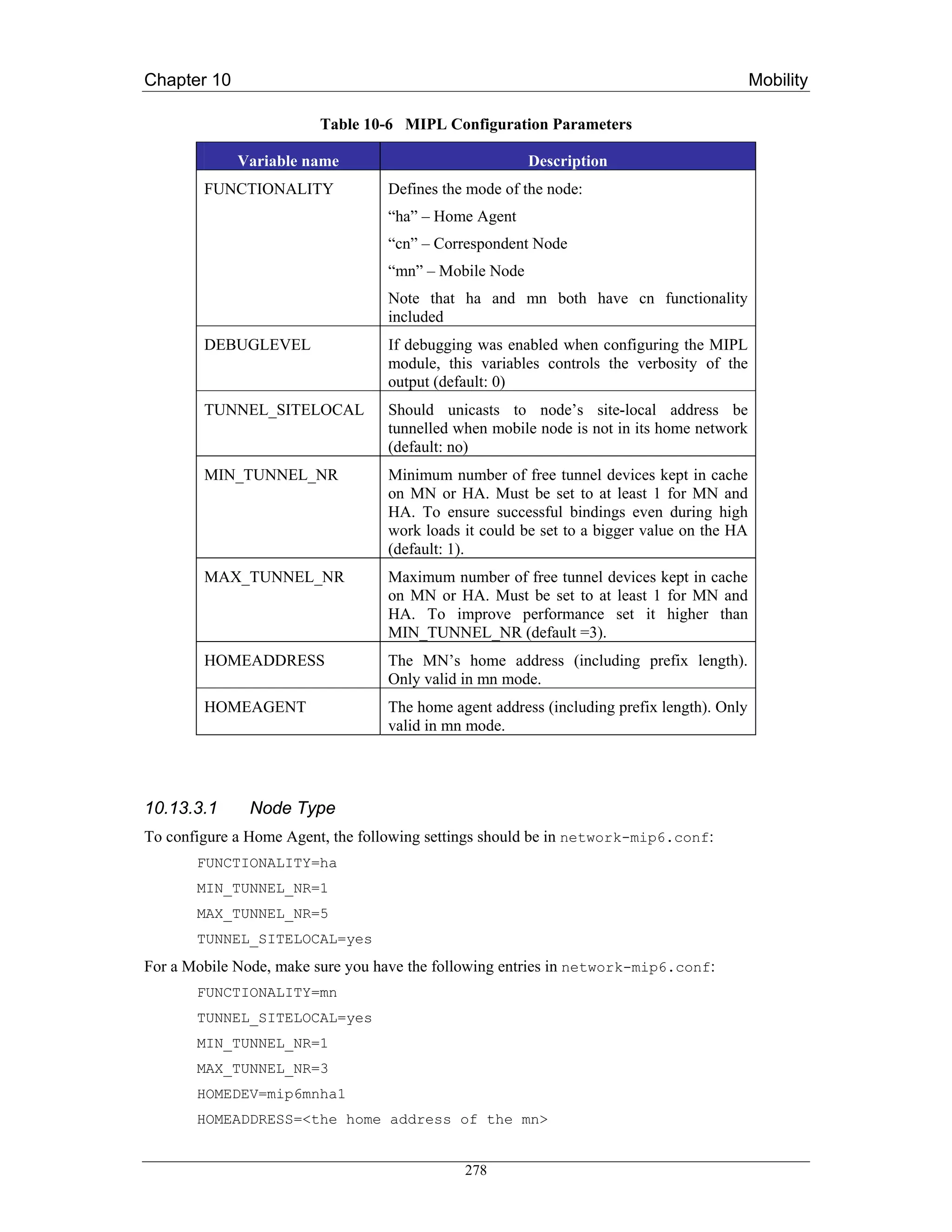 Chapter 10                                                                                 Mobility

                         Table 10-6 MIPL Configuration Parameters

             Variable name                             Description
        FUNCTIONALITY             Defines the mode of the node:
                                  “ha” – Home Agent
                                  “cn” – Correspondent Node
                                  “mn” – Mobile Node
                                  Note that ha and mn both have cn functionality
                                  included
        DEBUGLEVEL                If debugging was enabled when configuring the MIPL
                                  module, this variables controls the verbosity of the
                                  output (default: 0)
        TUNNEL_SITELOCAL          Should unicasts to node’s site-local address be
                                  tunnelled when mobile node is not in its home network
                                  (default: no)
        MIN_TUNNEL_NR             Minimum number of free tunnel devices kept in cache
                                  on MN or HA. Must be set to at least 1 for MN and
                                  HA. To ensure successful bindings even during high
                                  work loads it could be set to a bigger value on the HA
                                  (default: 1).
        MAX_TUNNEL_NR             Maximum number of free tunnel devices kept in cache
                                  on MN or HA. Must be set to at least 1 for MN and
                                  HA. To improve performance set it higher than
                                  MIN_TUNNEL_NR (default =3).
        HOMEADDRESS               The MN’s home address (including prefix length).
                                  Only valid in mn mode.
        HOMEAGENT                 The home agent address (including prefix length). Only
                                  valid in mn mode.




10.13.3.1     Node Type
To configure a Home Agent, the following settings should be in network-mip6.conf:
       FUNCTIONALITY=ha
       MIN_TUNNEL_NR=1
       MAX_TUNNEL_NR=5
       TUNNEL_SITELOCAL=yes
For a Mobile Node, make sure you have the following entries in network-mip6.conf:
       FUNCTIONALITY=mn
       TUNNEL_SITELOCAL=yes
       MIN_TUNNEL_NR=1
       MAX_TUNNEL_NR=3
       HOMEDEV=mip6mnha1
       HOMEADDRESS=<the home address of the mn>


                                             278
 