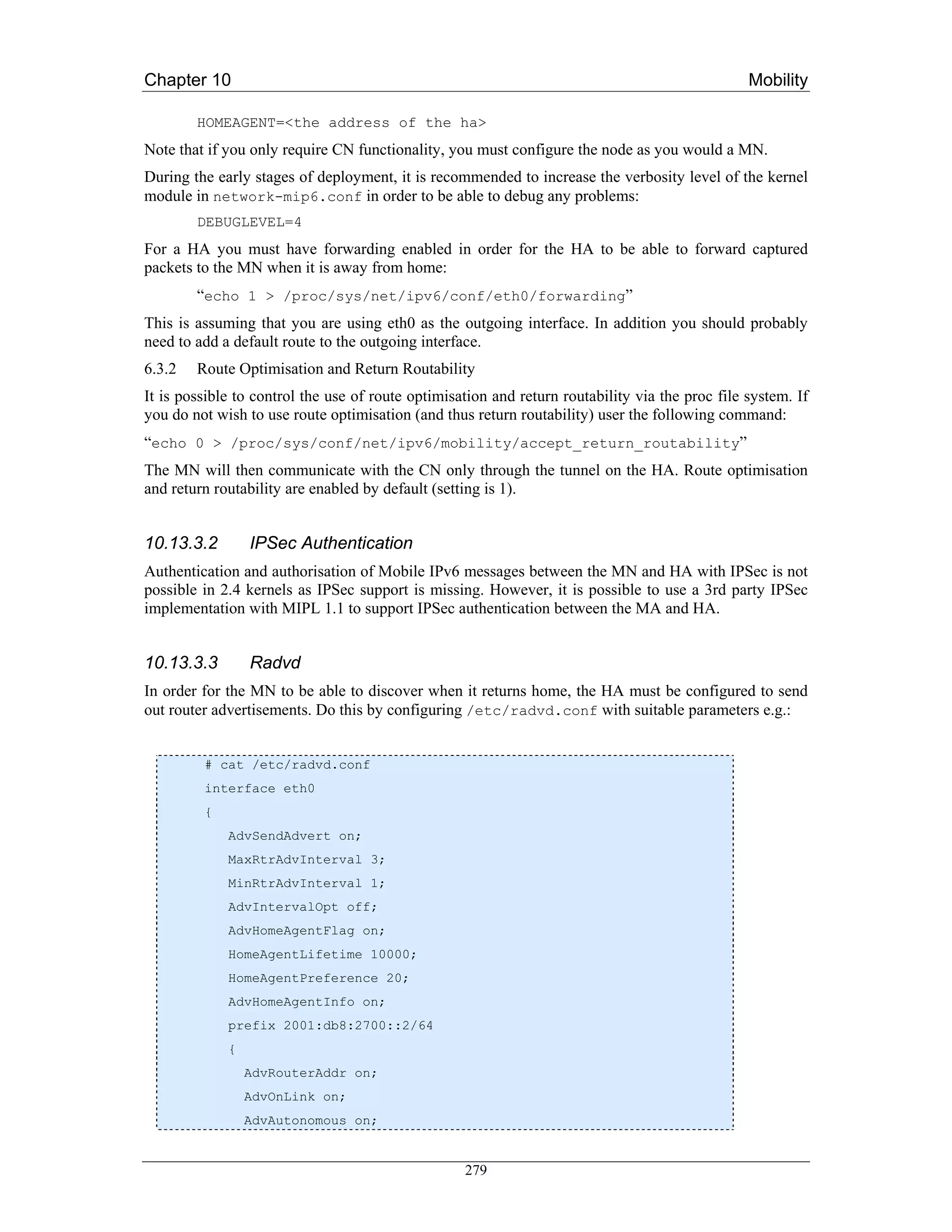 Chapter 10                                                                                       Mobility

        HOMEAGENT=<the address of the ha>
Note that if you only require CN functionality, you must configure the node as you would a MN.
During the early stages of deployment, it is recommended to increase the verbosity level of the kernel
module in network-mip6.conf in order to be able to debug any problems:
        DEBUGLEVEL=4
For a HA you must have forwarding enabled in order for the HA to be able to forward captured
packets to the MN when it is away from home:
        “echo 1 > /proc/sys/net/ipv6/conf/eth0/forwarding”
This is assuming that you are using eth0 as the outgoing interface. In addition you should probably
need to add a default route to the outgoing interface.
6.3.2   Route Optimisation and Return Routability
It is possible to control the use of route optimisation and return routability via the proc file system. If
you do not wish to use route optimisation (and thus return routability) user the following command:
“echo 0 > /proc/sys/conf/net/ipv6/mobility/accept_return_routability”
The MN will then communicate with the CN only through the tunnel on the HA. Route optimisation
and return routability are enabled by default (setting is 1).


10.13.3.2        IPSec Authentication
Authentication and authorisation of Mobile IPv6 messages between the MN and HA with IPSec is not
possible in 2.4 kernels as IPSec support is missing. However, it is possible to use a 3rd party IPSec
implementation with MIPL 1.1 to support IPSec authentication between the MA and HA.


10.13.3.3        Radvd
In order for the MN to be able to discover when it returns home, the HA must be configured to send
out router advertisements. Do this by configuring /etc/radvd.conf with suitable parameters e.g.:


         # cat /etc/radvd.conf
         interface eth0
         {
             AdvSendAdvert on;
             MaxRtrAdvInterval 3;
             MinRtrAdvInterval 1;
             AdvIntervalOpt off;
             AdvHomeAgentFlag on;
             HomeAgentLifetime 10000;
             HomeAgentPreference 20;
             AdvHomeAgentInfo on;
             prefix 2001:db8:2700::2/64
             {
                 AdvRouterAddr on;
                 AdvOnLink on;
                 AdvAutonomous on;


                                                   279
 