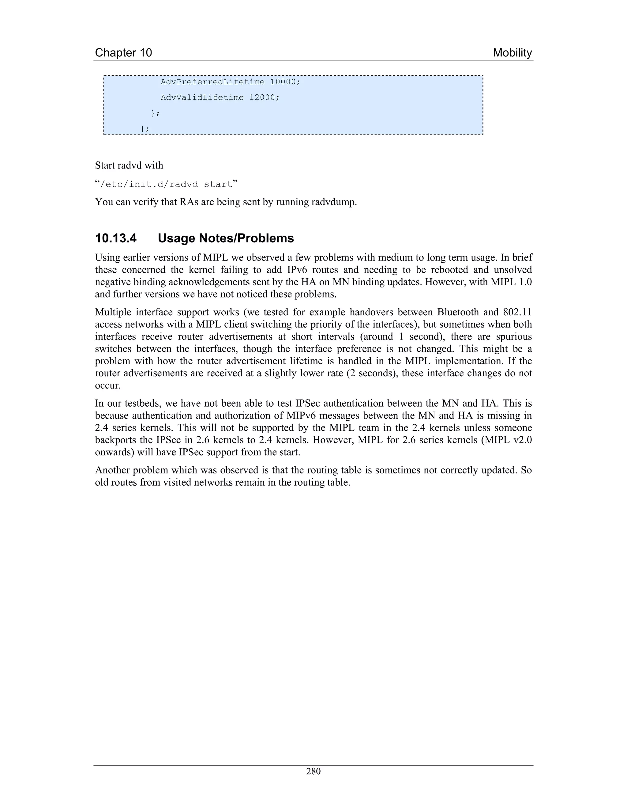 Chapter 10                                                                                   Mobility

                  AdvPreferredLifetime 10000;
                  AdvValidLifetime 12000;
             };
          };



Start radvd with
“/etc/init.d/radvd start”
You can verify that RAs are being sent by running radvdump.


10.13.4        Usage Notes/Problems
Using earlier versions of MIPL we observed a few problems with medium to long term usage. In brief
these concerned the kernel failing to add IPv6 routes and needing to be rebooted and unsolved
negative binding acknowledgements sent by the HA on MN binding updates. However, with MIPL 1.0
and further versions we have not noticed these problems.
Multiple interface support works (we tested for example handovers between Bluetooth and 802.11
access networks with a MIPL client switching the priority of the interfaces), but sometimes when both
interfaces receive router advertisements at short intervals (around 1 second), there are spurious
switches between the interfaces, though the interface preference is not changed. This might be a
problem with how the router advertisement lifetime is handled in the MIPL implementation. If the
router advertisements are received at a slightly lower rate (2 seconds), these interface changes do not
occur.
In our testbeds, we have not been able to test IPSec authentication between the MN and HA. This is
because authentication and authorization of MIPv6 messages between the MN and HA is missing in
2.4 series kernels. This will not be supported by the MIPL team in the 2.4 kernels unless someone
backports the IPSec in 2.6 kernels to 2.4 kernels. However, MIPL for 2.6 series kernels (MIPL v2.0
onwards) will have IPSec support from the start.
Another problem which was observed is that the routing table is sometimes not correctly updated. So
old routes from visited networks remain in the routing table.




                                                 280
 