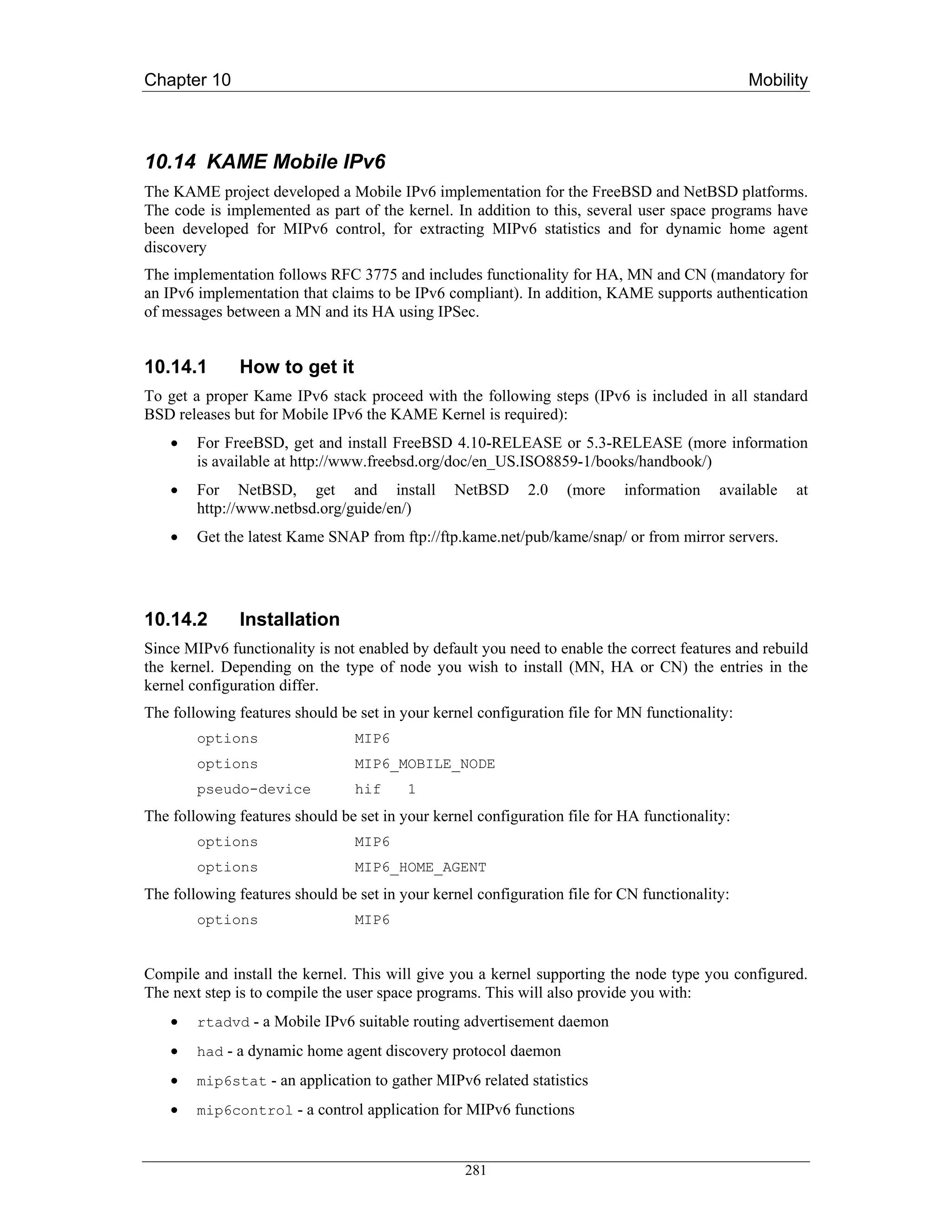Chapter 10                                                                                     Mobility



10.14 KAME Mobile IPv6
The KAME project developed a Mobile IPv6 implementation for the FreeBSD and NetBSD platforms.
The code is implemented as part of the kernel. In addition to this, several user space programs have
been developed for MIPv6 control, for extracting MIPv6 statistics and for dynamic home agent
discovery
The implementation follows RFC 3775 and includes functionality for HA, MN and CN (mandatory for
an IPv6 implementation that claims to be IPv6 compliant). In addition, KAME supports authentication
of messages between a MN and its HA using IPSec.


10.14.1       How to get it
To get a proper Kame IPv6 stack proceed with the following steps (IPv6 is included in all standard
BSD releases but for Mobile IPv6 the KAME Kernel is required):
    •   For FreeBSD, get and install FreeBSD 4.10-RELEASE or 5.3-RELEASE (more information
        is available at http://www.freebsd.org/doc/en_US.ISO8859-1/books/handbook/)
    •   For NetBSD, get and install             NetBSD      2.0   (more    information    available   at
        http://www.netbsd.org/guide/en/)
    •   Get the latest Kame SNAP from ftp://ftp.kame.net/pub/kame/snap/ or from mirror servers.




10.14.2        Installation
Since MIPv6 functionality is not enabled by default you need to enable the correct features and rebuild
the kernel. Depending on the type of node you wish to install (MN, HA or CN) the entries in the
kernel configuration differ.
The following features should be set in your kernel configuration file for MN functionality:
        options                  MIP6
        options                  MIP6_MOBILE_NODE
        pseudo-device            hif     1
The following features should be set in your kernel configuration file for HA functionality:
        options                  MIP6
        options                  MIP6_HOME_AGENT
The following features should be set in your kernel configuration file for CN functionality:
        options                  MIP6


Compile and install the kernel. This will give you a kernel supporting the node type you configured.
The next step is to compile the user space programs. This will also provide you with:
    •   rtadvd - a Mobile IPv6 suitable routing advertisement daemon

    •   had - a dynamic home agent discovery protocol daemon

    •   mip6stat - an application to gather MIPv6 related statistics
    •   mip6control - a control application for MIPv6 functions



                                                  281
 