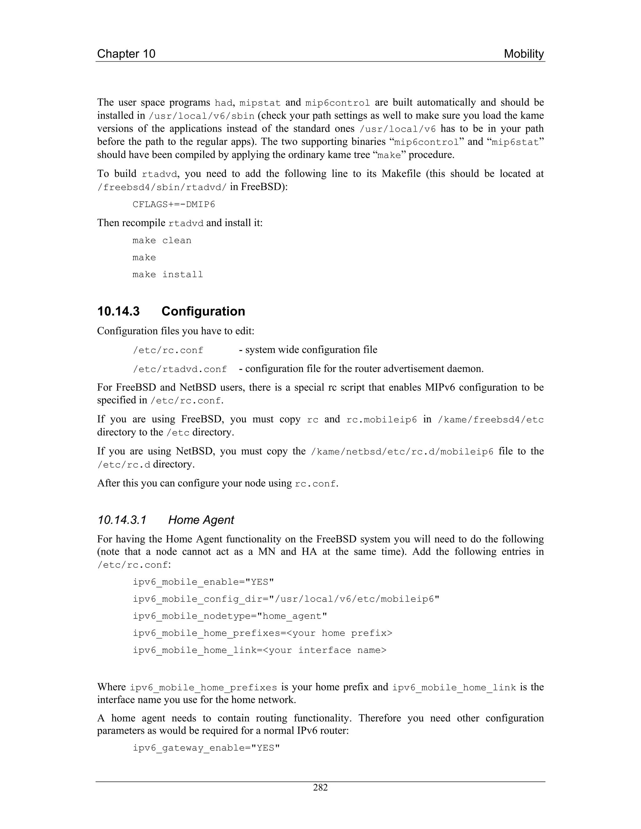 Chapter 10                                                                                   Mobility



The user space programs had, mipstat and mip6control are built automatically and should be
installed in /usr/local/v6/sbin (check your path settings as well to make sure you load the kame
versions of the applications instead of the standard ones /usr/local/v6 has to be in your path
before the path to the regular apps). The two supporting binaries “mip6control” and “mip6stat”
should have been compiled by applying the ordinary kame tree “make” procedure.
To build rtadvd, you need to add the following line to its Makefile (this should be located at
/freebsd4/sbin/rtadvd/ in FreeBSD):
        CFLAGS+=-DMIP6
Then recompile rtadvd and install it:
        make clean
        make
        make install


10.14.3        Configuration
Configuration files you have to edit:
        /etc/rc.conf             - system wide configuration file
        /etc/rtadvd.conf         - configuration file for the router advertisement daemon.
For FreeBSD and NetBSD users, there is a special rc script that enables MIPv6 configuration to be
specified in /etc/rc.conf.
If you are using FreeBSD, you must copy rc and rc.mobileip6 in /kame/freebsd4/etc
directory to the /etc directory.
If you are using NetBSD, you must copy the /kame/netbsd/etc/rc.d/mobileip6 file to the
/etc/rc.d directory.
After this you can configure your node using rc.conf.


10.14.3.1       Home Agent
For having the Home Agent functionality on the FreeBSD system you will need to do the following
(note that a node cannot act as a MN and HA at the same time). Add the following entries in
/etc/rc.conf:
        ipv6_mobile_enable="YES"
        ipv6_mobile_config_dir="/usr/local/v6/etc/mobileip6"
        ipv6_mobile_nodetype="home_agent"
        ipv6_mobile_home_prefixes=<your home prefix>
        ipv6_mobile_home_link=<your interface name>


Where ipv6_mobile_home_prefixes is your home prefix and ipv6_mobile_home_link is the
interface name you use for the home network.
A home agent needs to contain routing functionality. Therefore you need other configuration
parameters as would be required for a normal IPv6 router:
        ipv6_gateway_enable="YES"



                                                  282
 