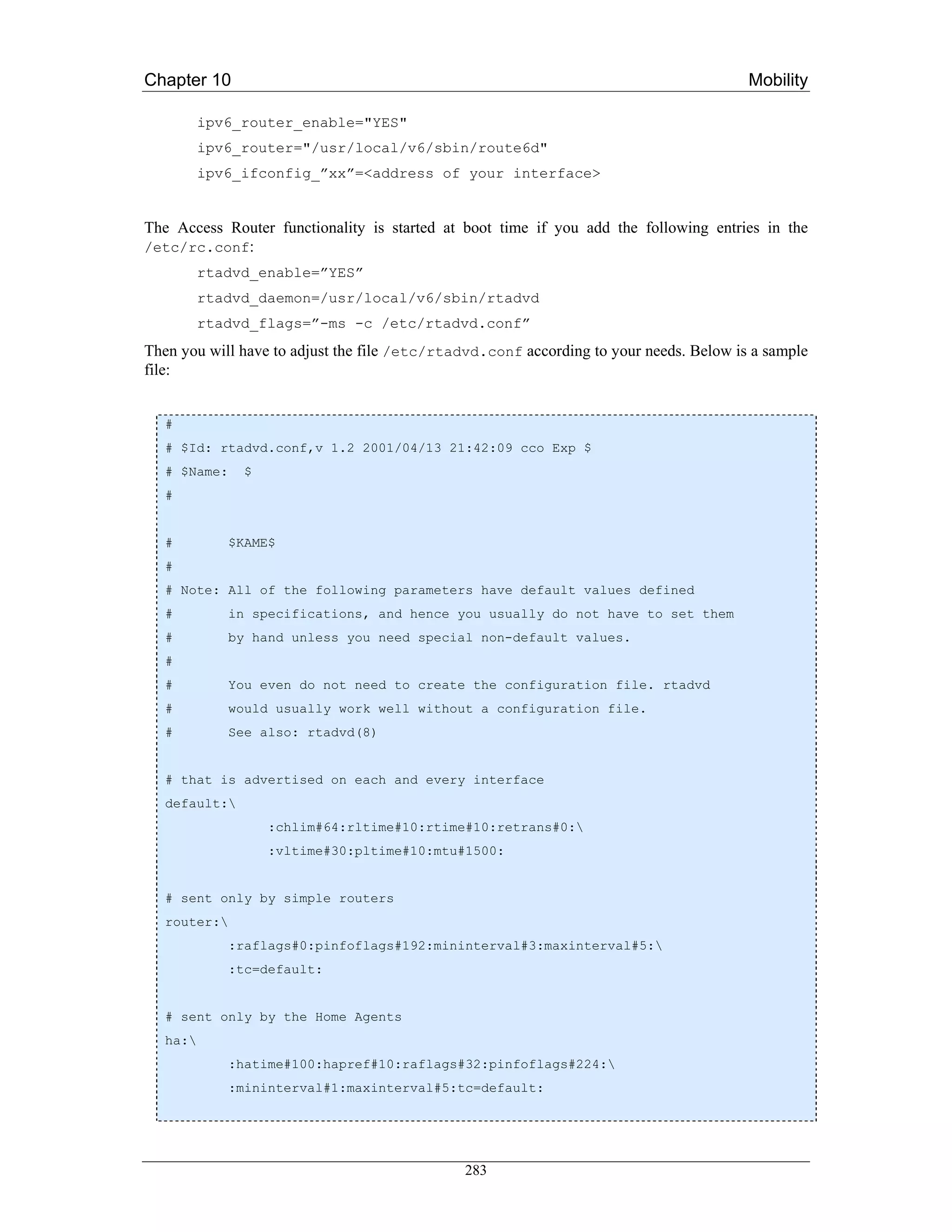 Chapter 10                                                                              Mobility

          ipv6_router_enable="YES"
          ipv6_router="/usr/local/v6/sbin/route6d"
          ipv6_ifconfig_”xx”=<address of your interface>


The Access Router functionality is started at boot time if you add the following entries in the
/etc/rc.conf:
          rtadvd_enable=”YES”
          rtadvd_daemon=/usr/local/v6/sbin/rtadvd
          rtadvd_flags=”-ms -c /etc/rtadvd.conf”
Then you will have to adjust the file /etc/rtadvd.conf according to your needs. Below is a sample
file:


   #
   # $Id: rtadvd.conf,v 1.2 2001/04/13 21:42:09 cco Exp $
   # $Name:    $
   #


   #         $KAME$
   #
   # Note: All of the following parameters have default values defined
   #         in specifications, and hence you usually do not have to set them
   #         by hand unless you need special non-default values.
   #
   #         You even do not need to create the configuration file. rtadvd
   #         would usually work well without a configuration file.
   #         See also: rtadvd(8)


   # that is advertised on each and every interface
   default:
                   :chlim#64:rltime#10:rtime#10:retrans#0:
                   :vltime#30:pltime#10:mtu#1500:


   # sent only by simple routers
   router:
             :raflags#0:pinfoflags#192:mininterval#3:maxinterval#5:
             :tc=default:


   # sent only by the Home Agents
   ha:
             :hatime#100:hapref#10:raflags#32:pinfoflags#224:
             :mininterval#1:maxinterval#5:tc=default:




                                              283
 