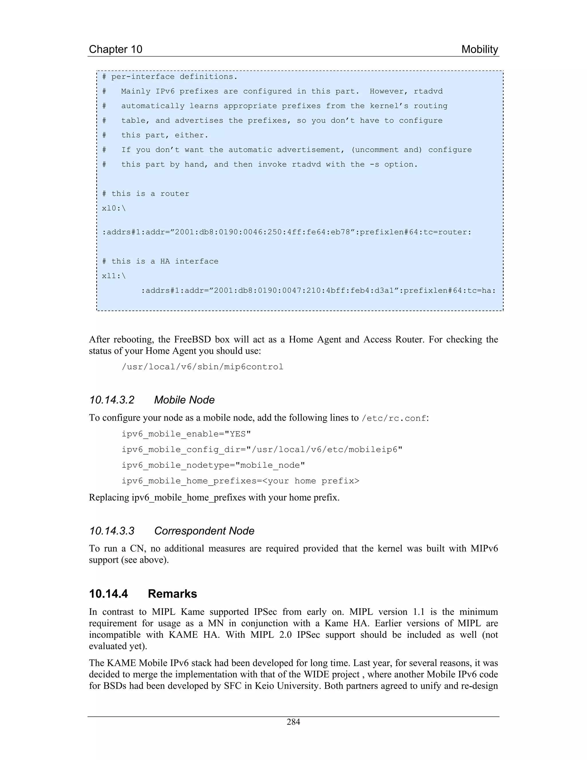 Chapter 10                                                                                Mobility

   # per-interface definitions.
   #   Mainly IPv6 prefixes are configured in this part.           However, rtadvd
   #   automatically learns appropriate prefixes from the kernel’s routing
   #   table, and advertises the prefixes, so you don’t have to configure
   #   this part, either.
   #   If you don’t want the automatic advertisement, (uncomment and) configure
   #   this part by hand, and then invoke rtadvd with the -s option.


   # this is a router
   xl0:

   :addrs#1:addr=”2001:db8:0190:0046:250:4ff:fe64:eb78”:prefixlen#64:tc=router:


   # this is a HA interface
   xl1:
            :addrs#1:addr=”2001:db8:0190:0047:210:4bff:feb4:d3a1”:prefixlen#64:tc=ha:




After rebooting, the FreeBSD box will act as a Home Agent and Access Router. For checking the
status of your Home Agent you should use:
       /usr/local/v6/sbin/mip6control


10.14.3.2      Mobile Node
To configure your node as a mobile node, add the following lines to /etc/rc.conf:
       ipv6_mobile_enable="YES"
       ipv6_mobile_config_dir="/usr/local/v6/etc/mobileip6"
       ipv6_mobile_nodetype="mobile_node"
       ipv6_mobile_home_prefixes=<your home prefix>
Replacing ipv6_mobile_home_prefixes with your home prefix.


10.14.3.3      Correspondent Node
To run a CN, no additional measures are required provided that the kernel was built with MIPv6
support (see above).


10.14.4       Remarks
In contrast to MIPL Kame supported IPSec from early on. MIPL version 1.1 is the minimum
requirement for usage as a MN in conjunction with a Kame HA. Earlier versions of MIPL are
incompatible with KAME HA. With MIPL 2.0 IPSec support should be included as well (not
evaluated yet).
The KAME Mobile IPv6 stack had been developed for long time. Last year, for several reasons, it was
decided to merge the implementation with that of the WIDE project , where another Mobile IPv6 code
for BSDs had been developed by SFC in Keio University. Both partners agreed to unify and re-design


                                               284
 