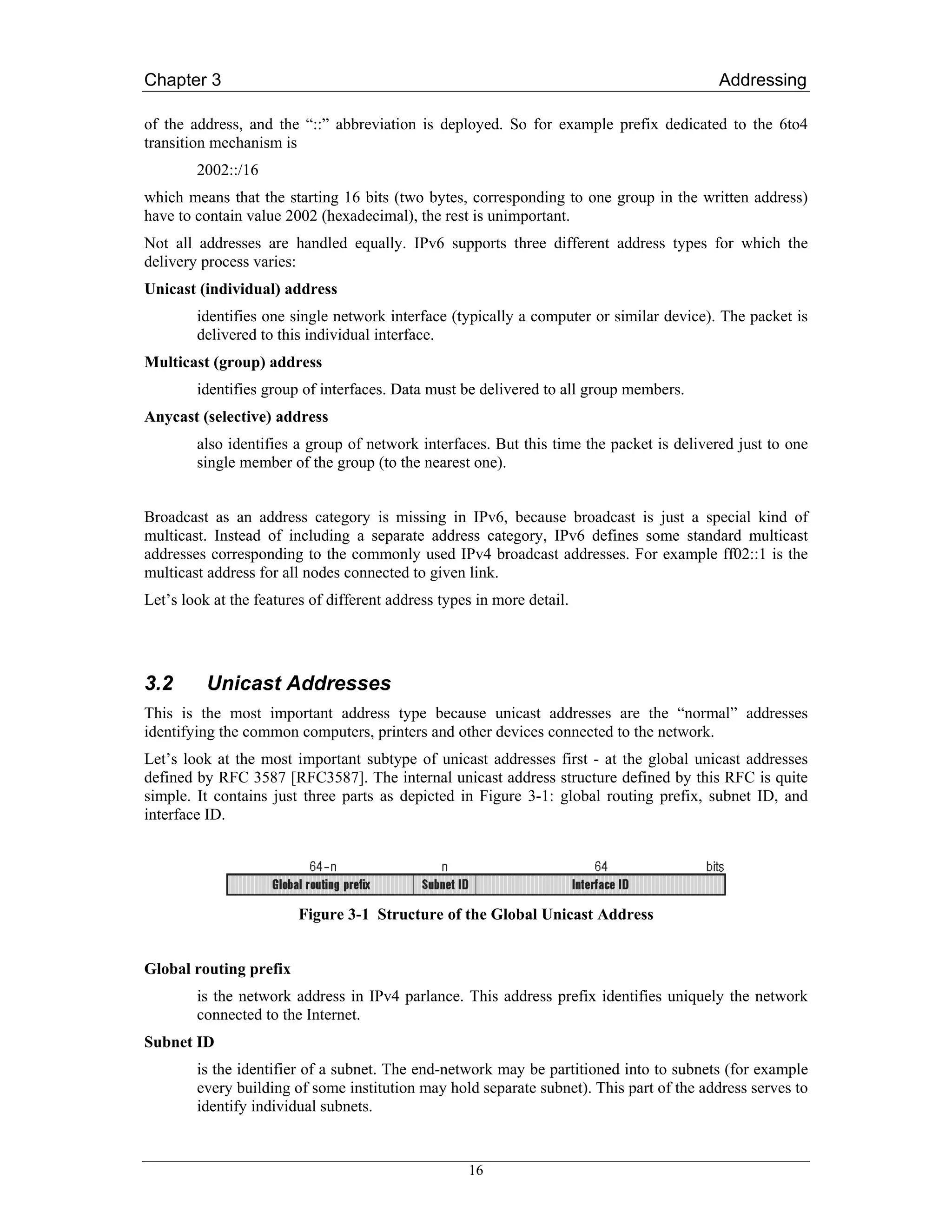 Chapter 3                                                                                 Addressing

of the address, and the “::” abbreviation is deployed. So for example prefix dedicated to the 6to4
transition mechanism is
        2002::/16
which means that the starting 16 bits (two bytes, corresponding to one group in the written address)
have to contain value 2002 (hexadecimal), the rest is unimportant.
Not all addresses are handled equally. IPv6 supports three different address types for which the
delivery process varies:
Unicast (individual) address
        identifies one single network interface (typically a computer or similar device). The packet is
        delivered to this individual interface.
Multicast (group) address
        identifies group of interfaces. Data must be delivered to all group members.
Anycast (selective) address
        also identifies a group of network interfaces. But this time the packet is delivered just to one
        single member of the group (to the nearest one).


Broadcast as an address category is missing in IPv6, because broadcast is just a special kind of
multicast. Instead of including a separate address category, IPv6 defines some standard multicast
addresses corresponding to the commonly used IPv4 broadcast addresses. For example ff02::1 is the
multicast address for all nodes connected to given link.
Let’s look at the features of different address types in more detail.




3.2       Unicast Addresses
This is the most important address type because unicast addresses are the “normal” addresses
identifying the common computers, printers and other devices connected to the network.
Let’s look at the most important subtype of unicast addresses first - at the global unicast addresses
defined by RFC 3587 [RFC3587]. The internal unicast address structure defined by this RFC is quite
simple. It contains just three parts as depicted in Figure 3-1: global routing prefix, subnet ID, and
interface ID.




                         Figure 3-1 Structure of the Global Unicast Address


Global routing prefix
        is the network address in IPv4 parlance. This address prefix identifies uniquely the network
        connected to the Internet.
Subnet ID
        is the identifier of a subnet. The end-network may be partitioned into to subnets (for example
        every building of some institution may hold separate subnet). This part of the address serves to
        identify individual subnets.


                                                    16
 