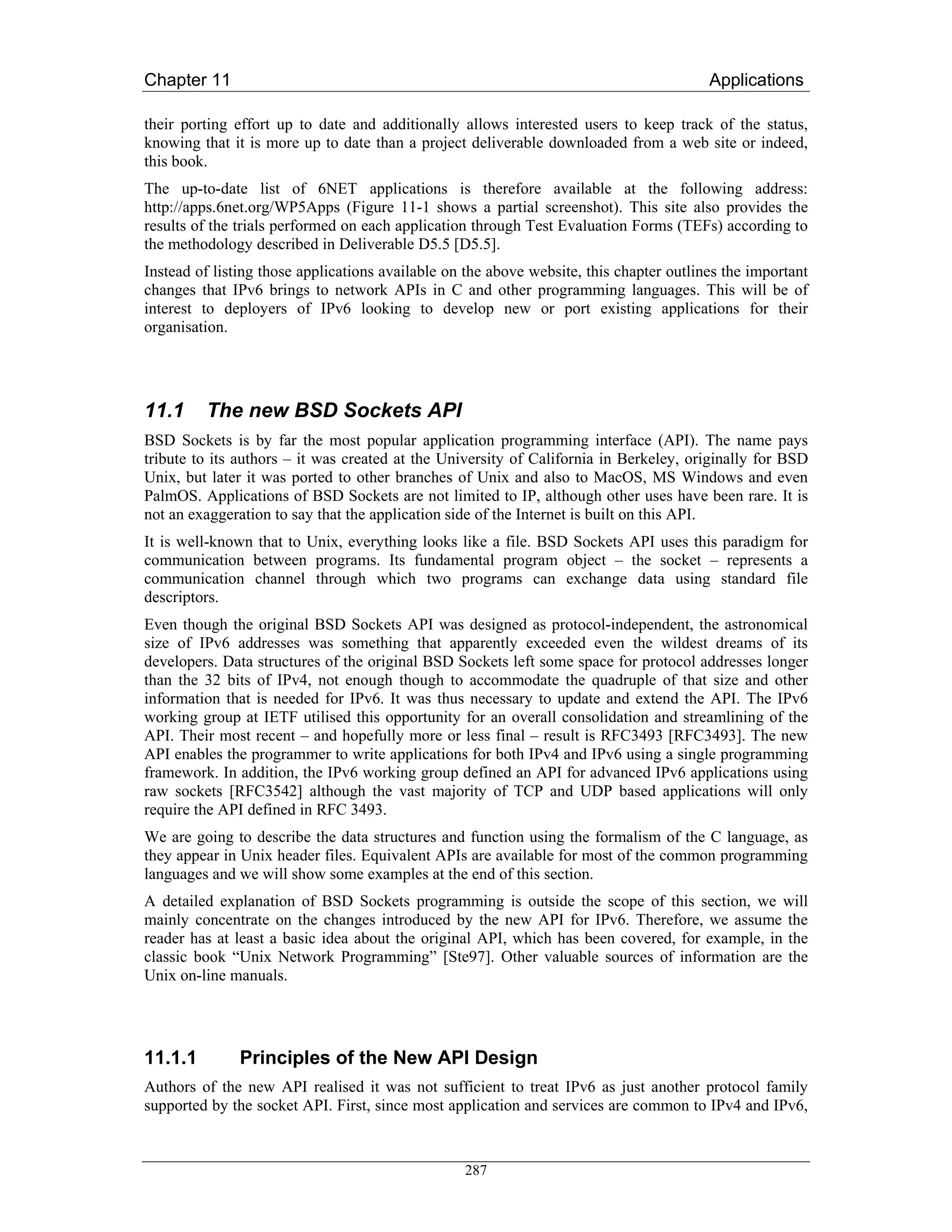 Chapter 11                                                                               Applications

their porting effort up to date and additionally allows interested users to keep track of the status,
knowing that it is more up to date than a project deliverable downloaded from a web site or indeed,
this book.
The up-to-date list of 6NET applications is therefore available at the following address:
http://apps.6net.org/WP5Apps (Figure 11-1 shows a partial screenshot). This site also provides the
results of the trials performed on each application through Test Evaluation Forms (TEFs) according to
the methodology described in Deliverable D5.5 [D5.5].
Instead of listing those applications available on the above website, this chapter outlines the important
changes that IPv6 brings to network APIs in C and other programming languages. This will be of
interest to deployers of IPv6 looking to develop new or port existing applications for their
organisation.




11.1     The new BSD Sockets API
BSD Sockets is by far the most popular application programming interface (API). The name pays
tribute to its authors – it was created at the University of California in Berkeley, originally for BSD
Unix, but later it was ported to other branches of Unix and also to MacOS, MS Windows and even
PalmOS. Applications of BSD Sockets are not limited to IP, although other uses have been rare. It is
not an exaggeration to say that the application side of the Internet is built on this API.
It is well-known that to Unix, everything looks like a file. BSD Sockets API uses this paradigm for
communication between programs. Its fundamental program object – the socket – represents a
communication channel through which two programs can exchange data using standard file
descriptors.
Even though the original BSD Sockets API was designed as protocol-independent, the astronomical
size of IPv6 addresses was something that apparently exceeded even the wildest dreams of its
developers. Data structures of the original BSD Sockets left some space for protocol addresses longer
than the 32 bits of IPv4, not enough though to accommodate the quadruple of that size and other
information that is needed for IPv6. It was thus necessary to update and extend the API. The IPv6
working group at IETF utilised this opportunity for an overall consolidation and streamlining of the
API. Their most recent – and hopefully more or less final – result is RFC3493 [RFC3493]. The new
API enables the programmer to write applications for both IPv4 and IPv6 using a single programming
framework. In addition, the IPv6 working group defined an API for advanced IPv6 applications using
raw sockets [RFC3542] although the vast majority of TCP and UDP based applications will only
require the API defined in RFC 3493.
We are going to describe the data structures and function using the formalism of the C language, as
they appear in Unix header files. Equivalent APIs are available for most of the common programming
languages and we will show some examples at the end of this section.
A detailed explanation of BSD Sockets programming is outside the scope of this section, we will
mainly concentrate on the changes introduced by the new API for IPv6. Therefore, we assume the
reader has at least a basic idea about the original API, which has been covered, for example, in the
classic book “Unix Network Programming” [Ste97]. Other valuable sources of information are the
Unix on-line manuals.




11.1.1         Principles of the New API Design
Authors of the new API realised it was not sufficient to treat IPv6 as just another protocol family
supported by the socket API. First, since most application and services are common to IPv4 and IPv6,



                                                  287
 