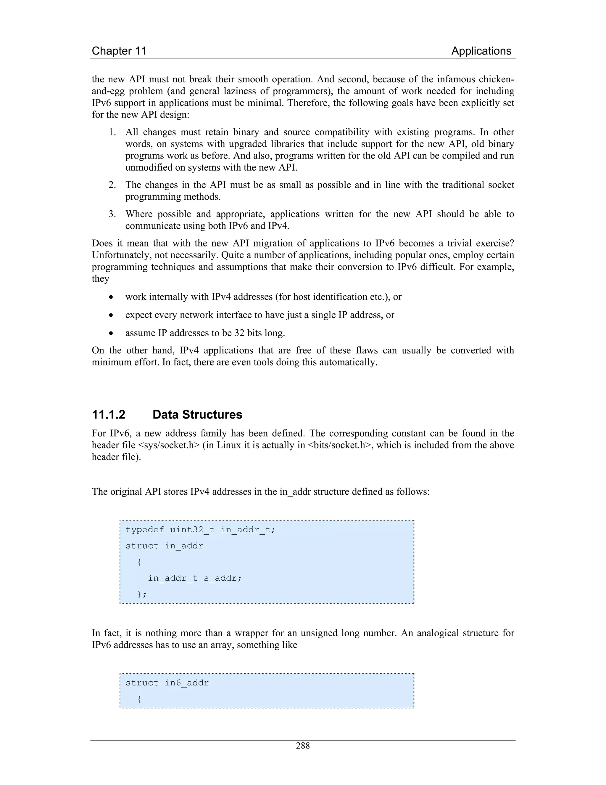 Chapter 11                                                                              Applications

the new API must not break their smooth operation. And second, because of the infamous chicken-
and-egg problem (and general laziness of programmers), the amount of work needed for including
IPv6 support in applications must be minimal. Therefore, the following goals have been explicitly set
for the new API design:
    1. All changes must retain binary and source compatibility with existing programs. In other
       words, on systems with upgraded libraries that include support for the new API, old binary
       programs work as before. And also, programs written for the old API can be compiled and run
       unmodified on systems with the new API.
    2. The changes in the API must be as small as possible and in line with the traditional socket
       programming methods.
    3. Where possible and appropriate, applications written for the new API should be able to
       communicate using both IPv6 and IPv4.
Does it mean that with the new API migration of applications to IPv6 becomes a trivial exercise?
Unfortunately, not necessarily. Quite a number of applications, including popular ones, employ certain
programming techniques and assumptions that make their conversion to IPv6 difficult. For example,
they
    •   work internally with IPv4 addresses (for host identification etc.), or
    •   expect every network interface to have just a single IP address, or
    •   assume IP addresses to be 32 bits long.
On the other hand, IPv4 applications that are free of these flaws can usually be converted with
minimum effort. In fact, there are even tools doing this automatically.




11.1.2          Data Structures
For IPv6, a new address family has been defined. The corresponding constant can be found in the
header file <sys/socket.h> (in Linux it is actually in <bits/socket.h>, which is included from the above
header file).


The original API stores IPv4 addresses in the in_addr structure defined as follows:


        typedef uint32_t in_addr_t;
        struct in_addr
           {
               in_addr_t s_addr;
           };



In fact, it is nothing more than a wrapper for an unsigned long number. An analogical structure for
IPv6 addresses has to use an array, something like


        struct in6_addr
           {




                                                   288
 