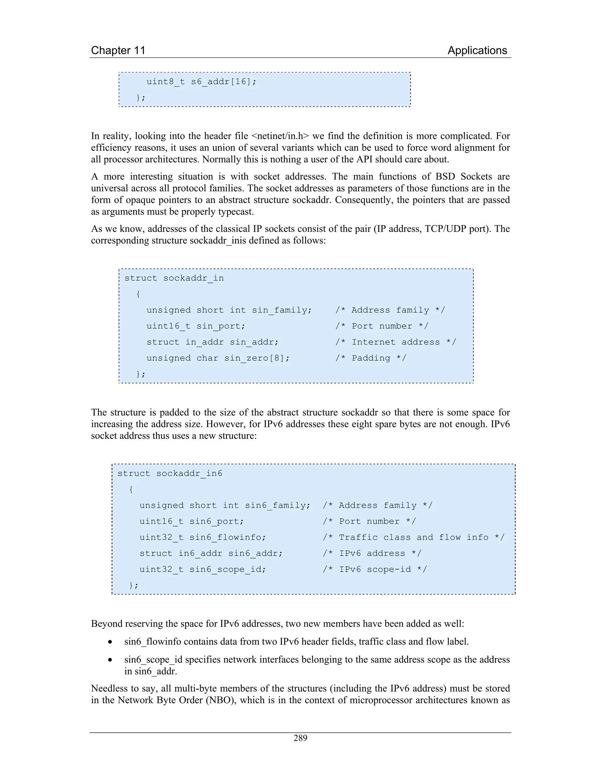 Chapter 11                                                                               Applications

                 uint8_t s6_addr[16];
             };



In reality, looking into the header file <netinet/in.h> we find the definition is more complicated. For
efficiency reasons, it uses an union of several variants which can be used to force word alignment for
all processor architectures. Normally this is nothing a user of the API should care about.
A more interesting situation is with socket addresses. The main functions of BSD Sockets are
universal across all protocol families. The socket addresses as parameters of those functions are in the
form of opaque pointers to an abstract structure sockaddr. Consequently, the pointers that are passed
as arguments must be properly typecast.
As we know, addresses of the classical IP sockets consist of the pair (IP address, TCP/UDP port). The
corresponding structure sockaddr_inis defined as follows:


         struct sockaddr_in
             {
                 unsigned short int sin_family;              /* Address family */
                 uint16_t sin_port;                          /* Port number */
                 struct in_addr sin_addr;                    /* Internet address */
                 unsigned char sin_zero[8];                  /* Padding */
             };



The structure is padded to the size of the abstract structure sockaddr so that there is some space for
increasing the address size. However, for IPv6 addresses these eight spare bytes are not enough. IPv6
socket address thus uses a new structure:


        struct sockaddr_in6
         {
             unsigned short int sin6_family;              /* Address family */
             uint16_t sin6_port;                          /* Port number */
             uint32_t sin6_flowinfo;                      /* Traffic class and flow info */
             struct in6_addr sin6_addr;                   /* IPv6 address */
             uint32_t sin6_scope_id;                      /* IPv6 scope-id */
         };



Beyond reserving the space for IPv6 addresses, two new members have been added as well:
    •    sin6_flowinfo contains data from two IPv6 header fields, traffic class and flow label.
    •    sin6_scope_id specifies network interfaces belonging to the same address scope as the address
         in sin6_addr.
Needless to say, all multi-byte members of the structures (including the IPv6 address) must be stored
in the Network Byte Order (NBO), which is in the context of microprocessor architectures known as


                                                   289
 