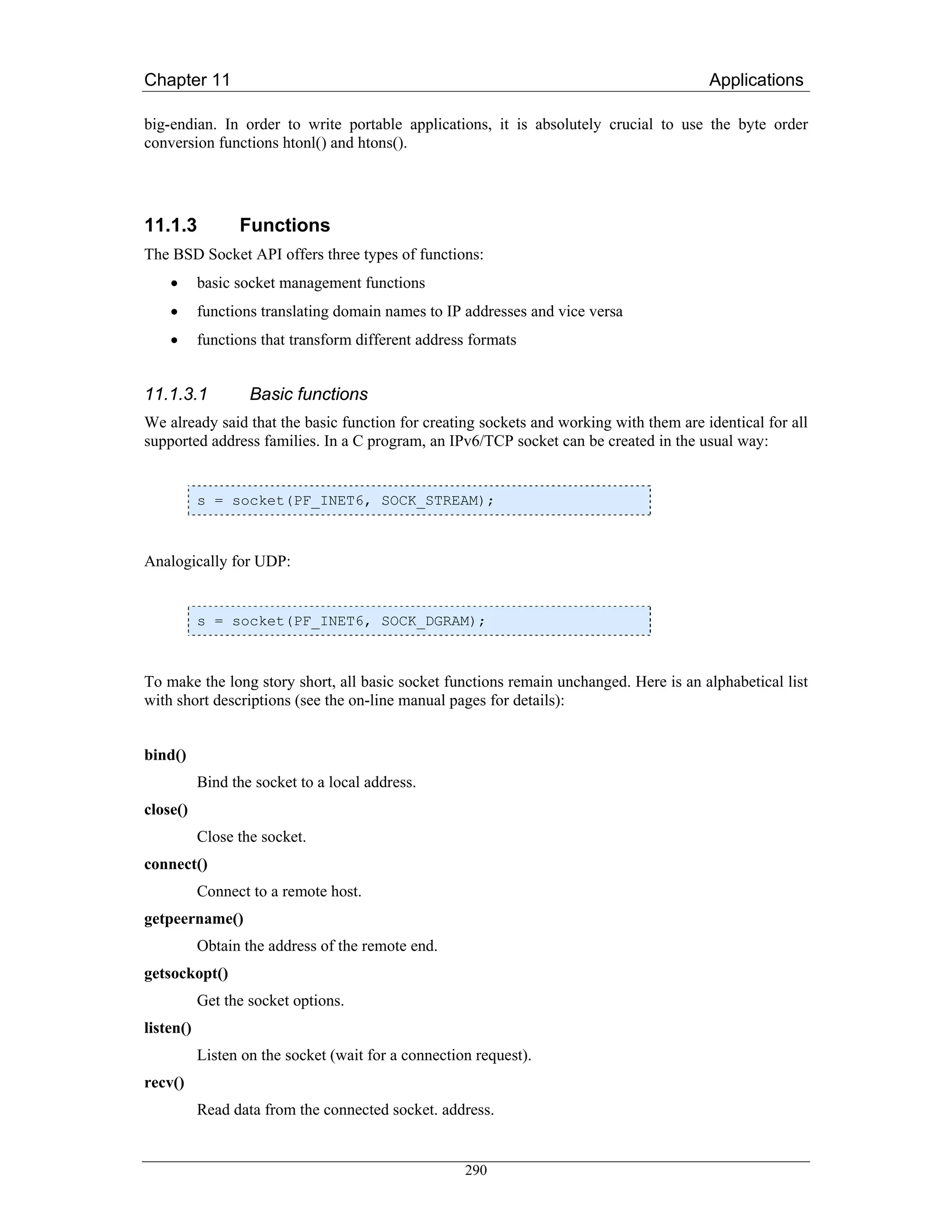 Chapter 11                                                                              Applications

big-endian. In order to write portable applications, it is absolutely crucial to use the byte order
conversion functions htonl() and htons().




11.1.3           Functions
The BSD Socket API offers three types of functions:
    •      basic socket management functions
    •      functions translating domain names to IP addresses and vice versa
    •      functions that transform different address formats


11.1.3.1           Basic functions
We already said that the basic function for creating sockets and working with them are identical for all
supported address families. In a C program, an IPv6/TCP socket can be created in the usual way:


           s = socket(PF_INET6, SOCK_STREAM);



Analogically for UDP:


           s = socket(PF_INET6, SOCK_DGRAM);



To make the long story short, all basic socket functions remain unchanged. Here is an alphabetical list
with short descriptions (see the on-line manual pages for details):


bind()
           Bind the socket to a local address.
close()
           Close the socket.
connect()
           Connect to a remote host.
getpeername()
           Obtain the address of the remote end.
getsockopt()
           Get the socket options.
listen()
           Listen on the socket (wait for a connection request).
recv()
           Read data from the connected socket. address.


                                                     290
 