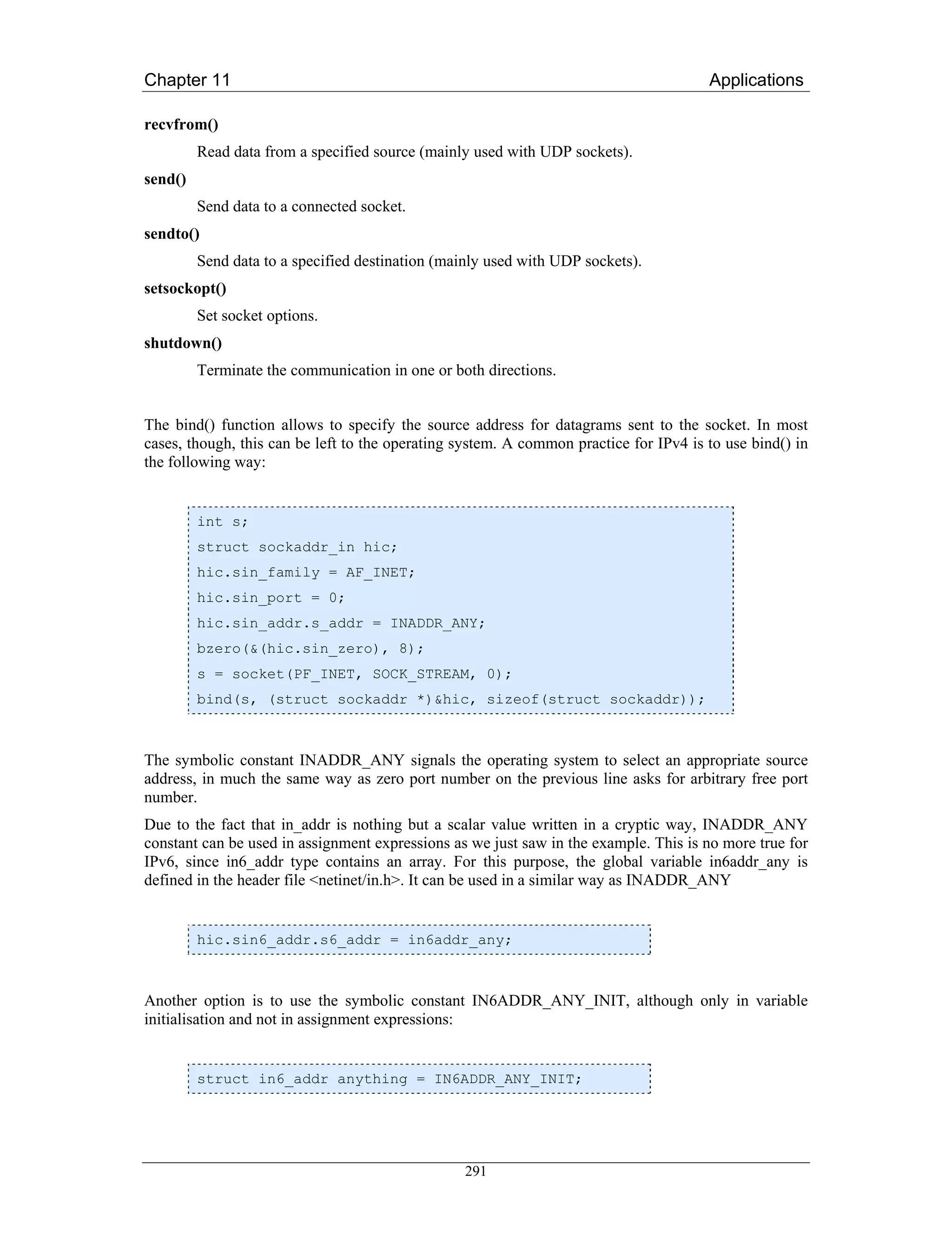 Chapter 11                                                                             Applications

recvfrom()
         Read data from a specified source (mainly used with UDP sockets).
send()
         Send data to a connected socket.
sendto()
         Send data to a specified destination (mainly used with UDP sockets).
setsockopt()
         Set socket options.
shutdown()
         Terminate the communication in one or both directions.


The bind() function allows to specify the source address for datagrams sent to the socket. In most
cases, though, this can be left to the operating system. A common practice for IPv4 is to use bind() in
the following way:


         int s;
         struct sockaddr_in hic;
         hic.sin_family = AF_INET;
         hic.sin_port = 0;
         hic.sin_addr.s_addr = INADDR_ANY;
         bzero(&(hic.sin_zero), 8);
         s = socket(PF_INET, SOCK_STREAM, 0);
         bind(s, (struct sockaddr *)&hic, sizeof(struct sockaddr));



The symbolic constant INADDR_ANY signals the operating system to select an appropriate source
address, in much the same way as zero port number on the previous line asks for arbitrary free port
number.
Due to the fact that in_addr is nothing but a scalar value written in a cryptic way, INADDR_ANY
constant can be used in assignment expressions as we just saw in the example. This is no more true for
IPv6, since in6_addr type contains an array. For this purpose, the global variable in6addr_any is
defined in the header file <netinet/in.h>. It can be used in a similar way as INADDR_ANY


         hic.sin6_addr.s6_addr = in6addr_any;



Another option is to use the symbolic constant IN6ADDR_ANY_INIT, although only in variable
initialisation and not in assignment expressions:


         struct in6_addr anything = IN6ADDR_ANY_INIT;




                                                 291
 
