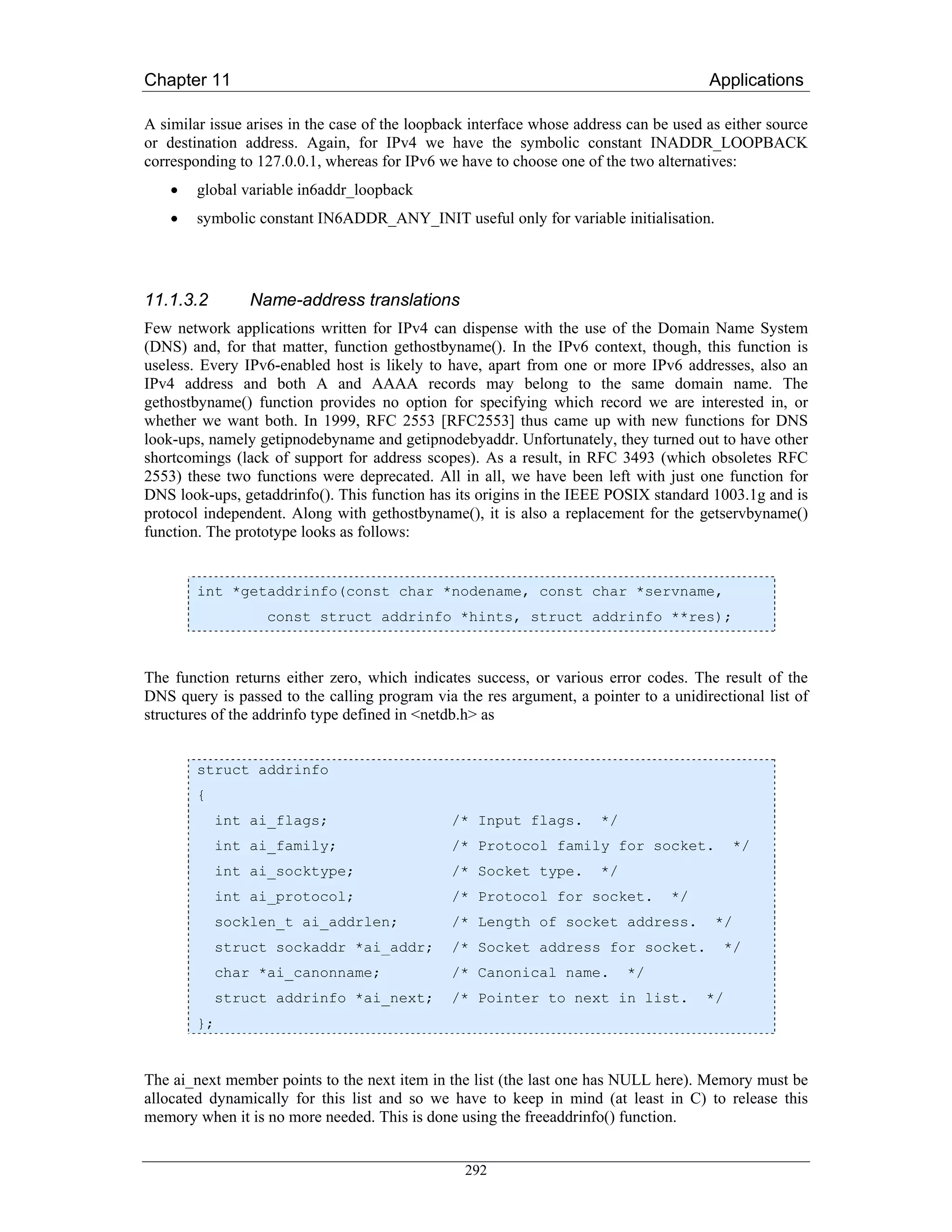 Chapter 11                                                                             Applications

A similar issue arises in the case of the loopback interface whose address can be used as either source
or destination address. Again, for IPv4 we have the symbolic constant INADDR_LOOPBACK
corresponding to 127.0.0.1, whereas for IPv6 we have to choose one of the two alternatives:
    •   global variable in6addr_loopback
    •   symbolic constant IN6ADDR_ANY_INIT useful only for variable initialisation.




11.1.3.2        Name-address translations
Few network applications written for IPv4 can dispense with the use of the Domain Name System
(DNS) and, for that matter, function gethostbyname(). In the IPv6 context, though, this function is
useless. Every IPv6-enabled host is likely to have, apart from one or more IPv6 addresses, also an
IPv4 address and both A and AAAA records may belong to the same domain name. The
gethostbyname() function provides no option for specifying which record we are interested in, or
whether we want both. In 1999, RFC 2553 [RFC2553] thus came up with new functions for DNS
look-ups, namely getipnodebyname and getipnodebyaddr. Unfortunately, they turned out to have other
shortcomings (lack of support for address scopes). As a result, in RFC 3493 (which obsoletes RFC
2553) these two functions were deprecated. All in all, we have been left with just one function for
DNS look-ups, getaddrinfo(). This function has its origins in the IEEE POSIX standard 1003.1g and is
protocol independent. Along with gethostbyname(), it is also a replacement for the getservbyname()
function. The prototype looks as follows:


        int *getaddrinfo(const char *nodename, const char *servname,
                   const struct addrinfo *hints, struct addrinfo **res);



The function returns either zero, which indicates success, or various error codes. The result of the
DNS query is passed to the calling program via the res argument, a pointer to a unidirectional list of
structures of the addrinfo type defined in <netdb.h> as


        struct addrinfo
        {
            int ai_flags;                      /* Input flags.        */
            int ai_family;                     /* Protocol family for socket.               */
            int ai_socktype;                   /* Socket type.        */
            int ai_protocol;                   /* Protocol for socket.           */
            socklen_t ai_addrlen;              /* Length of socket address.             */
            struct sockaddr *ai_addr;          /* Socket address for socket.             */
            char *ai_canonname;                /* Canonical name.          */
            struct addrinfo *ai_next;          /* Pointer to next in list.             */
        };


The ai_next member points to the next item in the list (the last one has NULL here). Memory must be
allocated dynamically for this list and so we have to keep in mind (at least in C) to release this
memory when it is no more needed. This is done using the freeaddrinfo() function.


                                                 292
 