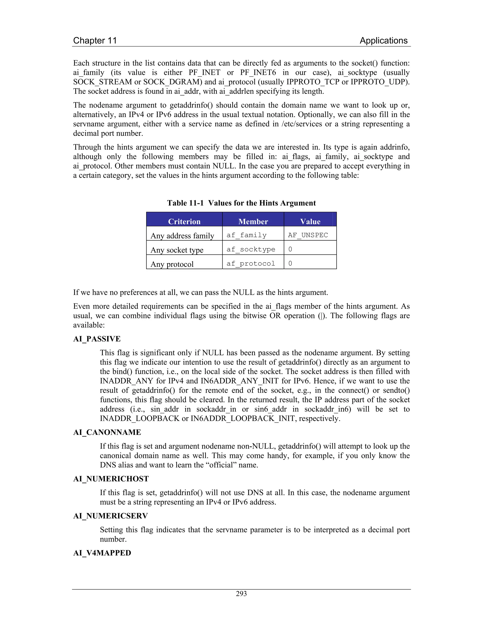 Chapter 11                                                                                Applications

Each structure in the list contains data that can be directly fed as arguments to the socket() function:
ai_family (its value is either PF_INET or PF_INET6 in our case), ai_socktype (usually
SOCK_STREAM or SOCK_DGRAM) and ai_protocol (usually IPPROTO_TCP or IPPROTO_UDP).
The socket address is found in ai_addr, with ai_addrlen specifying its length.
The nodename argument to getaddrinfo() should contain the domain name we want to look up or,
alternatively, an IPv4 or IPv6 address in the usual textual notation. Optionally, we can also fill in the
servname argument, either with a service name as defined in /etc/services or a string representing a
decimal port number.
Through the hints argument we can specify the data we are interested in. Its type is again addrinfo,
although only the following members may be filled in: ai_flags, ai_family, ai_socktype and
ai_protocol. Other members must contain NULL. In the case you are prepared to accept everything in
a certain category, set the values in the hints argument according to the following table:


                             Table 11-1 Values for the Hints Argument

                             Criterion             Member              Value
                        Any address family      af_family          AF_UNSPEC

                        Any socket type         af_socktype        0

                        Any protocol            af_protocol        0


If we have no preferences at all, we can pass the NULL as the hints argument.
Even more detailed requirements can be specified in the ai_flags member of the hints argument. As
usual, we can combine individual flags using the bitwise OR operation (|). The following flags are
available:
AI_PASSIVE
        This flag is significant only if NULL has been passed as the nodename argument. By setting
        this flag we indicate our intention to use the result of getaddrinfo() directly as an argument to
        the bind() function, i.e., on the local side of the socket. The socket address is then filled with
        INADDR_ANY for IPv4 and IN6ADDR_ANY_INIT for IPv6. Hence, if we want to use the
        result of getaddrinfo() for the remote end of the socket, e.g., in the connect() or sendto()
        functions, this flag should be cleared. In the returned result, the IP address part of the socket
        address (i.e., sin_addr in sockaddr_in or sin6_addr in sockaddr_in6) will be set to
        INADDR_LOOPBACK or IN6ADDR_LOOPBACK_INIT, respectively.
AI_CANONNAME
        If this flag is set and argument nodename non-NULL, getaddrinfo() will attempt to look up the
        canonical domain name as well. This may come handy, for example, if you only know the
        DNS alias and want to learn the “official” name.
AI_NUMERICHOST
        If this flag is set, getaddrinfo() will not use DNS at all. In this case, the nodename argument
        must be a string representing an IPv4 or IPv6 address.
AI_NUMERICSERV
        Setting this flag indicates that the servname parameter is to be interpreted as a decimal port
        number.
AI_V4MAPPED



                                                   293
 