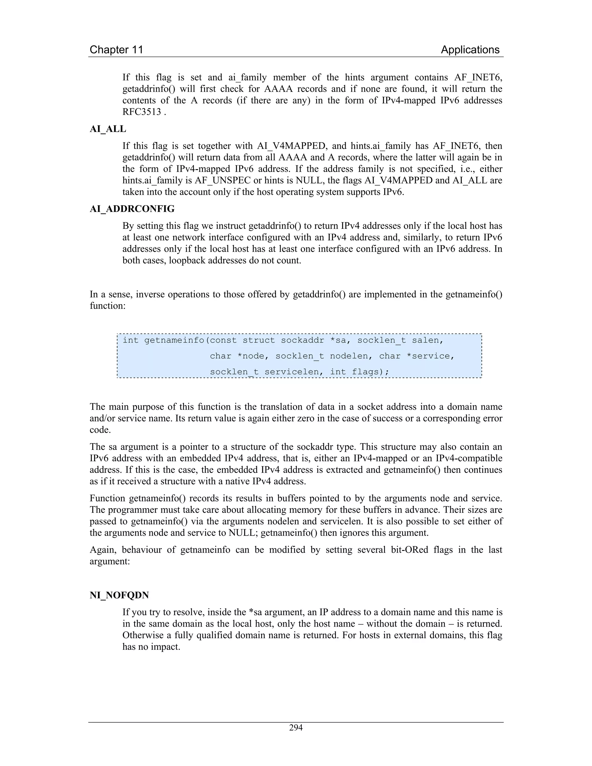 Chapter 11                                                                                Applications

        If this flag is set and ai_family member of the hints argument contains AF_INET6,
        getaddrinfo() will first check for AAAA records and if none are found, it will return the
        contents of the A records (if there are any) in the form of IPv4-mapped IPv6 addresses
        RFC3513 .
AI_ALL
        If this flag is set together with AI_V4MAPPED, and hints.ai_family has AF_INET6, then
        getaddrinfo() will return data from all AAAA and A records, where the latter will again be in
        the form of IPv4-mapped IPv6 address. If the address family is not specified, i.e., either
        hints.ai_family is AF_UNSPEC or hints is NULL, the flags AI_V4MAPPED and AI_ALL are
        taken into the account only if the host operating system supports IPv6.
AI_ADDRCONFIG
        By setting this flag we instruct getaddrinfo() to return IPv4 addresses only if the local host has
        at least one network interface configured with an IPv4 address and, similarly, to return IPv6
        addresses only if the local host has at least one interface configured with an IPv6 address. In
        both cases, loopback addresses do not count.


In a sense, inverse operations to those offered by getaddrinfo() are implemented in the getnameinfo()
function:


        int getnameinfo(const struct sockaddr *sa, socklen_t salen,
                              char *node, socklen_t nodelen, char *service,
                              socklen_t servicelen, int flags);


The main purpose of this function is the translation of data in a socket address into a domain name
and/or service name. Its return value is again either zero in the case of success or a corresponding error
code.
The sa argument is a pointer to a structure of the sockaddr type. This structure may also contain an
IPv6 address with an embedded IPv4 address, that is, either an IPv4-mapped or an IPv4-compatible
address. If this is the case, the embedded IPv4 address is extracted and getnameinfo() then continues
as if it received a structure with a native IPv4 address.
Function getnameinfo() records its results in buffers pointed to by the arguments node and service.
The programmer must take care about allocating memory for these buffers in advance. Their sizes are
passed to getnameinfo() via the arguments nodelen and servicelen. It is also possible to set either of
the arguments node and service to NULL; getnameinfo() then ignores this argument.
Again, behaviour of getnameinfo can be modified by setting several bit-ORed flags in the last
argument:


NI_NOFQDN
        If you try to resolve, inside the *sa argument, an IP address to a domain name and this name is
        in the same domain as the local host, only the host name – without the domain – is returned.
        Otherwise a fully qualified domain name is returned. For hosts in external domains, this flag
        has no impact.




                                                   294
 