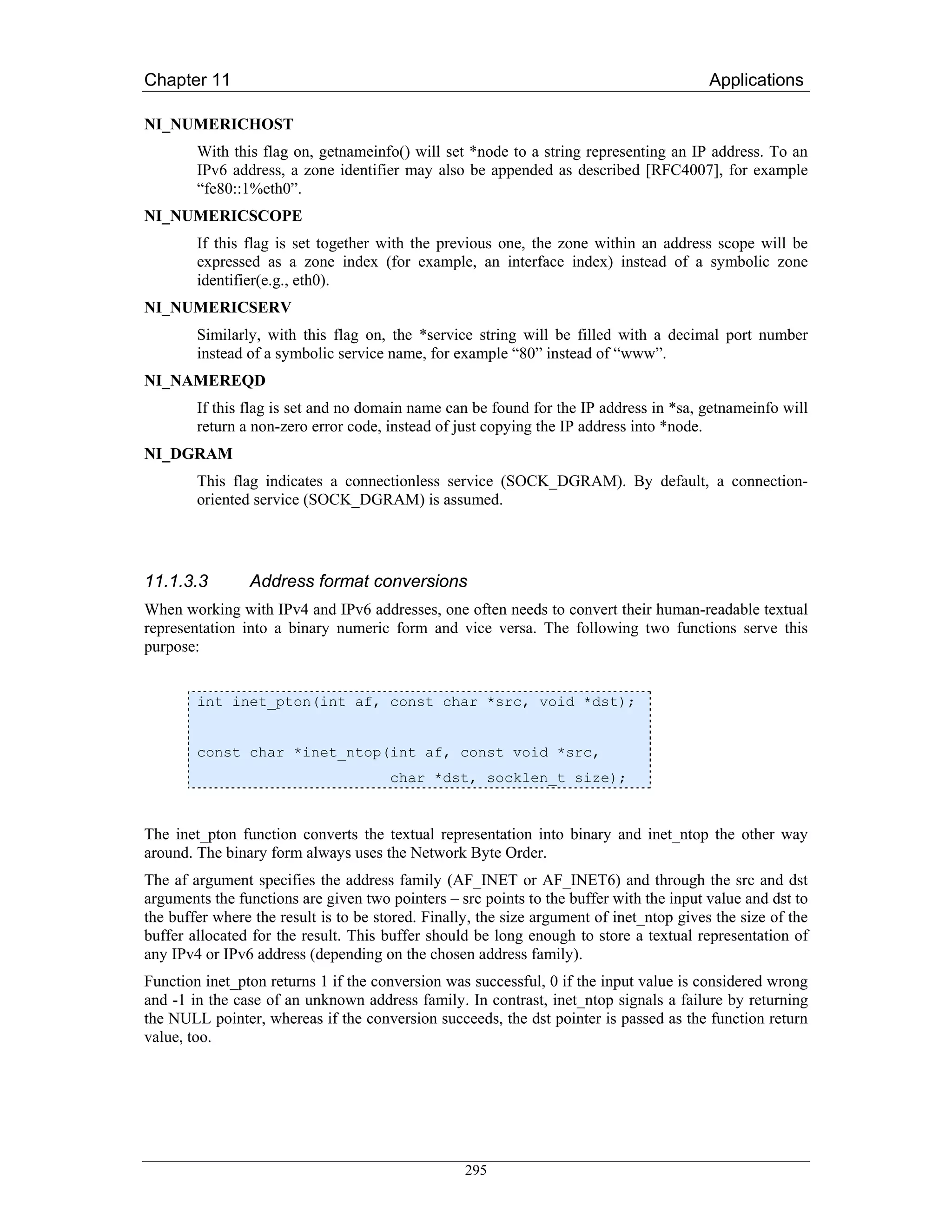 Chapter 11                                                                                Applications

NI_NUMERICHOST
        With this flag on, getnameinfo() will set *node to a string representing an IP address. To an
        IPv6 address, a zone identifier may also be appended as described [RFC4007], for example
        “fe80::1%eth0”.
NI_NUMERICSCOPE
        If this flag is set together with the previous one, the zone within an address scope will be
        expressed as a zone index (for example, an interface index) instead of a symbolic zone
        identifier(e.g., eth0).
NI_NUMERICSERV
        Similarly, with this flag on, the *service string will be filled with a decimal port number
        instead of a symbolic service name, for example “80” instead of “www”.
NI_NAMEREQD
        If this flag is set and no domain name can be found for the IP address in *sa, getnameinfo will
        return a non-zero error code, instead of just copying the IP address into *node.
NI_DGRAM
        This flag indicates a connectionless service (SOCK_DGRAM). By default, a connection-
        oriented service (SOCK_DGRAM) is assumed.




11.1.3.3        Address format conversions
When working with IPv4 and IPv6 addresses, one often needs to convert their human-readable textual
representation into a binary numeric form and vice versa. The following two functions serve this
purpose:


        int inet_pton(int af, const char *src, void *dst);


        const char *inet_ntop(int af, const void *src,
                                       char *dst, socklen_t size);


The inet_pton function converts the textual representation into binary and inet_ntop the other way
around. The binary form always uses the Network Byte Order.
The af argument specifies the address family (AF_INET or AF_INET6) and through the src and dst
arguments the functions are given two pointers – src points to the buffer with the input value and dst to
the buffer where the result is to be stored. Finally, the size argument of inet_ntop gives the size of the
buffer allocated for the result. This buffer should be long enough to store a textual representation of
any IPv4 or IPv6 address (depending on the chosen address family).
Function inet_pton returns 1 if the conversion was successful, 0 if the input value is considered wrong
and -1 in the case of an unknown address family. In contrast, inet_ntop signals a failure by returning
the NULL pointer, whereas if the conversion succeeds, the dst pointer is passed as the function return
value, too.




                                                   295
 