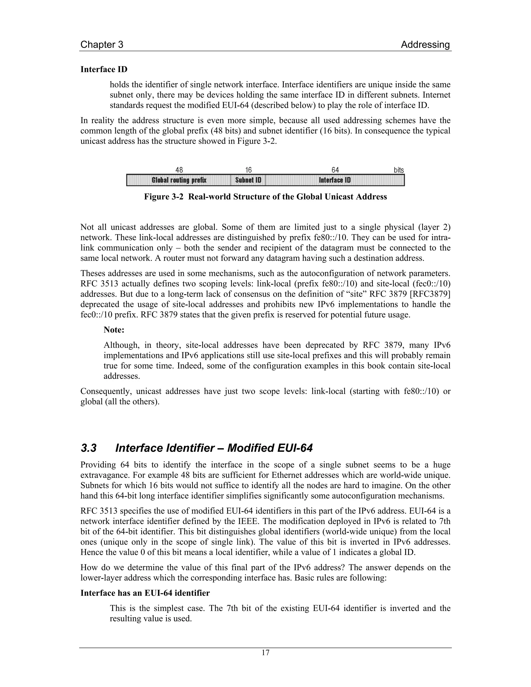 Chapter 3                                                                                  Addressing

Interface ID
        holds the identifier of single network interface. Interface identifiers are unique inside the same
        subnet only, there may be devices holding the same interface ID in different subnets. Internet
        standards request the modified EUI-64 (described below) to play the role of interface ID.
In reality the address structure is even more simple, because all used addressing schemes have the
common length of the global prefix (48 bits) and subnet identifier (16 bits). In consequence the typical
unicast address has the structure showed in Figure 3-2.




                  Figure 3-2 Real-world Structure of the Global Unicast Address


Not all unicast addresses are global. Some of them are limited just to a single physical (layer 2)
network. These link-local addresses are distinguished by prefix fe80::/10. They can be used for intra-
link communication only – both the sender and recipient of the datagram must be connected to the
same local network. A router must not forward any datagram having such a destination address.
Theses addresses are used in some mechanisms, such as the autoconfiguration of network parameters.
RFC 3513 actually defines two scoping levels: link-local (prefix fe80::/10) and site-local (fec0::/10)
addresses. But due to a long-term lack of consensus on the definition of “site” RFC 3879 [RFC3879]
deprecated the usage of site-local addresses and prohibits new IPv6 implementations to handle the
fec0::/10 prefix. RFC 3879 states that the given prefix is reserved for potential future usage.
      Note:
      Although, in theory, site-local addresses have been deprecated by RFC 3879, many IPv6
      implementations and IPv6 applications still use site-local prefixes and this will probably remain
      true for some time. Indeed, some of the configuration examples in this book contain site-local
      addresses.
Consequently, unicast addresses have just two scope levels: link-local (starting with fe80::/10) or
global (all the others).




3.3      Interface Identifier – Modified EUI-64
Providing 64 bits to identify the interface in the scope of a single subnet seems to be a huge
extravagance. For example 48 bits are sufficient for Ethernet addresses which are world-wide unique.
Subnets for which 16 bits would not suffice to identify all the nodes are hard to imagine. On the other
hand this 64-bit long interface identifier simplifies significantly some autoconfiguration mechanisms.
RFC 3513 specifies the use of modified EUI-64 identifiers in this part of the IPv6 address. EUI-64 is a
network interface identifier defined by the IEEE. The modification deployed in IPv6 is related to 7th
bit of the 64-bit identifier. This bit distinguishes global identifiers (world-wide unique) from the local
ones (unique only in the scope of single link). The value of this bit is inverted in IPv6 addresses.
Hence the value 0 of this bit means a local identifier, while a value of 1 indicates a global ID.
How do we determine the value of this final part of the IPv6 address? The answer depends on the
lower-layer address which the corresponding interface has. Basic rules are following:
Interface has an EUI-64 identifier
        This is the simplest case. The 7th bit of the existing EUI-64 identifier is inverted and the
        resulting value is used.


                                                   17
 