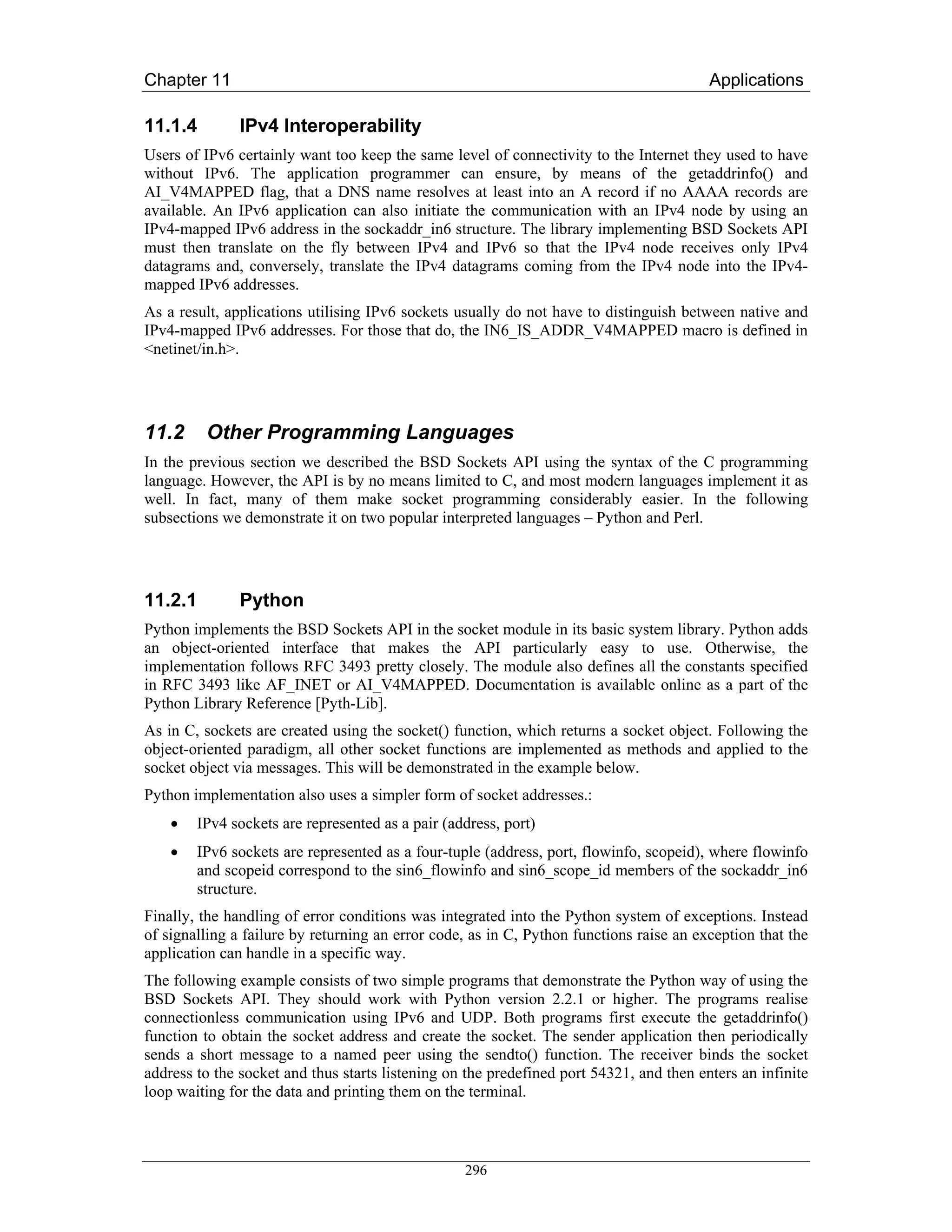 Chapter 11                                                                               Applications

11.1.4         IPv4 Interoperability
Users of IPv6 certainly want too keep the same level of connectivity to the Internet they used to have
without IPv6. The application programmer can ensure, by means of the getaddrinfo() and
AI_V4MAPPED flag, that a DNS name resolves at least into an A record if no AAAA records are
available. An IPv6 application can also initiate the communication with an IPv4 node by using an
IPv4-mapped IPv6 address in the sockaddr_in6 structure. The library implementing BSD Sockets API
must then translate on the fly between IPv4 and IPv6 so that the IPv4 node receives only IPv4
datagrams and, conversely, translate the IPv4 datagrams coming from the IPv4 node into the IPv4-
mapped IPv6 addresses.
As a result, applications utilising IPv6 sockets usually do not have to distinguish between native and
IPv4-mapped IPv6 addresses. For those that do, the IN6_IS_ADDR_V4MAPPED macro is defined in
<netinet/in.h>.




11.2     Other Programming Languages
In the previous section we described the BSD Sockets API using the syntax of the C programming
language. However, the API is by no means limited to C, and most modern languages implement it as
well. In fact, many of them make socket programming considerably easier. In the following
subsections we demonstrate it on two popular interpreted languages – Python and Perl.




11.2.1         Python
Python implements the BSD Sockets API in the socket module in its basic system library. Python adds
an object-oriented interface that makes the API particularly easy to use. Otherwise, the
implementation follows RFC 3493 pretty closely. The module also defines all the constants specified
in RFC 3493 like AF_INET or AI_V4MAPPED. Documentation is available online as a part of the
Python Library Reference [Pyth-Lib].
As in C, sockets are created using the socket() function, which returns a socket object. Following the
object-oriented paradigm, all other socket functions are implemented as methods and applied to the
socket object via messages. This will be demonstrated in the example below.
Python implementation also uses a simpler form of socket addresses.:
    •   IPv4 sockets are represented as a pair (address, port)
    •   IPv6 sockets are represented as a four-tuple (address, port, flowinfo, scopeid), where flowinfo
        and scopeid correspond to the sin6_flowinfo and sin6_scope_id members of the sockaddr_in6
        structure.
Finally, the handling of error conditions was integrated into the Python system of exceptions. Instead
of signalling a failure by returning an error code, as in C, Python functions raise an exception that the
application can handle in a specific way.
The following example consists of two simple programs that demonstrate the Python way of using the
BSD Sockets API. They should work with Python version 2.2.1 or higher. The programs realise
connectionless communication using IPv6 and UDP. Both programs first execute the getaddrinfo()
function to obtain the socket address and create the socket. The sender application then periodically
sends a short message to a named peer using the sendto() function. The receiver binds the socket
address to the socket and thus starts listening on the predefined port 54321, and then enters an infinite
loop waiting for the data and printing them on the terminal.



                                                  296
 