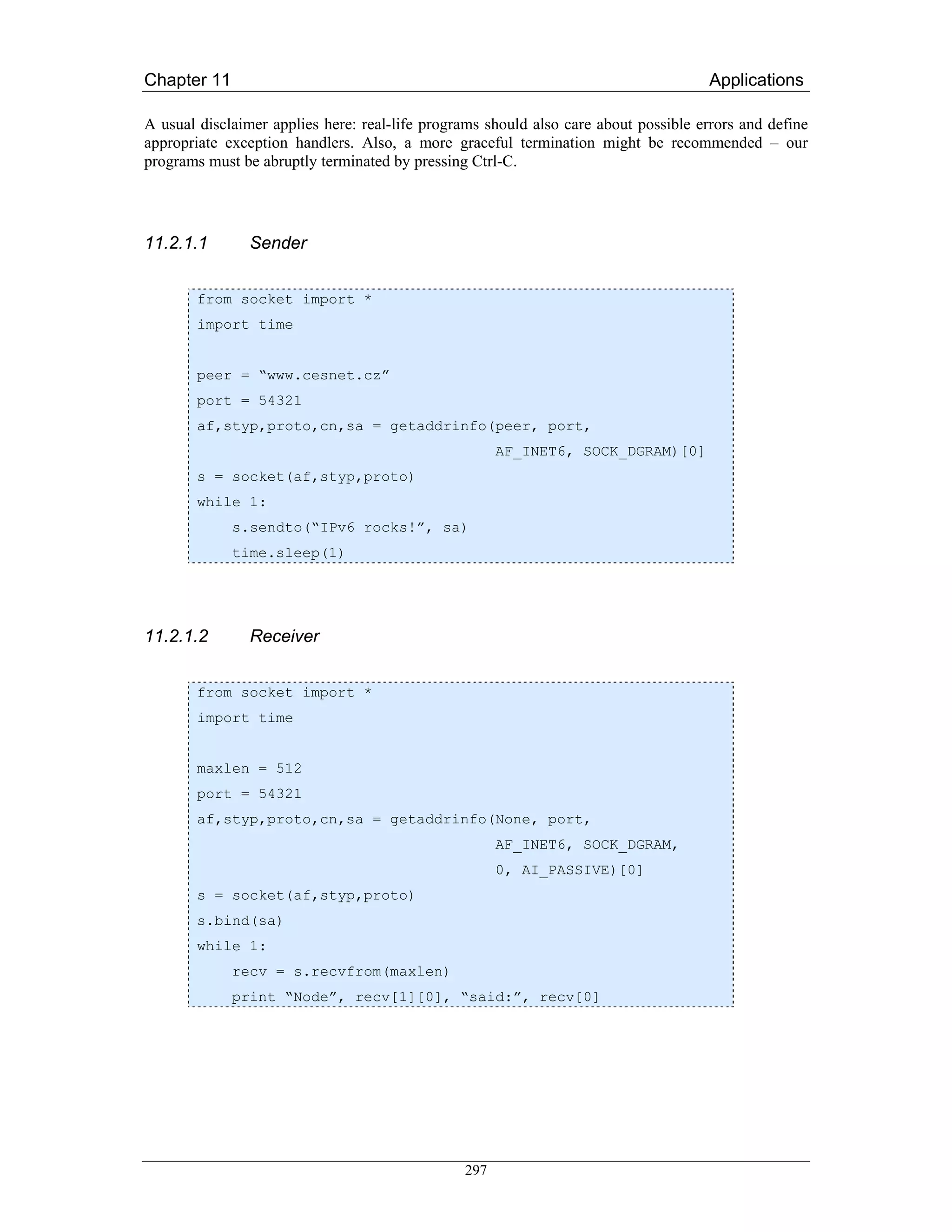 Chapter 11                                                                           Applications

A usual disclaimer applies here: real-life programs should also care about possible errors and define
appropriate exception handlers. Also, a more graceful termination might be recommended – our
programs must be abruptly terminated by pressing Ctrl-C.




11.2.1.1        Sender


        from socket import *
        import time


        peer = “www.cesnet.cz”
        port = 54321
        af,styp,proto,cn,sa = getaddrinfo(peer, port,
                                                      AF_INET6, SOCK_DGRAM)[0]
        s = socket(af,styp,proto)
        while 1:
             s.sendto(“IPv6 rocks!”, sa)
             time.sleep(1)




11.2.1.2        Receiver


        from socket import *
        import time


        maxlen = 512
        port = 54321
        af,styp,proto,cn,sa = getaddrinfo(None, port,
                                                      AF_INET6, SOCK_DGRAM,
                                                      0, AI_PASSIVE)[0]
        s = socket(af,styp,proto)
        s.bind(sa)
        while 1:
             recv = s.recvfrom(maxlen)
             print “Node”, recv[1][0], “said:”, recv[0]




                                                297
 