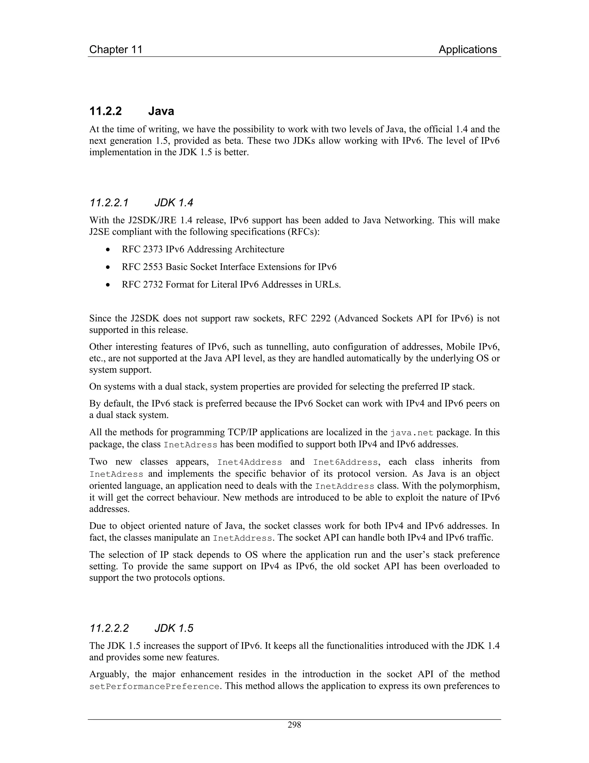 Chapter 11                                                                               Applications




11.2.2         Java
At the time of writing, we have the possibility to work with two levels of Java, the official 1.4 and the
next generation 1.5, provided as beta. These two JDKs allow working with IPv6. The level of IPv6
implementation in the JDK 1.5 is better.




11.2.2.1        JDK 1.4
With the J2SDK/JRE 1.4 release, IPv6 support has been added to Java Networking. This will make
J2SE compliant with the following specifications (RFCs):
    •   RFC 2373 IPv6 Addressing Architecture
    •   RFC 2553 Basic Socket Interface Extensions for IPv6
    •   RFC 2732 Format for Literal IPv6 Addresses in URLs.


Since the J2SDK does not support raw sockets, RFC 2292 (Advanced Sockets API for IPv6) is not
supported in this release.
Other interesting features of IPv6, such as tunnelling, auto configuration of addresses, Mobile IPv6,
etc., are not supported at the Java API level, as they are handled automatically by the underlying OS or
system support.
On systems with a dual stack, system properties are provided for selecting the preferred IP stack.
By default, the IPv6 stack is preferred because the IPv6 Socket can work with IPv4 and IPv6 peers on
a dual stack system.
All the methods for programming TCP/IP applications are localized in the java.net package. In this
package, the class InetAdress has been modified to support both IPv4 and IPv6 addresses.
Two new classes appears, Inet4Address and Inet6Address, each class inherits from
InetAdress and implements the specific behavior of its protocol version. As Java is an object
oriented language, an application need to deals with the InetAddress class. With the polymorphism,
it will get the correct behaviour. New methods are introduced to be able to exploit the nature of IPv6
addresses.
Due to object oriented nature of Java, the socket classes work for both IPv4 and IPv6 addresses. In
fact, the classes manipulate an InetAddress. The socket API can handle both IPv4 and IPv6 traffic.
The selection of IP stack depends to OS where the application run and the user’s stack preference
setting. To provide the same support on IPv4 as IPv6, the old socket API has been overloaded to
support the two protocols options.




11.2.2.2        JDK 1.5
The JDK 1.5 increases the support of IPv6. It keeps all the functionalities introduced with the JDK 1.4
and provides some new features.
Arguably, the major enhancement resides in the introduction in the socket API of the method
setPerformancePreference. This method allows the application to express its own preferences to



                                                  298
 