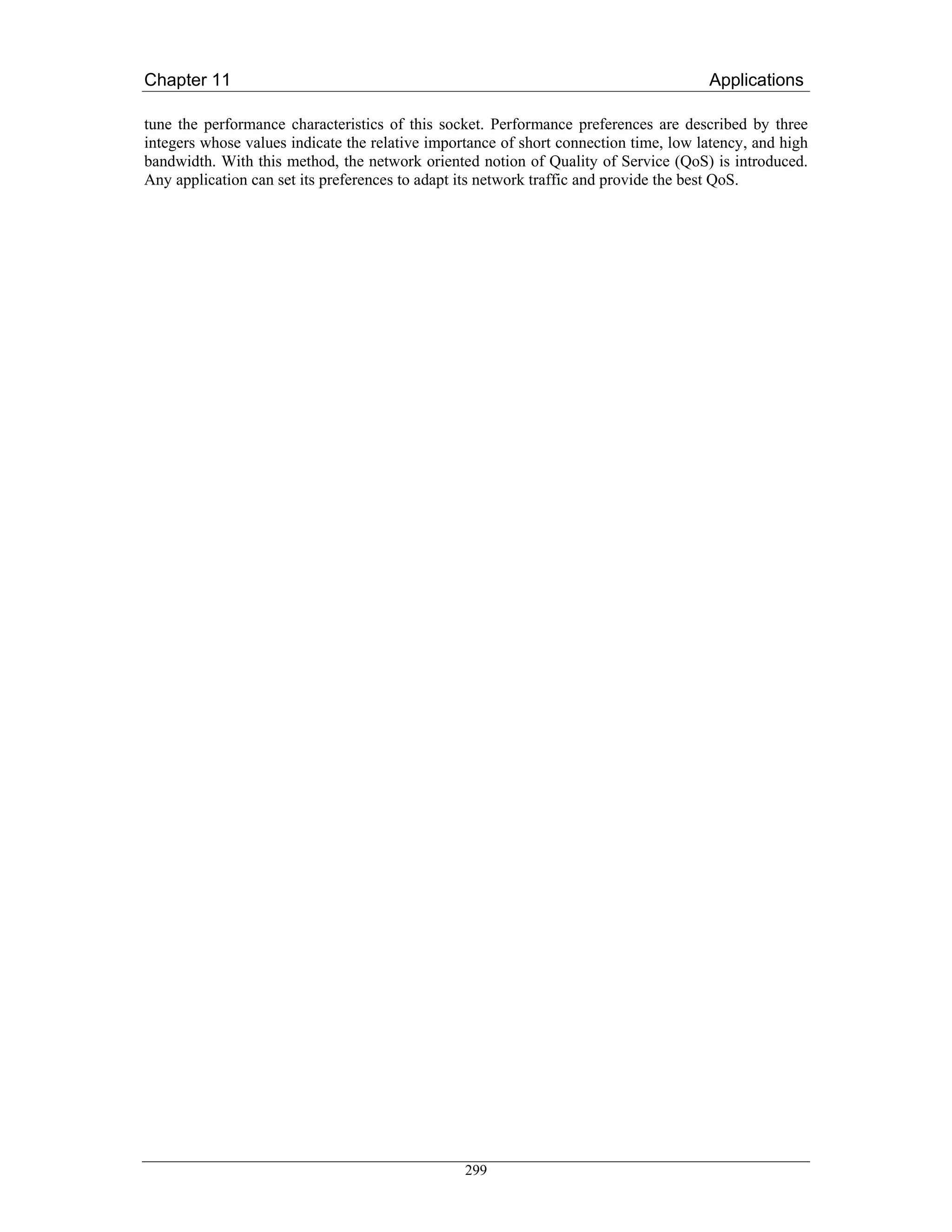 Chapter 11                                                                            Applications

tune the performance characteristics of this socket. Performance preferences are described by three
integers whose values indicate the relative importance of short connection time, low latency, and high
bandwidth. With this method, the network oriented notion of Quality of Service (QoS) is introduced.
Any application can set its preferences to adapt its network traffic and provide the best QoS.




                                                 299
 