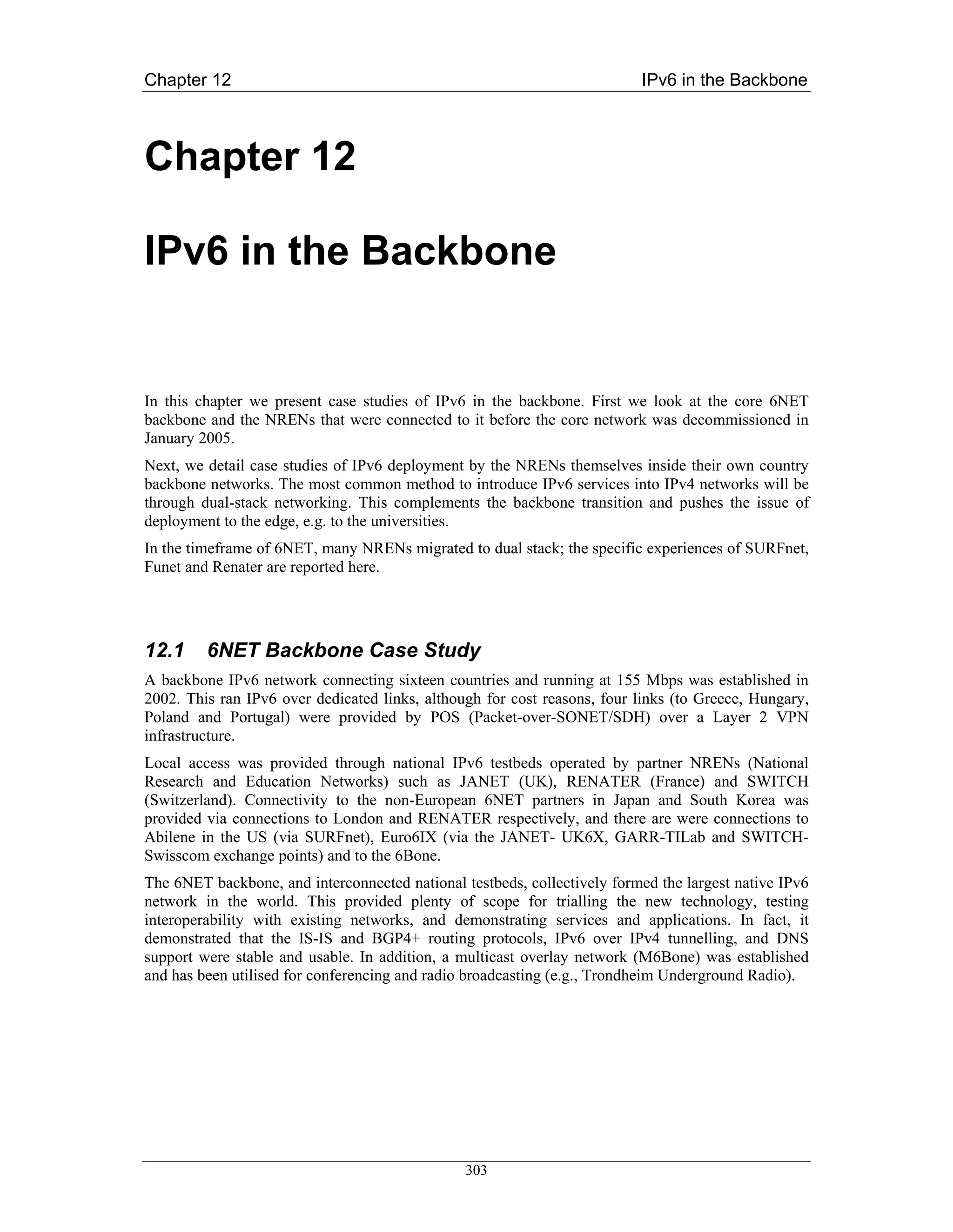 Chapter 12                                                                IPv6 in the Backbone



Chapter 12

IPv6 in the Backbone


In this chapter we present case studies of IPv6 in the backbone. First we look at the core 6NET
backbone and the NRENs that were connected to it before the core network was decommissioned in
January 2005.
Next, we detail case studies of IPv6 deployment by the NRENs themselves inside their own country
backbone networks. The most common method to introduce IPv6 services into IPv4 networks will be
through dual-stack networking. This complements the backbone transition and pushes the issue of
deployment to the edge, e.g. to the universities.
In the timeframe of 6NET, many NRENs migrated to dual stack; the specific experiences of SURFnet,
Funet and Renater are reported here.




12.1     6NET Backbone Case Study
A backbone IPv6 network connecting sixteen countries and running at 155 Mbps was established in
2002. This ran IPv6 over dedicated links, although for cost reasons, four links (to Greece, Hungary,
Poland and Portugal) were provided by POS (Packet-over-SONET/SDH) over a Layer 2 VPN
infrastructure.
Local access was provided through national IPv6 testbeds operated by partner NRENs (National
Research and Education Networks) such as JANET (UK), RENATER (France) and SWITCH
(Switzerland). Connectivity to the non-European 6NET partners in Japan and South Korea was
provided via connections to London and RENATER respectively, and there are were connections to
Abilene in the US (via SURFnet), Euro6IX (via the JANET- UK6X, GARR-TILab and SWITCH-
Swisscom exchange points) and to the 6Bone.
The 6NET backbone, and interconnected national testbeds, collectively formed the largest native IPv6
network in the world. This provided plenty of scope for trialling the new technology, testing
interoperability with existing networks, and demonstrating services and applications. In fact, it
demonstrated that the IS-IS and BGP4+ routing protocols, IPv6 over IPv4 tunnelling, and DNS
support were stable and usable. In addition, a multicast overlay network (M6Bone) was established
and has been utilised for conferencing and radio broadcasting (e.g., Trondheim Underground Radio).




                                                303
 
