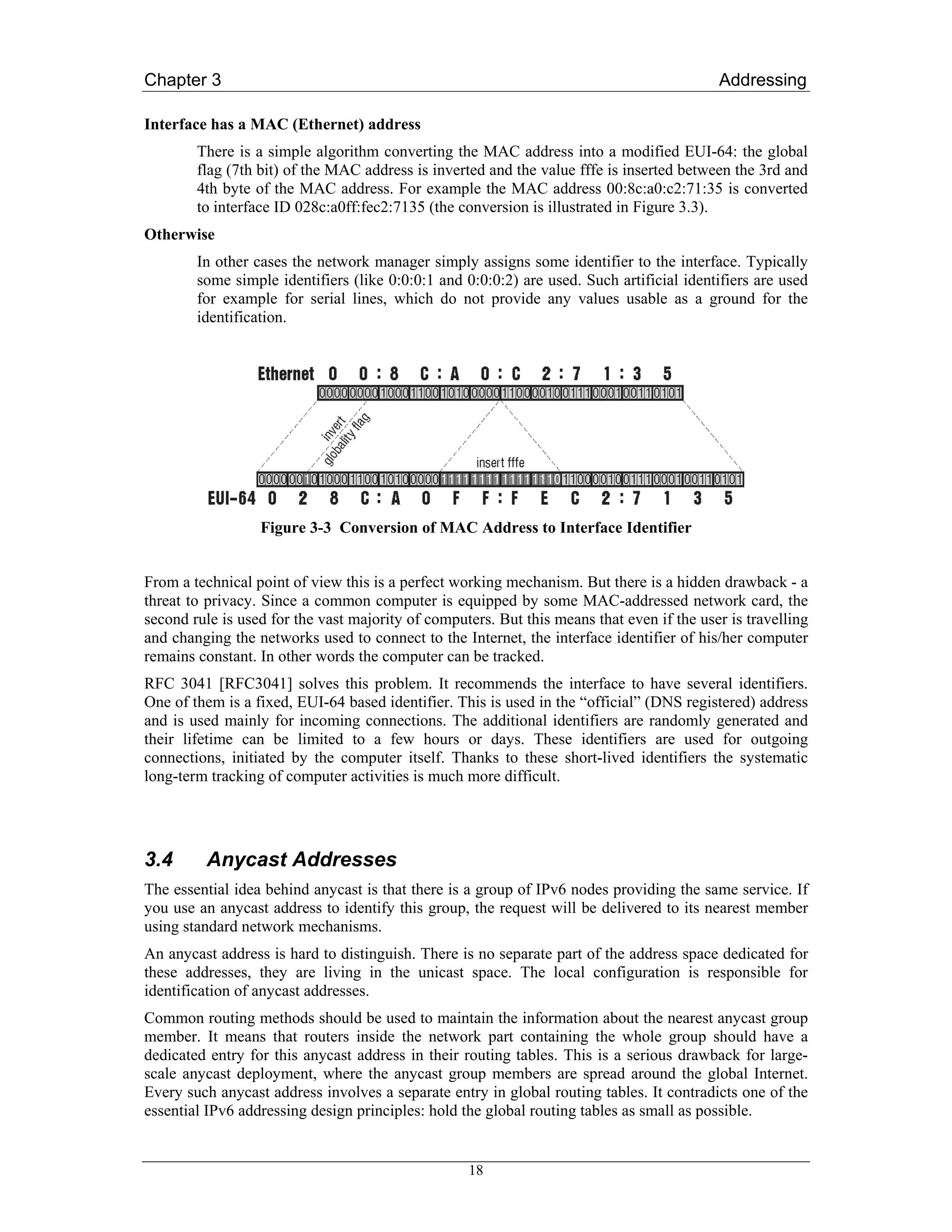 Chapter 3                                                                                  Addressing

Interface has a MAC (Ethernet) address
        There is a simple algorithm converting the MAC address into a modified EUI-64: the global
        flag (7th bit) of the MAC address is inverted and the value fffe is inserted between the 3rd and
        4th byte of the MAC address. For example the MAC address 00:8c:a0:c2:71:35 is converted
        to interface ID 028c:a0ff:fec2:7135 (the conversion is illustrated in Figure 3.3).
Otherwise
        In other cases the network manager simply assigns some identifier to the interface. Typically
        some simple identifiers (like 0:0:0:1 and 0:0:0:2) are used. Such artificial identifiers are used
        for example for serial lines, which do not provide any values usable as a ground for the
        identification.




                  Figure 3-3 Conversion of MAC Address to Interface Identifier


From a technical point of view this is a perfect working mechanism. But there is a hidden drawback - a
threat to privacy. Since a common computer is equipped by some MAC-addressed network card, the
second rule is used for the vast majority of computers. But this means that even if the user is travelling
and changing the networks used to connect to the Internet, the interface identifier of his/her computer
remains constant. In other words the computer can be tracked.
RFC 3041 [RFC3041] solves this problem. It recommends the interface to have several identifiers.
One of them is a fixed, EUI-64 based identifier. This is used in the “official” (DNS registered) address
and is used mainly for incoming connections. The additional identifiers are randomly generated and
their lifetime can be limited to a few hours or days. These identifiers are used for outgoing
connections, initiated by the computer itself. Thanks to these short-lived identifiers the systematic
long-term tracking of computer activities is much more difficult.




3.4      Anycast Addresses
The essential idea behind anycast is that there is a group of IPv6 nodes providing the same service. If
you use an anycast address to identify this group, the request will be delivered to its nearest member
using standard network mechanisms.
An anycast address is hard to distinguish. There is no separate part of the address space dedicated for
these addresses, they are living in the unicast space. The local configuration is responsible for
identification of anycast addresses.
Common routing methods should be used to maintain the information about the nearest anycast group
member. It means that routers inside the network part containing the whole group should have a
dedicated entry for this anycast address in their routing tables. This is a serious drawback for large-
scale anycast deployment, where the anycast group members are spread around the global Internet.
Every such anycast address involves a separate entry in global routing tables. It contradicts one of the
essential IPv6 addressing design principles: hold the global routing tables as small as possible.


                                                   18
 