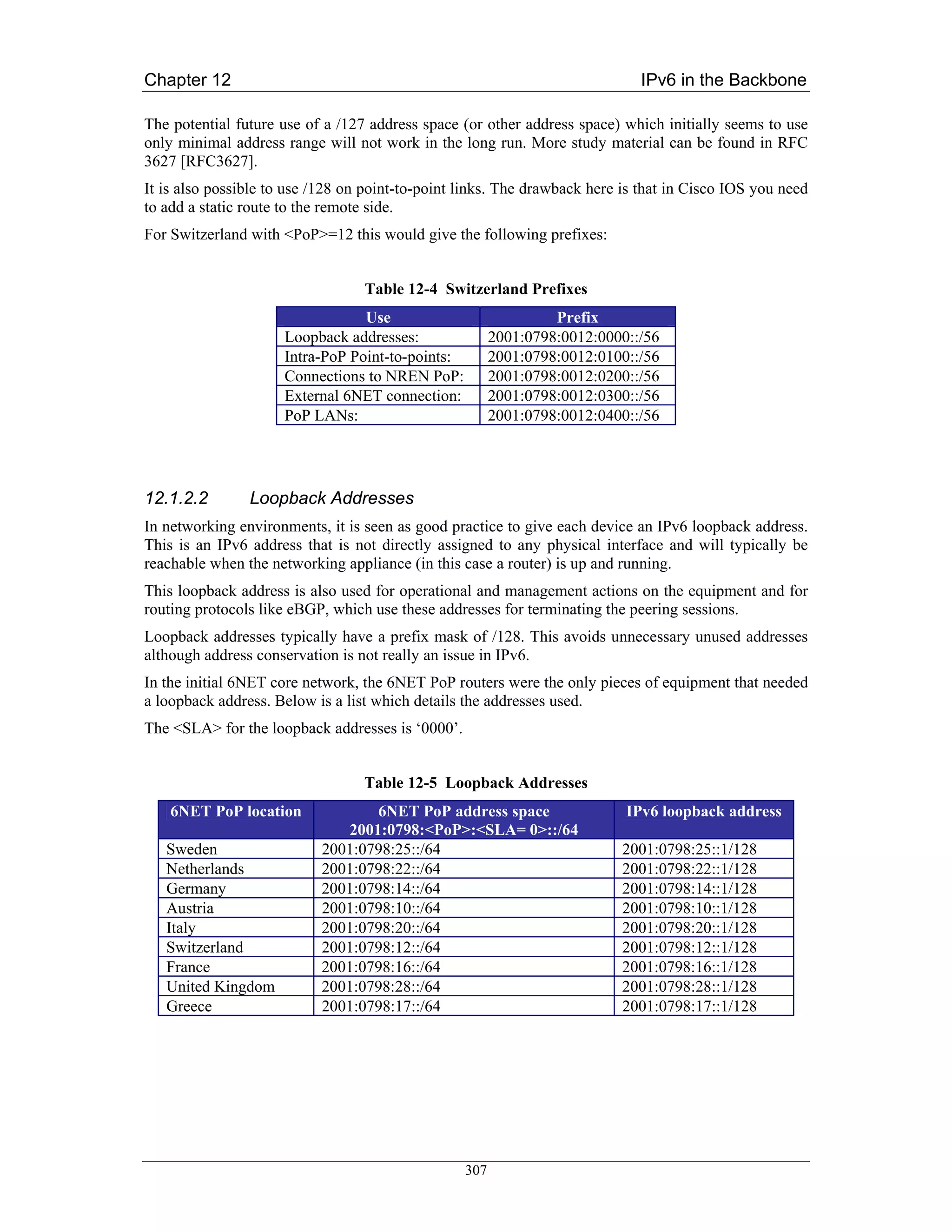 Chapter 12                                                                   IPv6 in the Backbone

The potential future use of a /127 address space (or other address space) which initially seems to use
only minimal address range will not work in the long run. More study material can be found in RFC
3627 [RFC3627].
It is also possible to use /128 on point-to-point links. The drawback here is that in Cisco IOS you need
to add a static route to the remote side.
For Switzerland with <PoP>=12 this would give the following prefixes:


                                  Table 12-4 Switzerland Prefixes
                                 Use                             Prefix
                     Loopback addresses:                2001:0798:0012:0000::/56
                     Intra-PoP Point-to-points:         2001:0798:0012:0100::/56
                     Connections to NREN PoP:           2001:0798:0012:0200::/56
                     External 6NET connection:          2001:0798:0012:0300::/56
                     PoP LANs:                          2001:0798:0012:0400::/56




12.1.2.2        Loopback Addresses
In networking environments, it is seen as good practice to give each device an IPv6 loopback address.
This is an IPv6 address that is not directly assigned to any physical interface and will typically be
reachable when the networking appliance (in this case a router) is up and running.
This loopback address is also used for operational and management actions on the equipment and for
routing protocols like eBGP, which use these addresses for terminating the peering sessions.
Loopback addresses typically have a prefix mask of /128. This avoids unnecessary unused addresses
although address conservation is not really an issue in IPv6.
In the initial 6NET core network, the 6NET PoP routers were the only pieces of equipment that needed
a loopback address. Below is a list which details the addresses used.
The <SLA> for the loopback addresses is ‘0000’.


                                  Table 12-5 Loopback Addresses
    6NET PoP location             6NET PoP address space                   IPv6 loopback address
                              2001:0798:<PoP>:<SLA= 0>::/64
   Sweden                  2001:0798:25::/64                              2001:0798:25::1/128
   Netherlands             2001:0798:22::/64                              2001:0798:22::1/128
   Germany                 2001:0798:14::/64                              2001:0798:14::1/128
   Austria                 2001:0798:10::/64                              2001:0798:10::1/128
   Italy                   2001:0798:20::/64                              2001:0798:20::1/128
   Switzerland             2001:0798:12::/64                              2001:0798:12::1/128
   France                  2001:0798:16::/64                              2001:0798:16::1/128
   United Kingdom          2001:0798:28::/64                              2001:0798:28::1/128
   Greece                  2001:0798:17::/64                              2001:0798:17::1/128




                                                  307
 