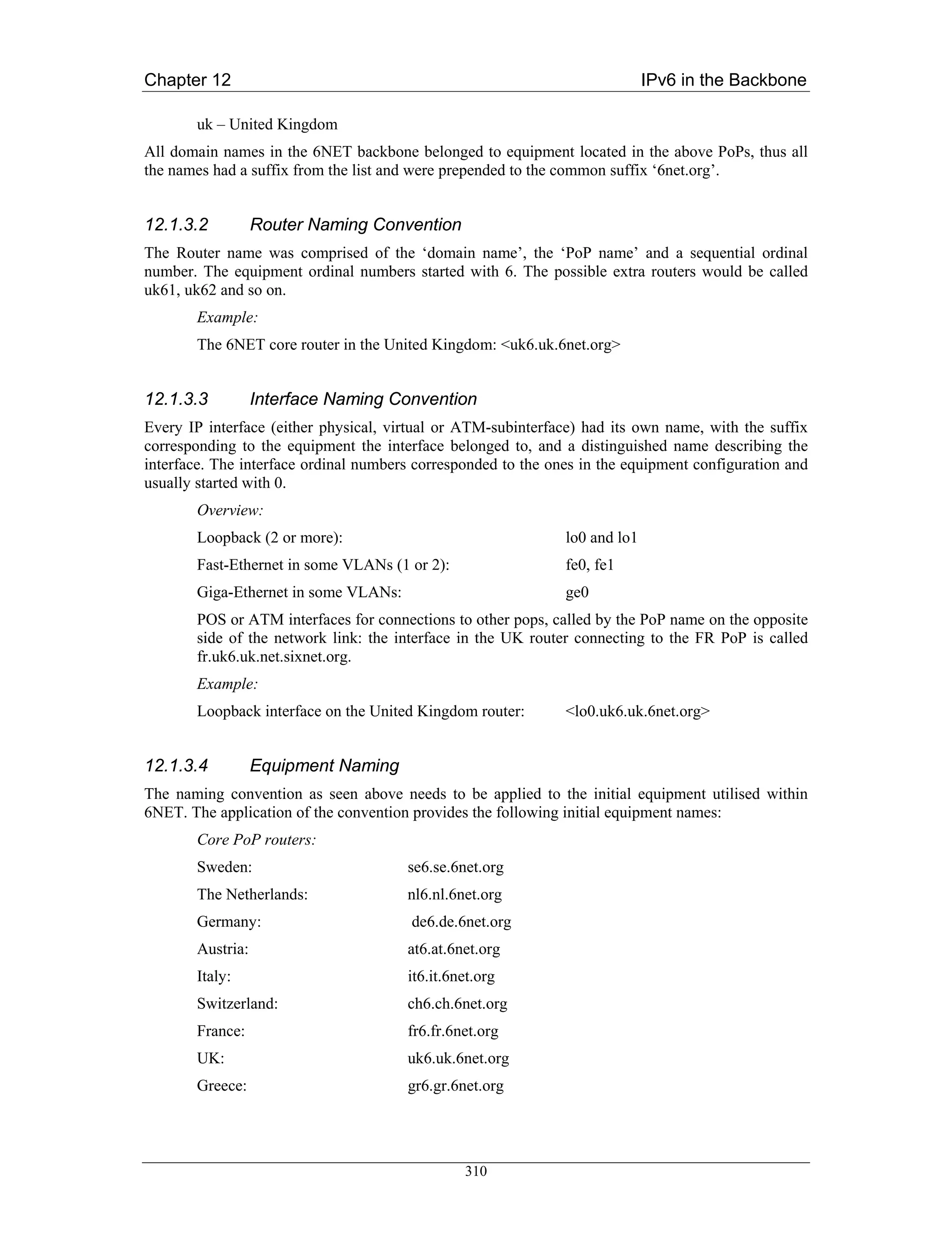 Chapter 12                                                                   IPv6 in the Backbone

       uk – United Kingdom
All domain names in the 6NET backbone belonged to equipment located in the above PoPs, thus all
the names had a suffix from the list and were prepended to the common suffix ‘6net.org’.


12.1.3.2          Router Naming Convention
The Router name was comprised of the ‘domain name’, the ‘PoP name’ and a sequential ordinal
number. The equipment ordinal numbers started with 6. The possible extra routers would be called
uk61, uk62 and so on.
       Example:
       The 6NET core router in the United Kingdom: <uk6.uk.6net.org>


12.1.3.3          Interface Naming Convention
Every IP interface (either physical, virtual or ATM-subinterface) had its own name, with the suffix
corresponding to the equipment the interface belonged to, and a distinguished name describing the
interface. The interface ordinal numbers corresponded to the ones in the equipment configuration and
usually started with 0.
       Overview:
       Loopback (2 or more):                                   lo0 and lo1
       Fast-Ethernet in some VLANs (1 or 2):                   fe0, fe1
       Giga-Ethernet in some VLANs:                            ge0
       POS or ATM interfaces for connections to other pops, called by the PoP name on the opposite
       side of the network link: the interface in the UK router connecting to the FR PoP is called
       fr.uk6.uk.net.sixnet.org.
       Example:
       Loopback interface on the United Kingdom router:        <lo0.uk6.uk.6net.org>


12.1.3.4          Equipment Naming
The naming convention as seen above needs to be applied to the initial equipment utilised within
6NET. The application of the convention provides the following initial equipment names:
       Core PoP routers:
       Sweden:                         se6.se.6net.org
       The Netherlands:                nl6.nl.6net.org
       Germany:                         de6.de.6net.org
       Austria:                        at6.at.6net.org
       Italy:                          it6.it.6net.org
       Switzerland:                    ch6.ch.6net.org
       France:                         fr6.fr.6net.org
       UK:                             uk6.uk.6net.org
       Greece:                         gr6.gr.6net.org




                                                310
 