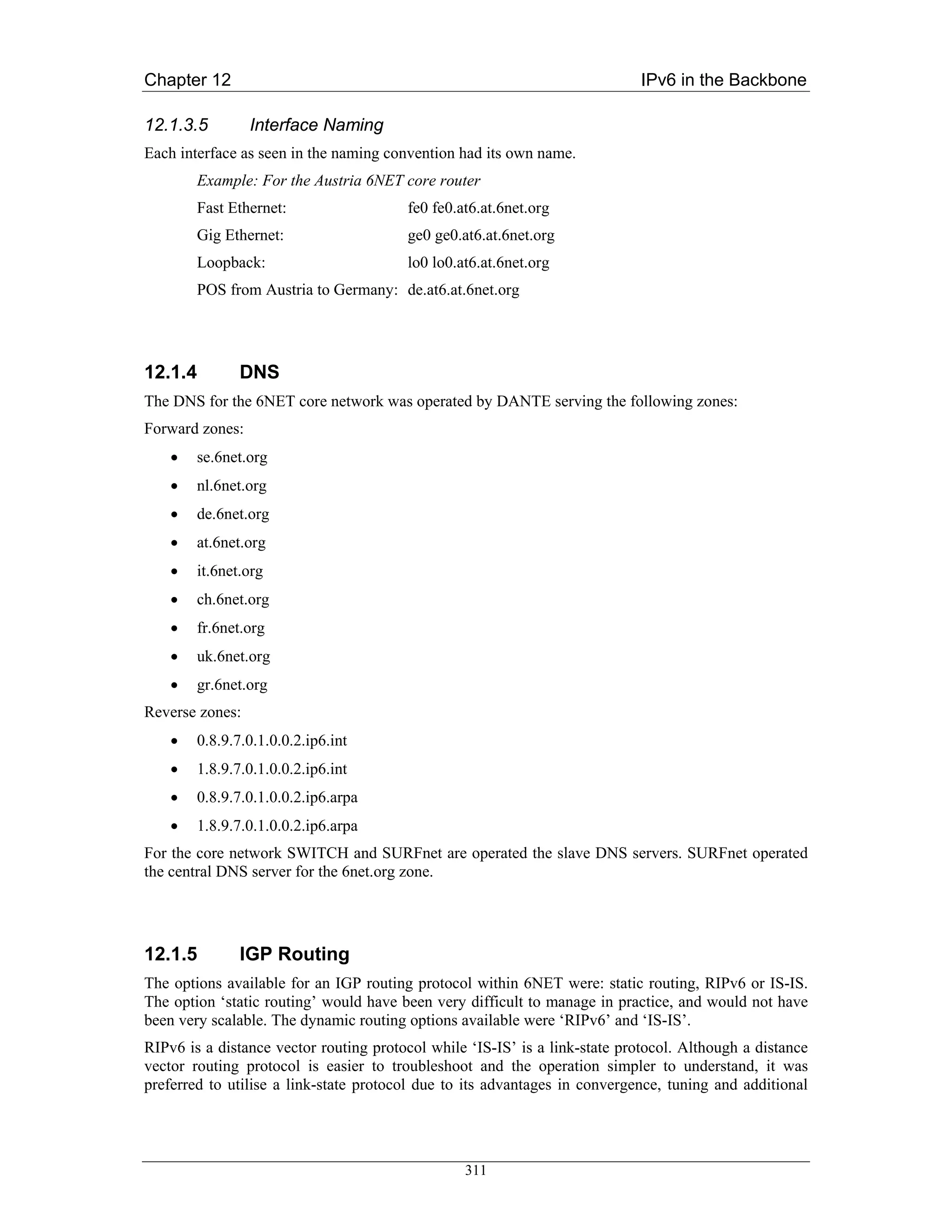 Chapter 12                                                                   IPv6 in the Backbone

12.1.3.5         Interface Naming
Each interface as seen in the naming convention had its own name.
        Example: For the Austria 6NET core router
        Fast Ethernet:                  fe0 fe0.at6.at.6net.org
        Gig Ethernet:                   ge0 ge0.at6.at.6net.org
        Loopback:                       lo0 lo0.at6.at.6net.org
        POS from Austria to Germany: de.at6.at.6net.org




12.1.4         DNS
The DNS for the 6NET core network was operated by DANTE serving the following zones:
Forward zones:
    •   se.6net.org
    •   nl.6net.org
    •   de.6net.org
    •   at.6net.org
    •   it.6net.org
    •   ch.6net.org
    •   fr.6net.org
    •   uk.6net.org
    •   gr.6net.org
Reverse zones:
    •   0.8.9.7.0.1.0.0.2.ip6.int
    •   1.8.9.7.0.1.0.0.2.ip6.int
    •   0.8.9.7.0.1.0.0.2.ip6.arpa
    •   1.8.9.7.0.1.0.0.2.ip6.arpa
For the core network SWITCH and SURFnet are operated the slave DNS servers. SURFnet operated
the central DNS server for the 6net.org zone.




12.1.5         IGP Routing
The options available for an IGP routing protocol within 6NET were: static routing, RIPv6 or IS-IS.
The option ‘static routing’ would have been very difficult to manage in practice, and would not have
been very scalable. The dynamic routing options available were ‘RIPv6’ and ‘IS-IS’.
RIPv6 is a distance vector routing protocol while ‘IS-IS’ is a link-state protocol. Although a distance
vector routing protocol is easier to troubleshoot and the operation simpler to understand, it was
preferred to utilise a link-state protocol due to its advantages in convergence, tuning and additional




                                                 311
 