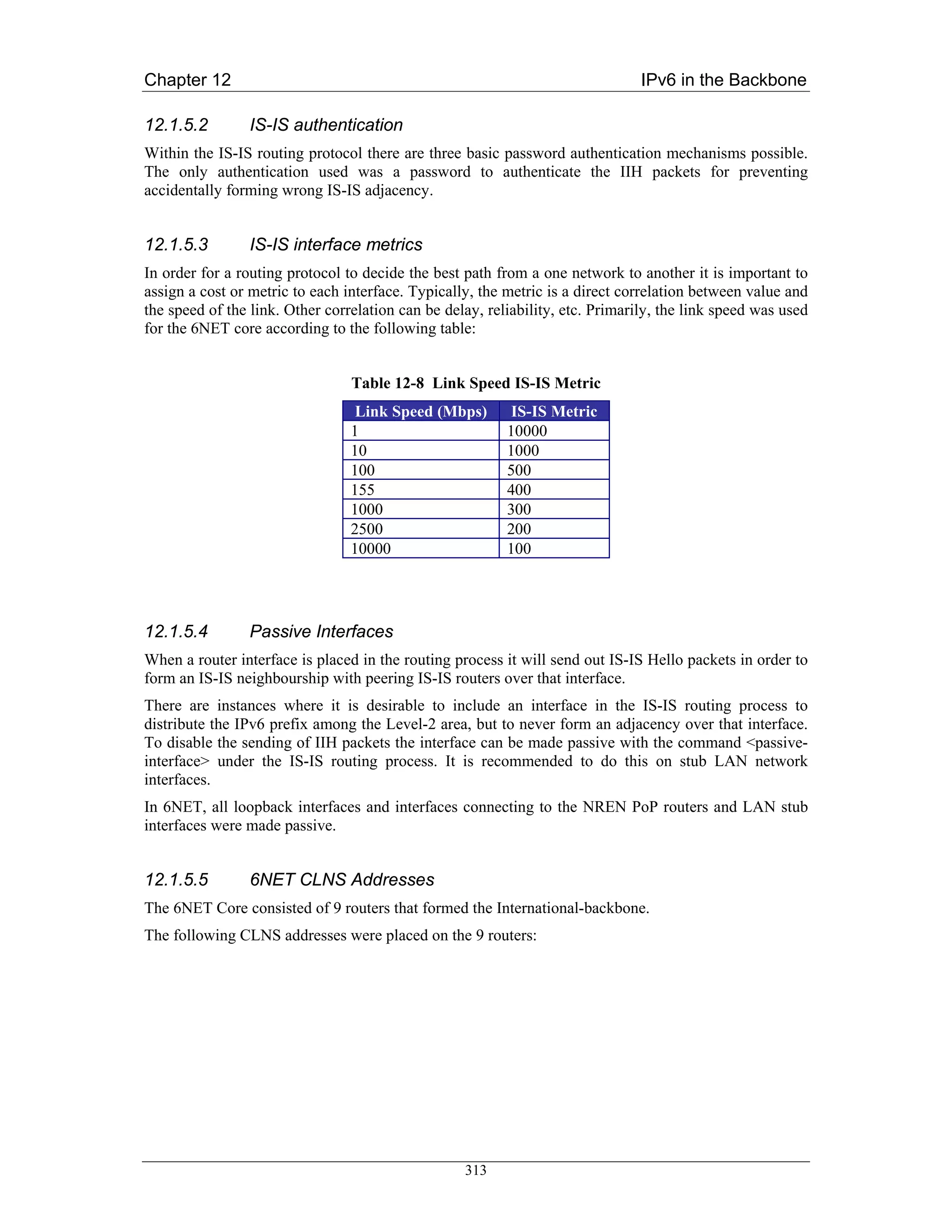 Chapter 12                                                                      IPv6 in the Backbone

12.1.5.2        IS-IS authentication
Within the IS-IS routing protocol there are three basic password authentication mechanisms possible.
The only authentication used was a password to authenticate the IIH packets for preventing
accidentally forming wrong IS-IS adjacency.


12.1.5.3        IS-IS interface metrics
In order for a routing protocol to decide the best path from a one network to another it is important to
assign a cost or metric to each interface. Typically, the metric is a direct correlation between value and
the speed of the link. Other correlation can be delay, reliability, etc. Primarily, the link speed was used
for the 6NET core according to the following table:


                                 Table 12-8 Link Speed IS-IS Metric
                                  Link Speed (Mbps)        IS-IS Metric
                                 1                        10000
                                 10                       1000
                                 100                      500
                                 155                      400
                                 1000                     300
                                 2500                     200
                                 10000                    100




12.1.5.4        Passive Interfaces
When a router interface is placed in the routing process it will send out IS-IS Hello packets in order to
form an IS-IS neighbourship with peering IS-IS routers over that interface.
There are instances where it is desirable to include an interface in the IS-IS routing process to
distribute the IPv6 prefix among the Level-2 area, but to never form an adjacency over that interface.
To disable the sending of IIH packets the interface can be made passive with the command <passive-
interface> under the IS-IS routing process. It is recommended to do this on stub LAN network
interfaces.
In 6NET, all loopback interfaces and interfaces connecting to the NREN PoP routers and LAN stub
interfaces were made passive.


12.1.5.5        6NET CLNS Addresses
The 6NET Core consisted of 9 routers that formed the International-backbone.
The following CLNS addresses were placed on the 9 routers:




                                                   313
 