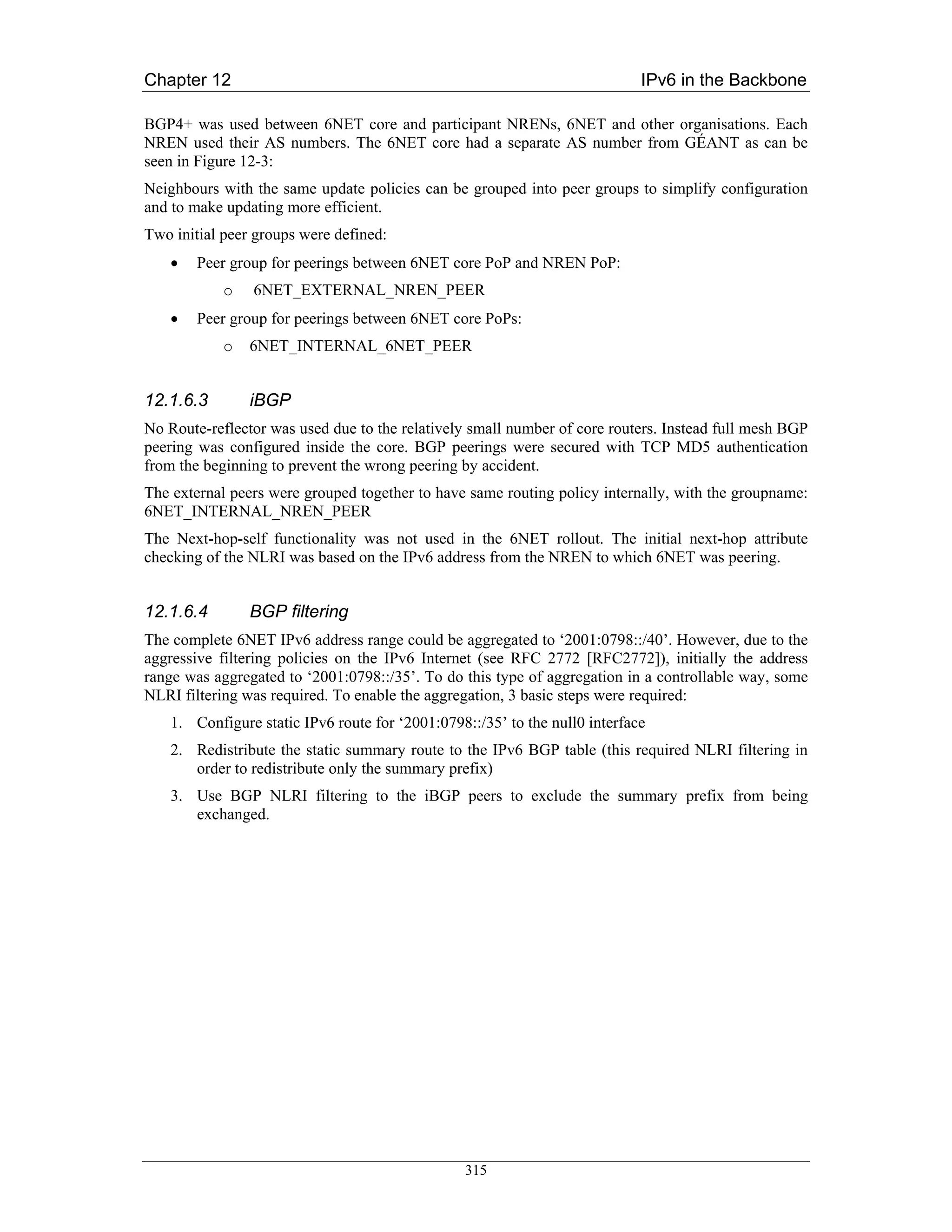 Chapter 12                                                                   IPv6 in the Backbone

BGP4+ was used between 6NET core and participant NRENs, 6NET and other organisations. Each
NREN used their AS numbers. The 6NET core had a separate AS number from GÉANT as can be
seen in Figure 12-3:
Neighbours with the same update policies can be grouped into peer groups to simplify configuration
and to make updating more efficient.
Two initial peer groups were defined:
    •   Peer group for peerings between 6NET core PoP and NREN PoP:
            o   6NET_EXTERNAL_NREN_PEER
    •   Peer group for peerings between 6NET core PoPs:
            o   6NET_INTERNAL_6NET_PEER


12.1.6.3        iBGP
No Route-reflector was used due to the relatively small number of core routers. Instead full mesh BGP
peering was configured inside the core. BGP peerings were secured with TCP MD5 authentication
from the beginning to prevent the wrong peering by accident.
The external peers were grouped together to have same routing policy internally, with the groupname:
6NET_INTERNAL_NREN_PEER
The Next-hop-self functionality was not used in the 6NET rollout. The initial next-hop attribute
checking of the NLRI was based on the IPv6 address from the NREN to which 6NET was peering.


12.1.6.4        BGP filtering
The complete 6NET IPv6 address range could be aggregated to ‘2001:0798::/40’. However, due to the
aggressive filtering policies on the IPv6 Internet (see RFC 2772 [RFC2772]), initially the address
range was aggregated to ‘2001:0798::/35’. To do this type of aggregation in a controllable way, some
NLRI filtering was required. To enable the aggregation, 3 basic steps were required:
    1. Configure static IPv6 route for ‘2001:0798::/35’ to the null0 interface
    2. Redistribute the static summary route to the IPv6 BGP table (this required NLRI filtering in
       order to redistribute only the summary prefix)
    3. Use BGP NLRI filtering to the iBGP peers to exclude the summary prefix from being
       exchanged.




                                                 315
 