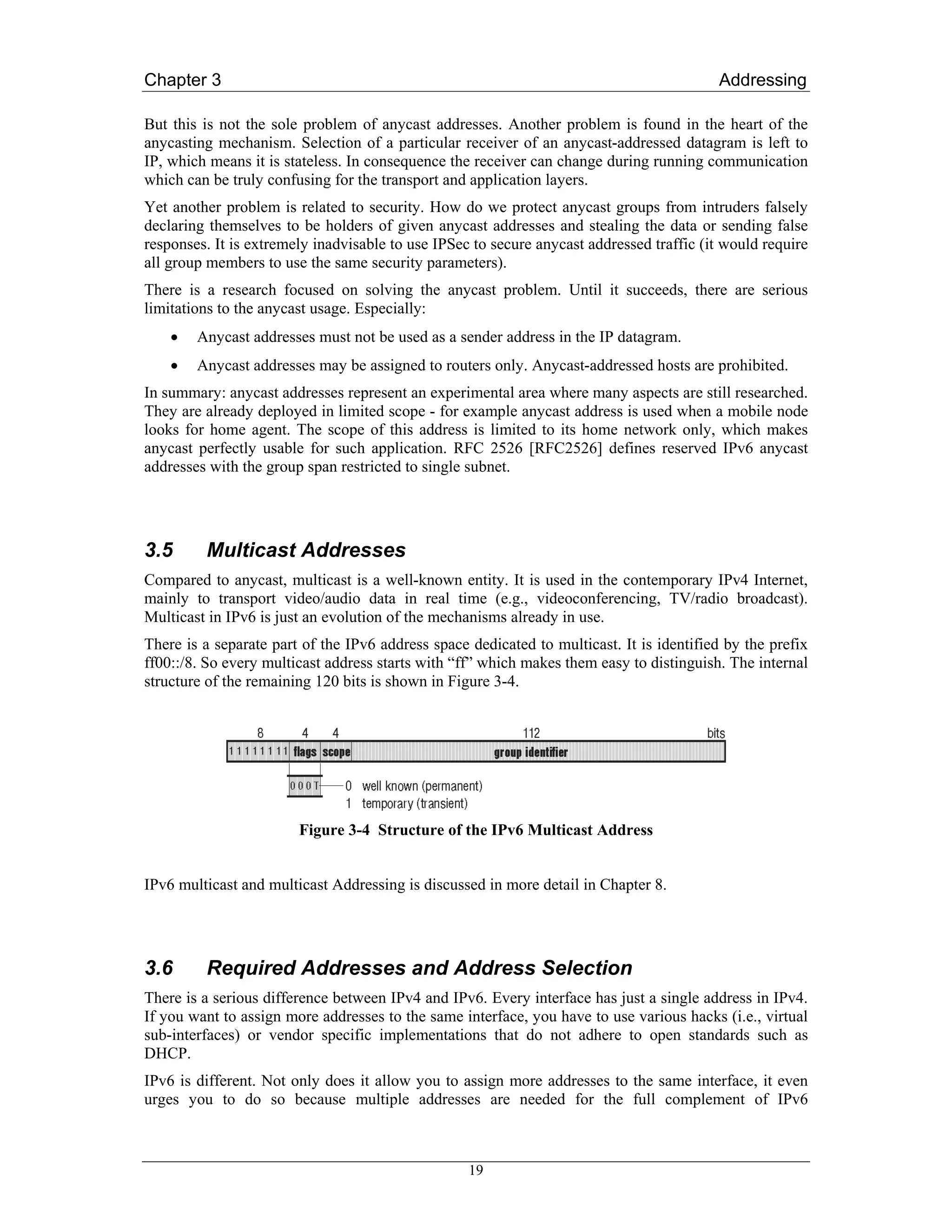Chapter 3                                                                                 Addressing

But this is not the sole problem of anycast addresses. Another problem is found in the heart of the
anycasting mechanism. Selection of a particular receiver of an anycast-addressed datagram is left to
IP, which means it is stateless. In consequence the receiver can change during running communication
which can be truly confusing for the transport and application layers.
Yet another problem is related to security. How do we protect anycast groups from intruders falsely
declaring themselves to be holders of given anycast addresses and stealing the data or sending false
responses. It is extremely inadvisable to use IPSec to secure anycast addressed traffic (it would require
all group members to use the same security parameters).
There is a research focused on solving the anycast problem. Until it succeeds, there are serious
limitations to the anycast usage. Especially:
    •   Anycast addresses must not be used as a sender address in the IP datagram.
    •   Anycast addresses may be assigned to routers only. Anycast-addressed hosts are prohibited.
In summary: anycast addresses represent an experimental area where many aspects are still researched.
They are already deployed in limited scope - for example anycast address is used when a mobile node
looks for home agent. The scope of this address is limited to its home network only, which makes
anycast perfectly usable for such application. RFC 2526 [RFC2526] defines reserved IPv6 anycast
addresses with the group span restricted to single subnet.




3.5      Multicast Addresses
Compared to anycast, multicast is a well-known entity. It is used in the contemporary IPv4 Internet,
mainly to transport video/audio data in real time (e.g., videoconferencing, TV/radio broadcast).
Multicast in IPv6 is just an evolution of the mechanisms already in use.
There is a separate part of the IPv6 address space dedicated to multicast. It is identified by the prefix
ff00::/8. So every multicast address starts with “ff” which makes them easy to distinguish. The internal
structure of the remaining 120 bits is shown in Figure 3-4.




                        Figure 3-4 Structure of the IPv6 Multicast Address


IPv6 multicast and multicast Addressing is discussed in more detail in Chapter 8.




3.6      Required Addresses and Address Selection
There is a serious difference between IPv4 and IPv6. Every interface has just a single address in IPv4.
If you want to assign more addresses to the same interface, you have to use various hacks (i.e., virtual
sub-interfaces) or vendor specific implementations that do not adhere to open standards such as
DHCP.
IPv6 is different. Not only does it allow you to assign more addresses to the same interface, it even
urges you to do so because multiple addresses are needed for the full complement of IPv6



                                                   19
 