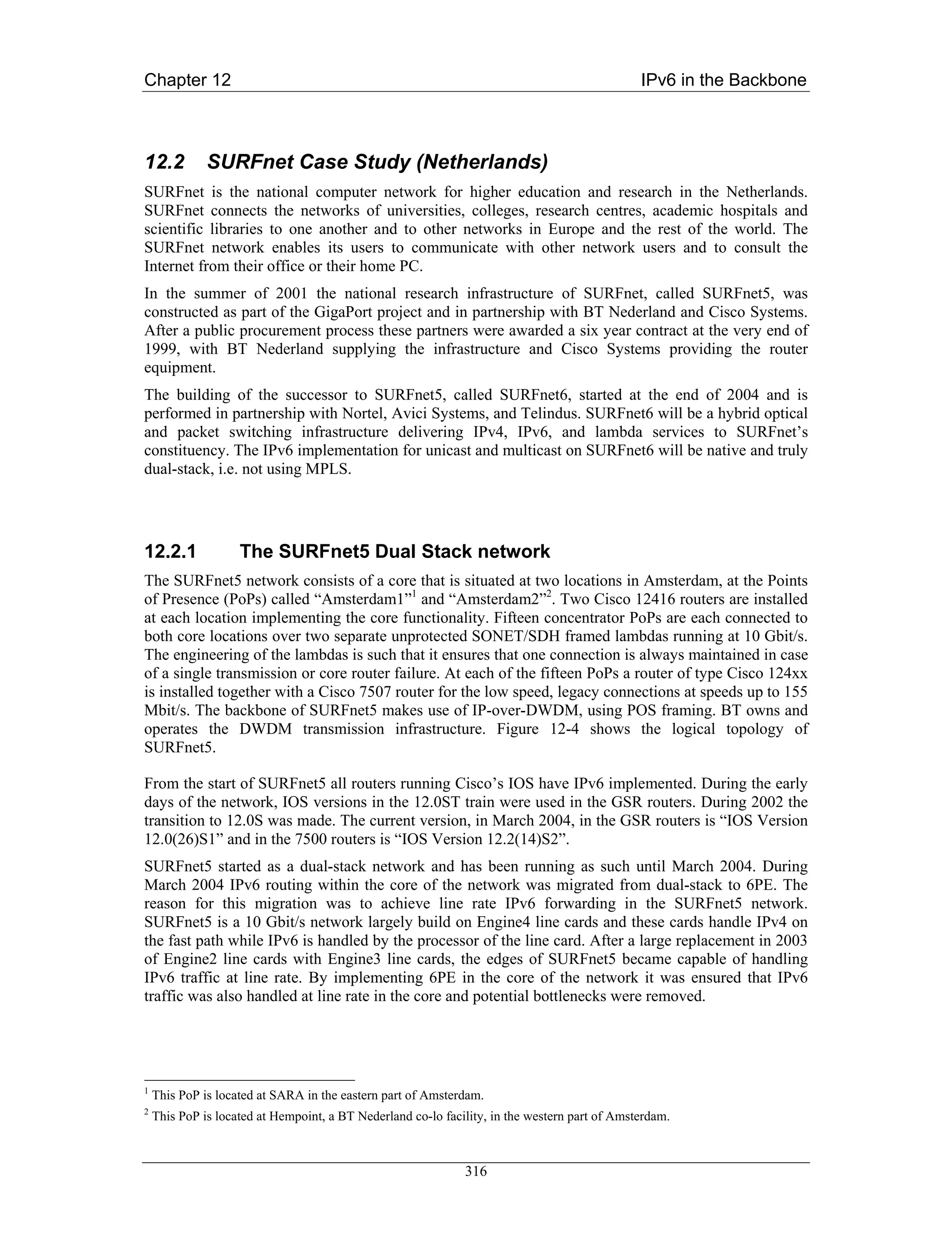 Chapter 12                                                                                     IPv6 in the Backbone



12.2          SURFnet Case Study (Netherlands)
SURFnet is the national computer network for higher education and research in the Netherlands.
SURFnet connects the networks of universities, colleges, research centres, academic hospitals and
scientific libraries to one another and to other networks in Europe and the rest of the world. The
SURFnet network enables its users to communicate with other network users and to consult the
Internet from their office or their home PC.
In the summer of 2001 the national research infrastructure of SURFnet, called SURFnet5, was
constructed as part of the GigaPort project and in partnership with BT Nederland and Cisco Systems.
After a public procurement process these partners were awarded a six year contract at the very end of
1999, with BT Nederland supplying the infrastructure and Cisco Systems providing the router
equipment.
The building of the successor to SURFnet5, called SURFnet6, started at the end of 2004 and is
performed in partnership with Nortel, Avici Systems, and Telindus. SURFnet6 will be a hybrid optical
and packet switching infrastructure delivering IPv4, IPv6, and lambda services to SURFnet’s
constituency. The IPv6 implementation for unicast and multicast on SURFnet6 will be native and truly
dual-stack, i.e. not using MPLS.




12.2.1              The SURFnet5 Dual Stack network
The SURFnet5 network consists of a core that is situated at two locations in Amsterdam, at the Points
of Presence (PoPs) called “Amsterdam1”1 and “Amsterdam2”2. Two Cisco 12416 routers are installed
at each location implementing the core functionality. Fifteen concentrator PoPs are each connected to
both core locations over two separate unprotected SONET/SDH framed lambdas running at 10 Gbit/s.
The engineering of the lambdas is such that it ensures that one connection is always maintained in case
of a single transmission or core router failure. At each of the fifteen PoPs a router of type Cisco 124xx
is installed together with a Cisco 7507 router for the low speed, legacy connections at speeds up to 155
Mbit/s. The backbone of SURFnet5 makes use of IP-over-DWDM, using POS framing. BT owns and
operates the DWDM transmission infrastructure. Figure 12-4 shows the logical topology of
SURFnet5.

From the start of SURFnet5 all routers running Cisco’s IOS have IPv6 implemented. During the early
days of the network, IOS versions in the 12.0ST train were used in the GSR routers. During 2002 the
transition to 12.0S was made. The current version, in March 2004, in the GSR routers is “IOS Version
12.0(26)S1” and in the 7500 routers is “IOS Version 12.2(14)S2”.
SURFnet5 started as a dual-stack network and has been running as such until March 2004. During
March 2004 IPv6 routing within the core of the network was migrated from dual-stack to 6PE. The
reason for this migration was to achieve line rate IPv6 forwarding in the SURFnet5 network.
SURFnet5 is a 10 Gbit/s network largely build on Engine4 line cards and these cards handle IPv4 on
the fast path while IPv6 is handled by the processor of the line card. After a large replacement in 2003
of Engine2 line cards with Engine3 line cards, the edges of SURFnet5 became capable of handling
IPv6 traffic at line rate. By implementing 6PE in the core of the network it was ensured that IPv6
traffic was also handled at line rate in the core and potential bottlenecks were removed.




1
    This PoP is located at SARA in the eastern part of Amsterdam.
2
    This PoP is located at Hempoint, a BT Nederland co-lo facility, in the western part of Amsterdam.



                                                              316
 