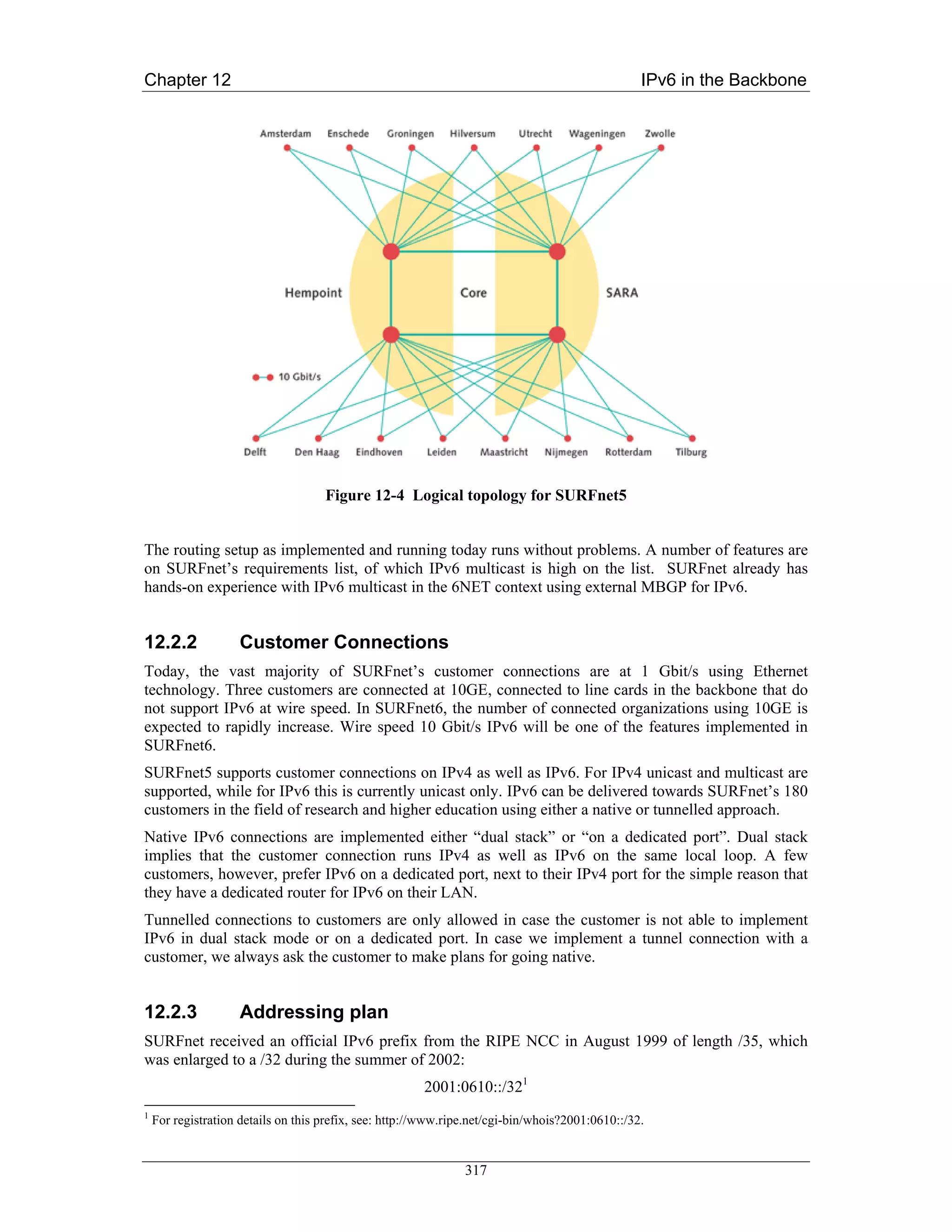Chapter 12                                                                                        IPv6 in the Backbone




                                     Figure 12-4 Logical topology for SURFnet5


The routing setup as implemented and running today runs without problems. A number of features are
on SURFnet’s requirements list, of which IPv6 multicast is high on the list. SURFnet already has
hands-on experience with IPv6 multicast in the 6NET context using external MBGP for IPv6.


12.2.2              Customer Connections
Today, the vast majority of SURFnet’s customer connections are at 1 Gbit/s using Ethernet
technology. Three customers are connected at 10GE, connected to line cards in the backbone that do
not support IPv6 at wire speed. In SURFnet6, the number of connected organizations using 10GE is
expected to rapidly increase. Wire speed 10 Gbit/s IPv6 will be one of the features implemented in
SURFnet6.
SURFnet5 supports customer connections on IPv4 as well as IPv6. For IPv4 unicast and multicast are
supported, while for IPv6 this is currently unicast only. IPv6 can be delivered towards SURFnet’s 180
customers in the field of research and higher education using either a native or tunnelled approach.
Native IPv6 connections are implemented either “dual stack” or “on a dedicated port”. Dual stack
implies that the customer connection runs IPv4 as well as IPv6 on the same local loop. A few
customers, however, prefer IPv6 on a dedicated port, next to their IPv4 port for the simple reason that
they have a dedicated router for IPv6 on their LAN.
Tunnelled connections to customers are only allowed in case the customer is not able to implement
IPv6 in dual stack mode or on a dedicated port. In case we implement a tunnel connection with a
customer, we always ask the customer to make plans for going native.


12.2.3              Addressing plan
SURFnet received an official IPv6 prefix from the RIPE NCC in August 1999 of length /35, which
was enlarged to a /32 during the summer of 2002:
                                                        2001:0610::/321
1
    For registration details on this prefix, see: http://www.ripe.net/cgi-bin/whois?2001:0610::/32.


                                                                317
 