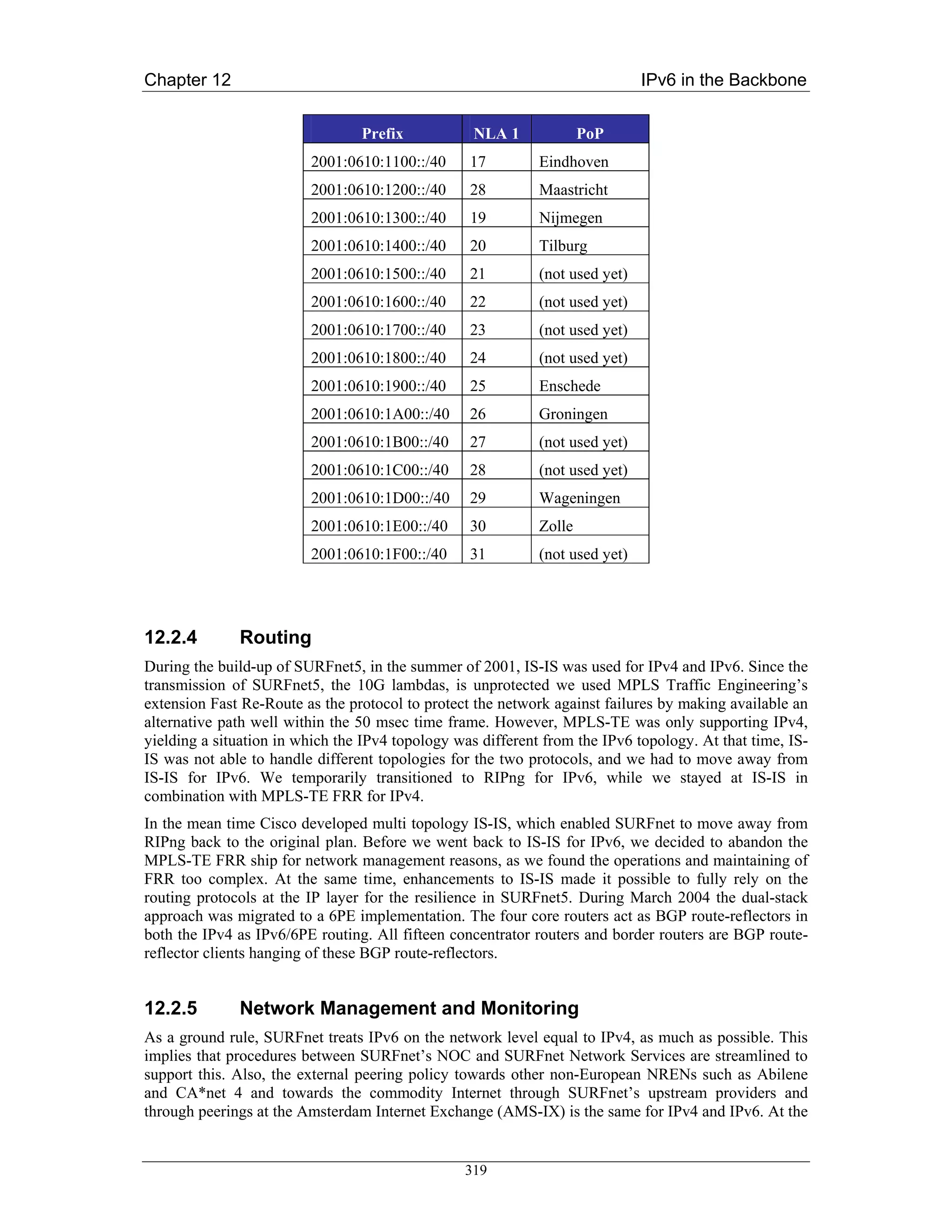 Chapter 12                                                                    IPv6 in the Backbone


                                 Prefix            NLA 1             PoP
                         2001:0610:1100::/40      17         Eindhoven
                         2001:0610:1200::/40      28         Maastricht
                         2001:0610:1300::/40      19         Nijmegen
                         2001:0610:1400::/40      20         Tilburg
                         2001:0610:1500::/40      21         (not used yet)
                         2001:0610:1600::/40      22         (not used yet)
                         2001:0610:1700::/40      23         (not used yet)
                         2001:0610:1800::/40      24         (not used yet)
                         2001:0610:1900::/40      25         Enschede
                         2001:0610:1A00::/40      26         Groningen
                         2001:0610:1B00::/40      27         (not used yet)
                         2001:0610:1C00::/40      28         (not used yet)
                         2001:0610:1D00::/40      29         Wageningen
                         2001:0610:1E00::/40      30         Zolle
                         2001:0610:1F00::/40      31         (not used yet)




12.2.4        Routing
During the build-up of SURFnet5, in the summer of 2001, IS-IS was used for IPv4 and IPv6. Since the
transmission of SURFnet5, the 10G lambdas, is unprotected we used MPLS Traffic Engineering’s
extension Fast Re-Route as the protocol to protect the network against failures by making available an
alternative path well within the 50 msec time frame. However, MPLS-TE was only supporting IPv4,
yielding a situation in which the IPv4 topology was different from the IPv6 topology. At that time, IS-
IS was not able to handle different topologies for the two protocols, and we had to move away from
IS-IS for IPv6. We temporarily transitioned to RIPng for IPv6, while we stayed at IS-IS in
combination with MPLS-TE FRR for IPv4.
In the mean time Cisco developed multi topology IS-IS, which enabled SURFnet to move away from
RIPng back to the original plan. Before we went back to IS-IS for IPv6, we decided to abandon the
MPLS-TE FRR ship for network management reasons, as we found the operations and maintaining of
FRR too complex. At the same time, enhancements to IS-IS made it possible to fully rely on the
routing protocols at the IP layer for the resilience in SURFnet5. During March 2004 the dual-stack
approach was migrated to a 6PE implementation. The four core routers act as BGP route-reflectors in
both the IPv4 as IPv6/6PE routing. All fifteen concentrator routers and border routers are BGP route-
reflector clients hanging of these BGP route-reflectors.


12.2.5        Network Management and Monitoring
As a ground rule, SURFnet treats IPv6 on the network level equal to IPv4, as much as possible. This
implies that procedures between SURFnet’s NOC and SURFnet Network Services are streamlined to
support this. Also, the external peering policy towards other non-European NRENs such as Abilene
and CA*net 4 and towards the commodity Internet through SURFnet’s upstream providers and
through peerings at the Amsterdam Internet Exchange (AMS-IX) is the same for IPv4 and IPv6. At the


                                                 319
 