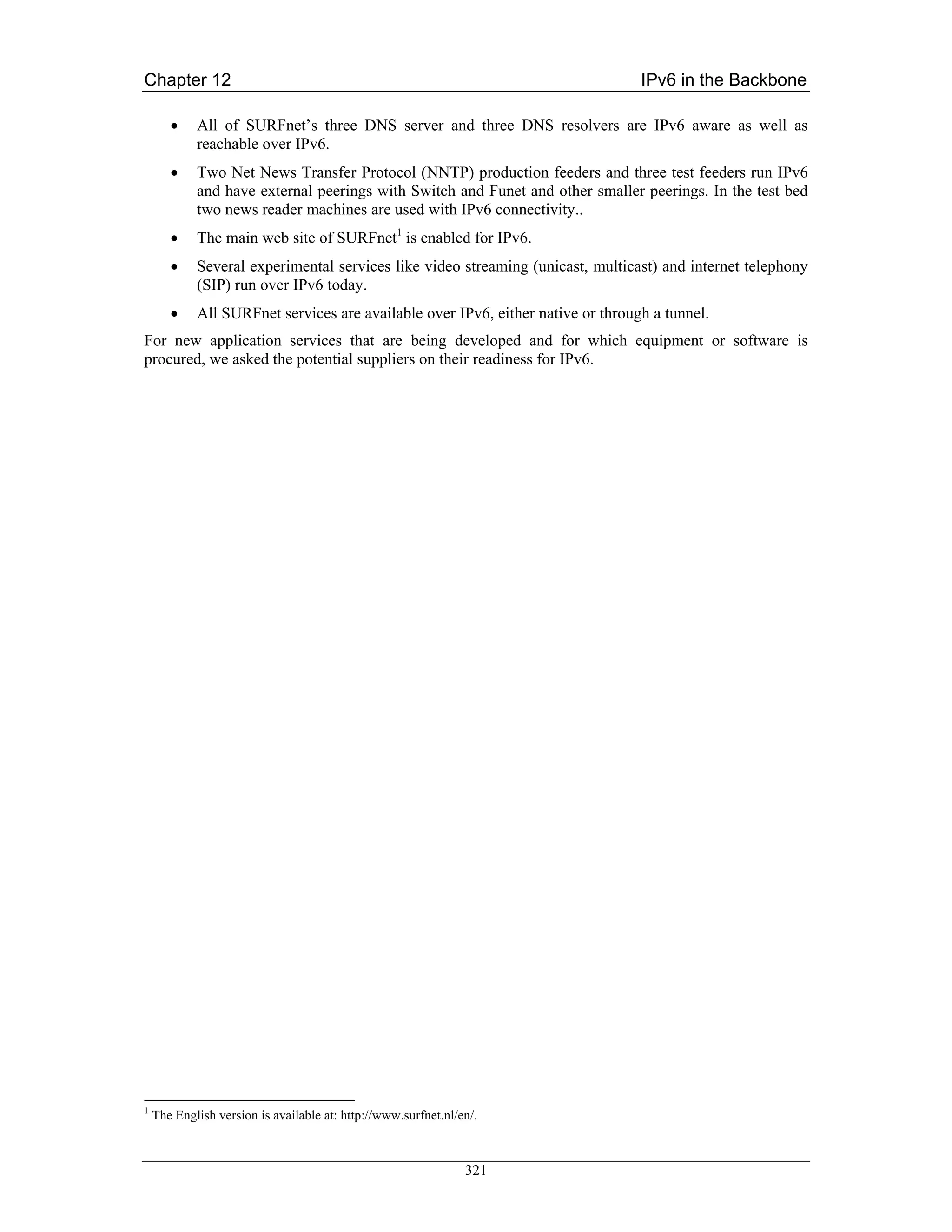 Chapter 12                                                                       IPv6 in the Backbone

       •    All of SURFnet’s three DNS server and three DNS resolvers are IPv6 aware as well as
            reachable over IPv6.
       •    Two Net News Transfer Protocol (NNTP) production feeders and three test feeders run IPv6
            and have external peerings with Switch and Funet and other smaller peerings. In the test bed
            two news reader machines are used with IPv6 connectivity..
       •    The main web site of SURFnet1 is enabled for IPv6.
       •    Several experimental services like video streaming (unicast, multicast) and internet telephony
            (SIP) run over IPv6 today.
       •    All SURFnet services are available over IPv6, either native or through a tunnel.
For new application services that are being developed and for which equipment or software is
procured, we asked the potential suppliers on their readiness for IPv6.




1
    The English version is available at: http://www.surfnet.nl/en/.



                                                                321
 