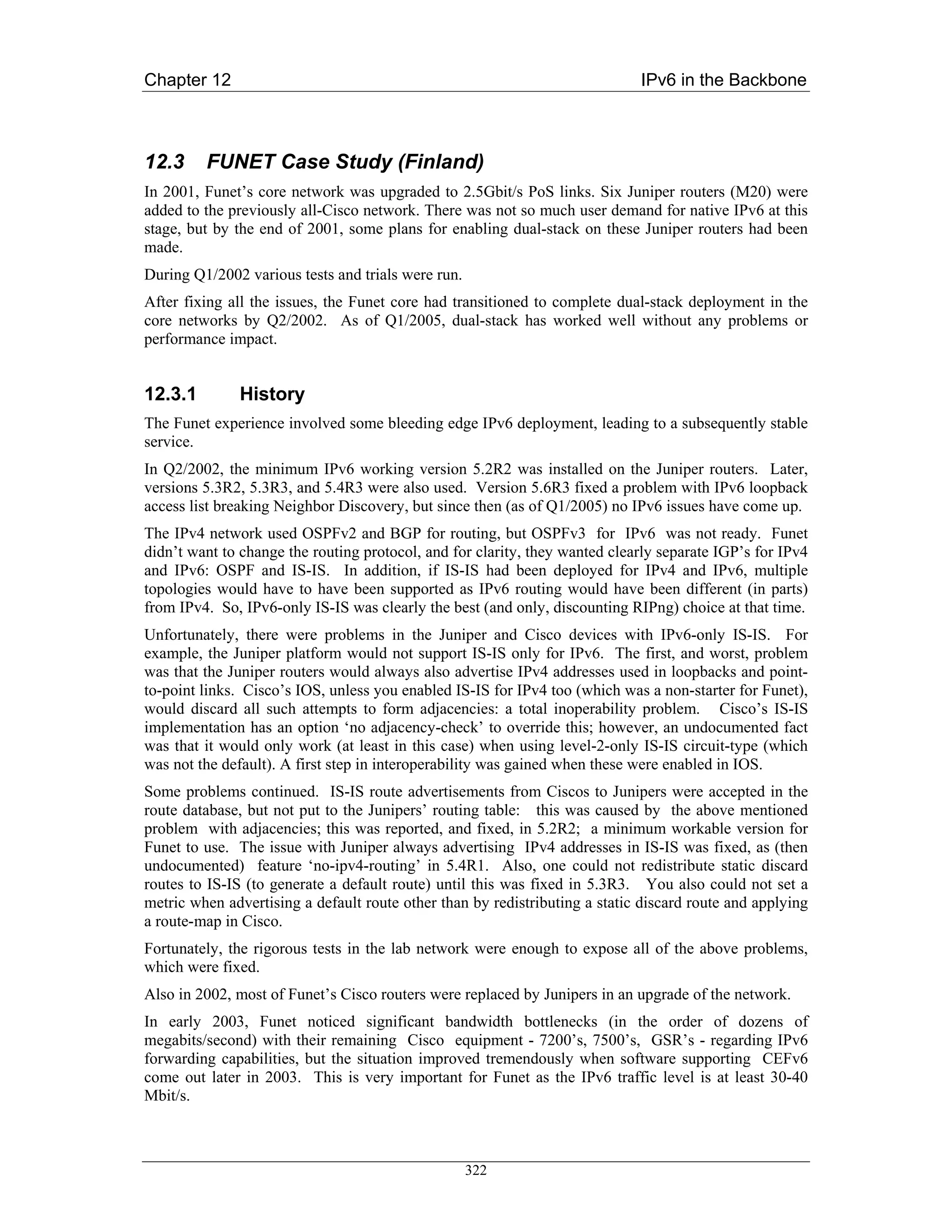 Chapter 12                                                                   IPv6 in the Backbone



12.3     FUNET Case Study (Finland)
In 2001, Funet’s core network was upgraded to 2.5Gbit/s PoS links. Six Juniper routers (M20) were
added to the previously all-Cisco network. There was not so much user demand for native IPv6 at this
stage, but by the end of 2001, some plans for enabling dual-stack on these Juniper routers had been
made.
During Q1/2002 various tests and trials were run.
After fixing all the issues, the Funet core had transitioned to complete dual-stack deployment in the
core networks by Q2/2002. As of Q1/2005, dual-stack has worked well without any problems or
performance impact.


12.3.1        History
The Funet experience involved some bleeding edge IPv6 deployment, leading to a subsequently stable
service.
In Q2/2002, the minimum IPv6 working version 5.2R2 was installed on the Juniper routers. Later,
versions 5.3R2, 5.3R3, and 5.4R3 were also used. Version 5.6R3 fixed a problem with IPv6 loopback
access list breaking Neighbor Discovery, but since then (as of Q1/2005) no IPv6 issues have come up.
The IPv4 network used OSPFv2 and BGP for routing, but OSPFv3 for IPv6 was not ready. Funet
didn’t want to change the routing protocol, and for clarity, they wanted clearly separate IGP’s for IPv4
and IPv6: OSPF and IS-IS. In addition, if IS-IS had been deployed for IPv4 and IPv6, multiple
topologies would have to have been supported as IPv6 routing would have been different (in parts)
from IPv4. So, IPv6-only IS-IS was clearly the best (and only, discounting RIPng) choice at that time.
Unfortunately, there were problems in the Juniper and Cisco devices with IPv6-only IS-IS. For
example, the Juniper platform would not support IS-IS only for IPv6. The first, and worst, problem
was that the Juniper routers would always also advertise IPv4 addresses used in loopbacks and point-
to-point links. Cisco’s IOS, unless you enabled IS-IS for IPv4 too (which was a non-starter for Funet),
would discard all such attempts to form adjacencies: a total inoperability problem. Cisco’s IS-IS
implementation has an option ‘no adjacency-check’ to override this; however, an undocumented fact
was that it would only work (at least in this case) when using level-2-only IS-IS circuit-type (which
was not the default). A first step in interoperability was gained when these were enabled in IOS.
Some problems continued. IS-IS route advertisements from Ciscos to Junipers were accepted in the
route database, but not put to the Junipers’ routing table: this was caused by the above mentioned
problem with adjacencies; this was reported, and fixed, in 5.2R2; a minimum workable version for
Funet to use. The issue with Juniper always advertising IPv4 addresses in IS-IS was fixed, as (then
undocumented) feature ‘no-ipv4-routing’ in 5.4R1. Also, one could not redistribute static discard
routes to IS-IS (to generate a default route) until this was fixed in 5.3R3. You also could not set a
metric when advertising a default route other than by redistributing a static discard route and applying
a route-map in Cisco.
Fortunately, the rigorous tests in the lab network were enough to expose all of the above problems,
which were fixed.
Also in 2002, most of Funet’s Cisco routers were replaced by Junipers in an upgrade of the network.
In early 2003, Funet noticed significant bandwidth bottlenecks (in the order of dozens of
megabits/second) with their remaining Cisco equipment - 7200’s, 7500’s, GSR’s - regarding IPv6
forwarding capabilities, but the situation improved tremendously when software supporting CEFv6
come out later in 2003. This is very important for Funet as the IPv6 traffic level is at least 30-40
Mbit/s.



                                                    322
 