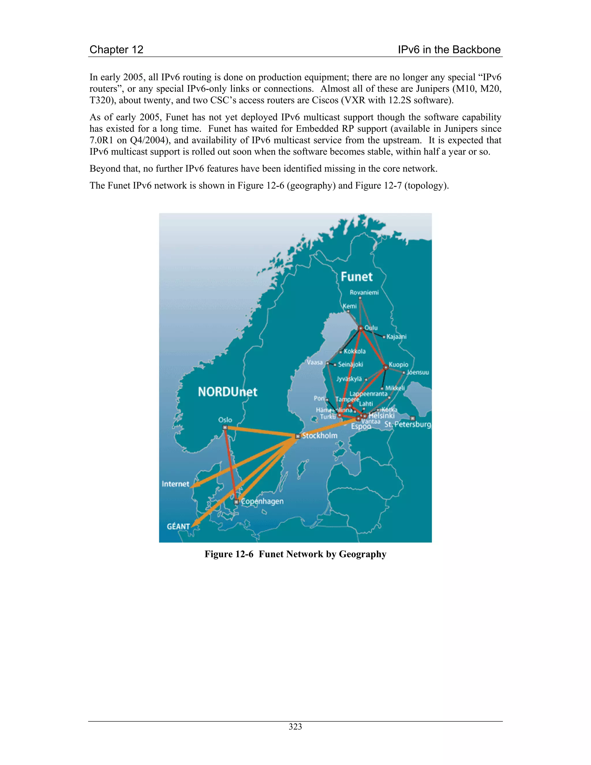 Chapter 12                                                                   IPv6 in the Backbone

In early 2005, all IPv6 routing is done on production equipment; there are no longer any special “IPv6
routers”, or any special IPv6-only links or connections. Almost all of these are Junipers (M10, M20,
T320), about twenty, and two CSC’s access routers are Ciscos (VXR with 12.2S software).
As of early 2005, Funet has not yet deployed IPv6 multicast support though the software capability
has existed for a long time. Funet has waited for Embedded RP support (available in Junipers since
7.0R1 on Q4/2004), and availability of IPv6 multicast service from the upstream. It is expected that
IPv6 multicast support is rolled out soon when the software becomes stable, within half a year or so.
Beyond that, no further IPv6 features have been identified missing in the core network.
The Funet IPv6 network is shown in Figure 12-6 (geography) and Figure 12-7 (topology).




                            Figure 12-6 Funet Network by Geography




                                                 323
 