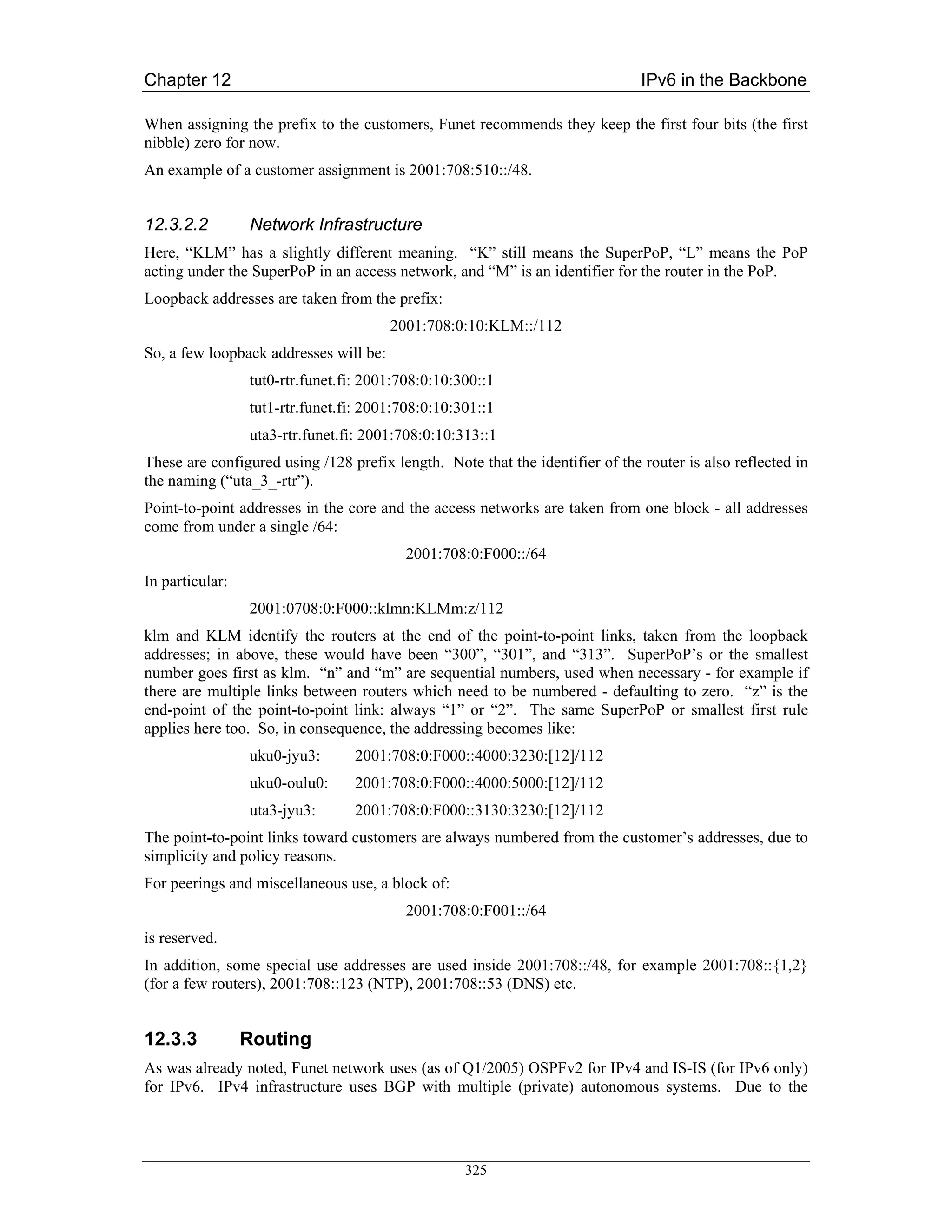 Chapter 12                                                                     IPv6 in the Backbone

When assigning the prefix to the customers, Funet recommends they keep the first four bits (the first
nibble) zero for now.
An example of a customer assignment is 2001:708:510::/48.


12.3.2.2         Network Infrastructure
Here, “KLM” has a slightly different meaning. “K” still means the SuperPoP, “L” means the PoP
acting under the SuperPoP in an access network, and “M” is an identifier for the router in the PoP.
Loopback addresses are taken from the prefix:
                                        2001:708:0:10:KLM::/112
So, a few loopback addresses will be:
                 tut0-rtr.funet.fi: 2001:708:0:10:300::1
                 tut1-rtr.funet.fi: 2001:708:0:10:301::1
                 uta3-rtr.funet.fi: 2001:708:0:10:313::1
These are configured using /128 prefix length. Note that the identifier of the router is also reflected in
the naming (“uta_3_-rtr”).
Point-to-point addresses in the core and the access networks are taken from one block - all addresses
come from under a single /64:
                                          2001:708:0:F000::/64
In particular:
                 2001:0708:0:F000::klmn:KLMm:z/112
klm and KLM identify the routers at the end of the point-to-point links, taken from the loopback
addresses; in above, these would have been “300”, “301”, and “313”. SuperPoP’s or the smallest
number goes first as klm. “n” and “m” are sequential numbers, used when necessary - for example if
there are multiple links between routers which need to be numbered - defaulting to zero. “z” is the
end-point of the point-to-point link: always “1” or “2”. The same SuperPoP or smallest first rule
applies here too. So, in consequence, the addressing becomes like:
                 uku0-jyu3:      2001:708:0:F000::4000:3230:[12]/112
                 uku0-oulu0:     2001:708:0:F000::4000:5000:[12]/112
                 uta3-jyu3:      2001:708:0:F000::3130:3230:[12]/112
The point-to-point links toward customers are always numbered from the customer’s addresses, due to
simplicity and policy reasons.
For peerings and miscellaneous use, a block of:
                                          2001:708:0:F001::/64
is reserved.
In addition, some special use addresses are used inside 2001:708::/48, for example 2001:708::{1,2}
(for a few routers), 2001:708::123 (NTP), 2001:708::53 (DNS) etc.


12.3.3           Routing
As was already noted, Funet network uses (as of Q1/2005) OSPFv2 for IPv4 and IS-IS (for IPv6 only)
for IPv6. IPv4 infrastructure uses BGP with multiple (private) autonomous systems. Due to the




                                                   325
 