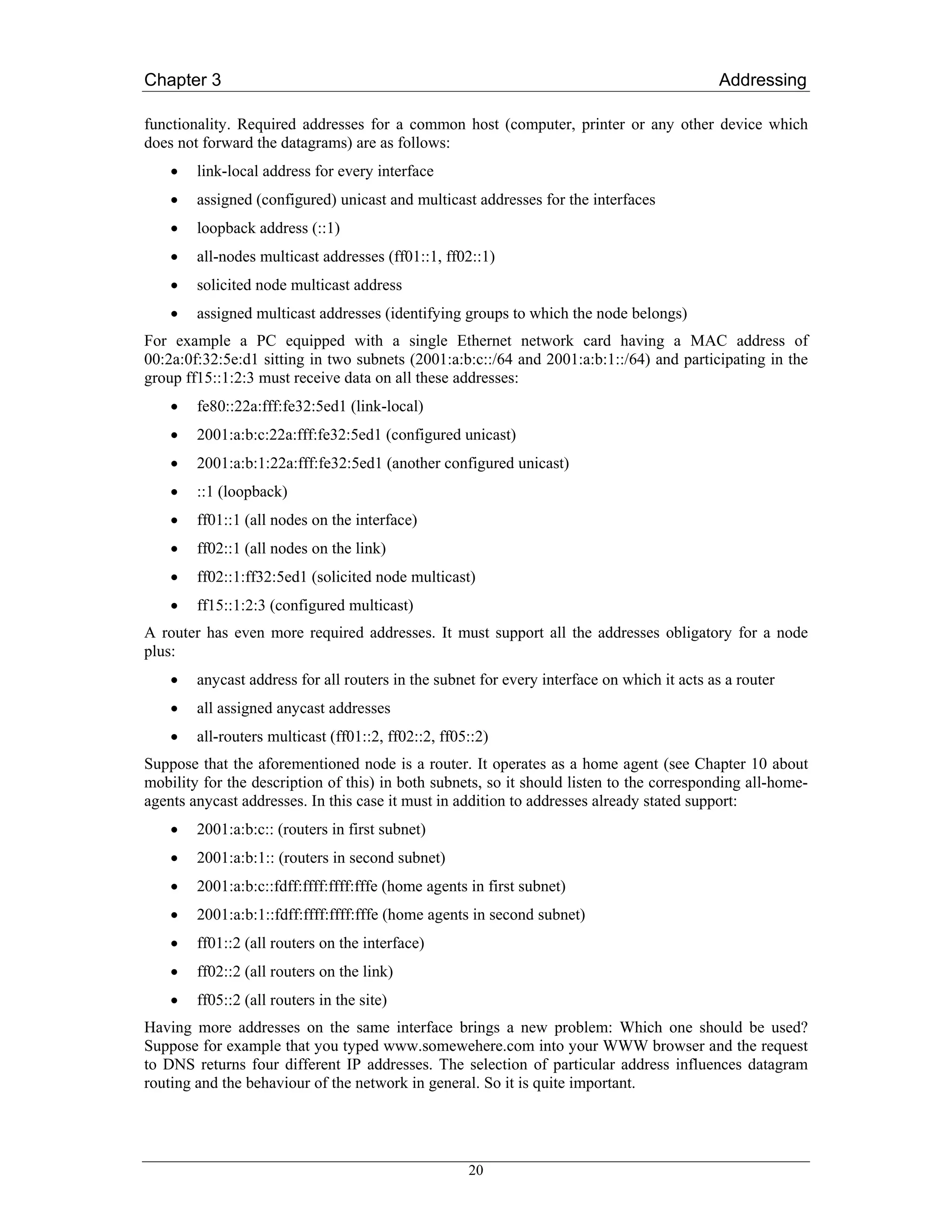 Chapter 3                                                                                   Addressing

functionality. Required addresses for a common host (computer, printer or any other device which
does not forward the datagrams) are as follows:
    •   link-local address for every interface
    •   assigned (configured) unicast and multicast addresses for the interfaces
    •   loopback address (::1)
    •   all-nodes multicast addresses (ff01::1, ff02::1)
    •   solicited node multicast address
    •   assigned multicast addresses (identifying groups to which the node belongs)
For example a PC equipped with a single Ethernet network card having a MAC address of
00:2a:0f:32:5e:d1 sitting in two subnets (2001:a:b:c::/64 and 2001:a:b:1::/64) and participating in the
group ff15::1:2:3 must receive data on all these addresses:
    •   fe80::22a:fff:fe32:5ed1 (link-local)
    •   2001:a:b:c:22a:fff:fe32:5ed1 (configured unicast)
    •   2001:a:b:1:22a:fff:fe32:5ed1 (another configured unicast)
    •   ::1 (loopback)
    •   ff01::1 (all nodes on the interface)
    •   ff02::1 (all nodes on the link)
    •   ff02::1:ff32:5ed1 (solicited node multicast)
    •   ff15::1:2:3 (configured multicast)
A router has even more required addresses. It must support all the addresses obligatory for a node
plus:
    •   anycast address for all routers in the subnet for every interface on which it acts as a router
    •   all assigned anycast addresses
    •   all-routers multicast (ff01::2, ff02::2, ff05::2)
Suppose that the aforementioned node is a router. It operates as a home agent (see Chapter 10 about
mobility for the description of this) in both subnets, so it should listen to the corresponding all-home-
agents anycast addresses. In this case it must in addition to addresses already stated support:
    •   2001:a:b:c:: (routers in first subnet)
    •   2001:a:b:1:: (routers in second subnet)
    •   2001:a:b:c::fdff:ffff:ffff:fffe (home agents in first subnet)
    •   2001:a:b:1::fdff:ffff:ffff:fffe (home agents in second subnet)
    •   ff01::2 (all routers on the interface)
    •   ff02::2 (all routers on the link)
    •   ff05::2 (all routers in the site)
Having more addresses on the same interface brings a new problem: Which one should be used?
Suppose for example that you typed www.somewehere.com into your WWW browser and the request
to DNS returns four different IP addresses. The selection of particular address influences datagram
routing and the behaviour of the network in general. So it is quite important.




                                                     20
 