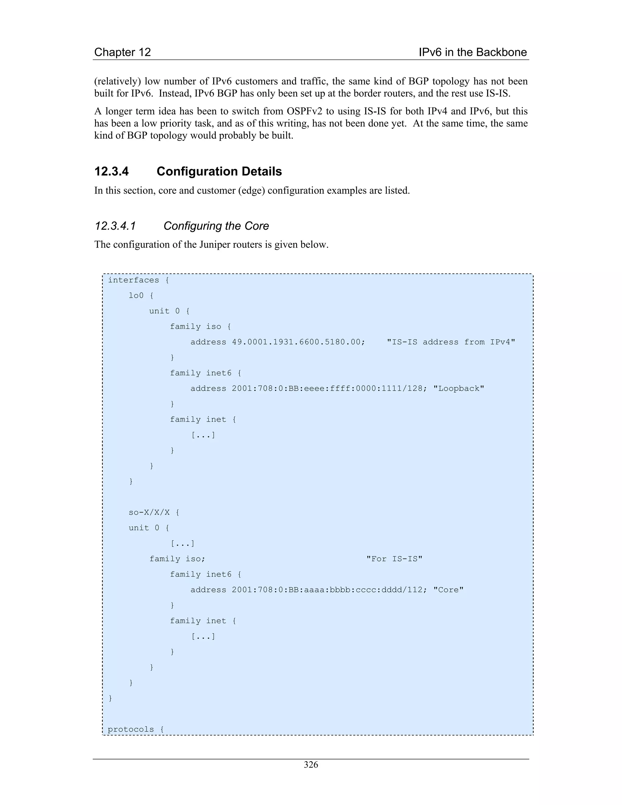 Chapter 12                                                                     IPv6 in the Backbone

(relatively) low number of IPv6 customers and traffic, the same kind of BGP topology has not been
built for IPv6. Instead, IPv6 BGP has only been set up at the border routers, and the rest use IS-IS.
A longer term idea has been to switch from OSPFv2 to using IS-IS for both IPv4 and IPv6, but this
has been a low priority task, and as of this writing, has not been done yet. At the same time, the same
kind of BGP topology would probably be built.


12.3.4           Configuration Details
In this section, core and customer (edge) configuration examples are listed.


12.3.4.1          Configuring the Core
The configuration of the Juniper routers is given below.


   interfaces {
        lo0 {
             unit 0 {
                   family iso {
                        address 49.0001.1931.6600.5180.00;            "IS-IS address from IPv4"
                   }
                   family inet6 {
                        address 2001:708:0:BB:eeee:ffff:0000:1111/128; "Loopback"
                   }
                   family inet {
                        [...]
                   }
             }
        }


        so-X/X/X {
        unit 0 {
                   [...]
             family iso;                                         "For IS-IS"
                   family inet6 {
                        address 2001:708:0:BB:aaaa:bbbb:cccc:dddd/112; "Core"
                   }
                   family inet {
                        [...]
                   }
             }
        }
   }


   protocols {



                                                  326
 