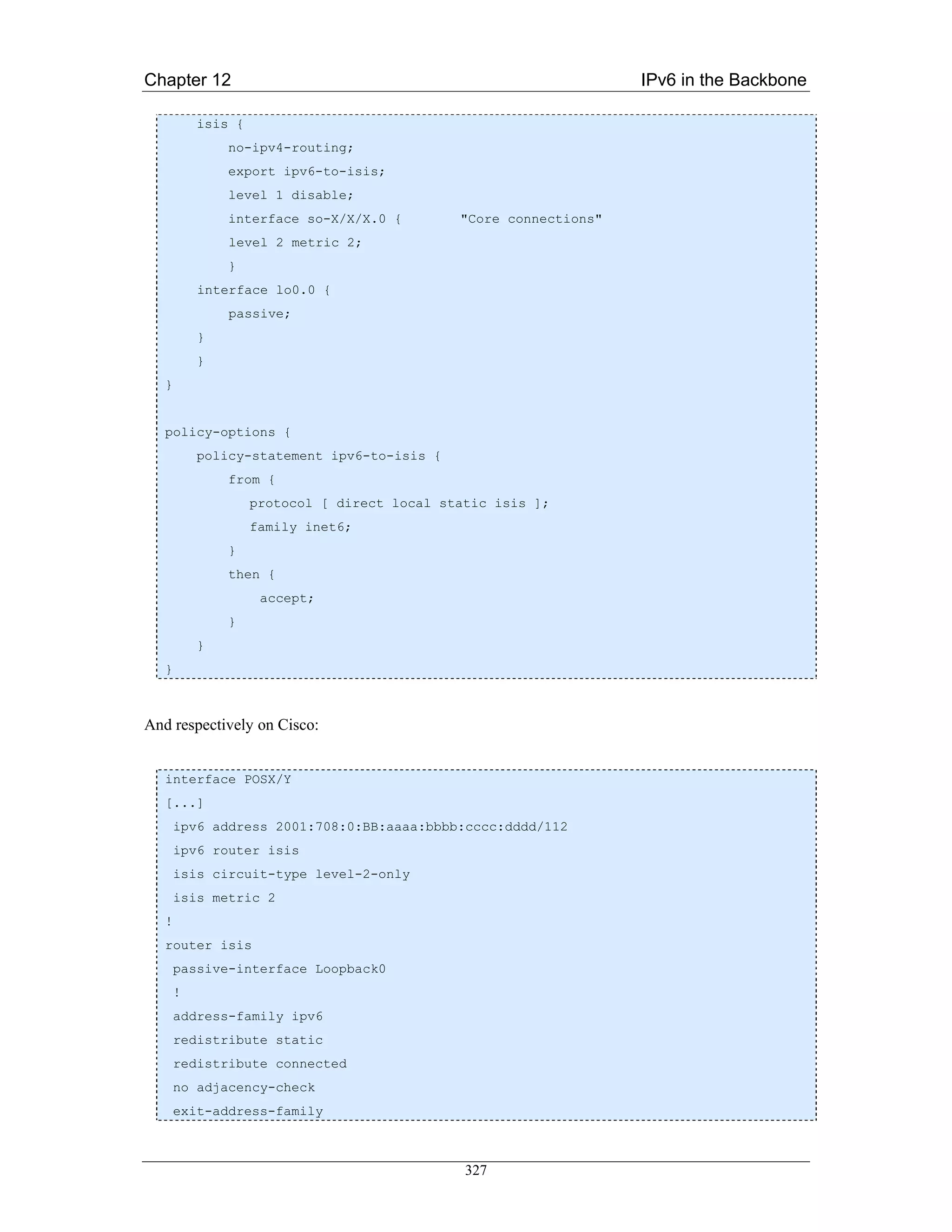 Chapter 12                                                         IPv6 in the Backbone

           isis {
               no-ipv4-routing;
               export ipv6-to-isis;
               level 1 disable;
               interface so-X/X/X.0 {         "Core connections"
               level 2 metric 2;
               }
           interface lo0.0 {
               passive;
           }
           }
   }


   policy-options {
           policy-statement ipv6-to-isis {
               from {
                    protocol [ direct local static isis ];
                    family inet6;
               }
               then {
                     accept;
               }
           }
   }



And respectively on Cisco:


   interface POSX/Y
   [...]
       ipv6 address 2001:708:0:BB:aaaa:bbbb:cccc:dddd/112
       ipv6 router isis
       isis circuit-type level-2-only
       isis metric 2
   !
   router isis
       passive-interface Loopback0
       !
       address-family ipv6
       redistribute static
       redistribute connected
       no adjacency-check
       exit-address-family



                                               327
 