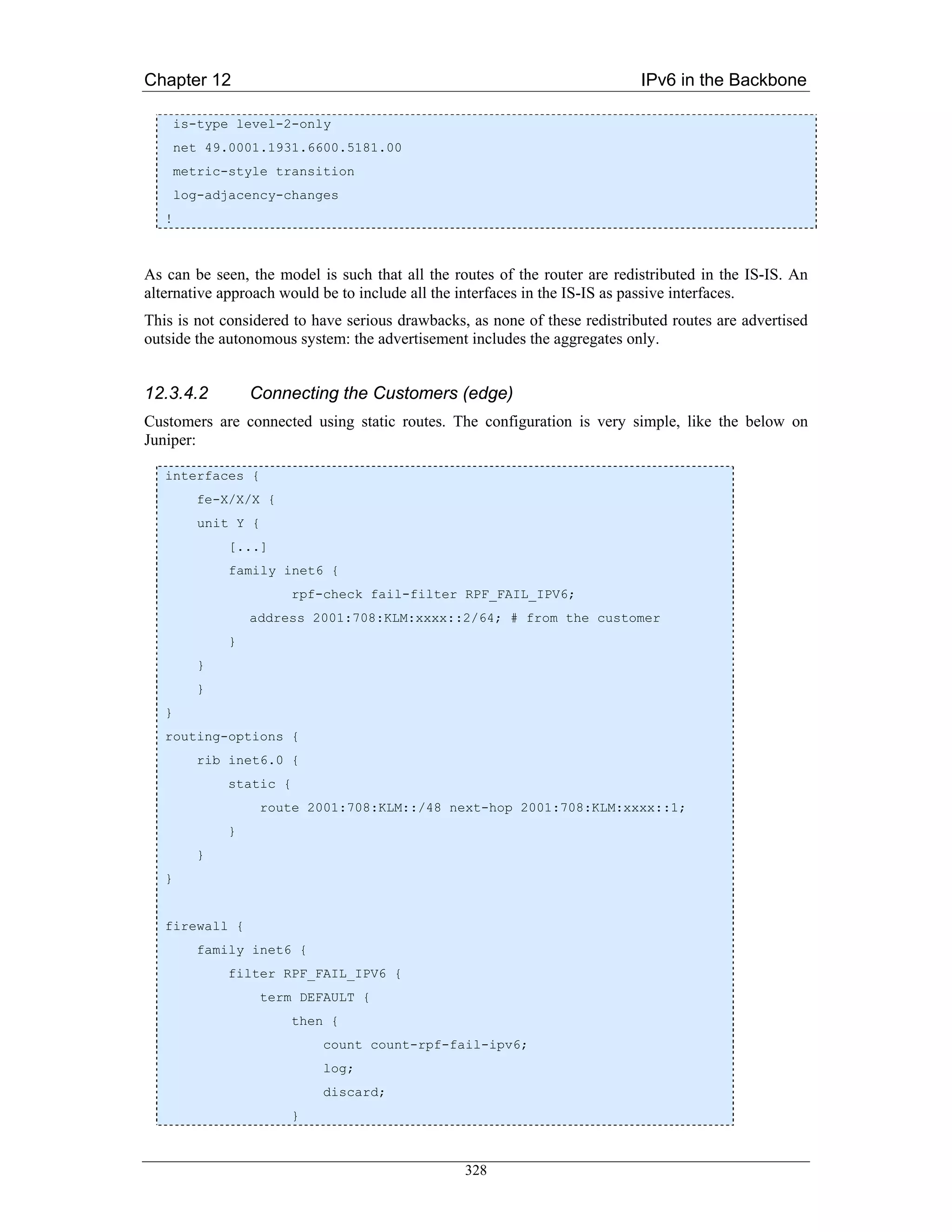 Chapter 12                                                                  IPv6 in the Backbone

       is-type level-2-only
       net 49.0001.1931.6600.5181.00
       metric-style transition
       log-adjacency-changes
   !



As can be seen, the model is such that all the routes of the router are redistributed in the IS-IS. An
alternative approach would be to include all the interfaces in the IS-IS as passive interfaces.
This is not considered to have serious drawbacks, as none of these redistributed routes are advertised
outside the autonomous system: the advertisement includes the aggregates only.


12.3.4.2          Connecting the Customers (edge)
Customers are connected using static routes. The configuration is very simple, like the below on
Juniper:

   interfaces {
          fe-X/X/X {
          unit Y {
              [...]
              family inet6 {
                         rpf-check fail-filter RPF_FAIL_IPV6;
                  address 2001:708:KLM:xxxx::2/64; # from the customer
              }
          }
          }
   }
   routing-options {
          rib inet6.0 {
              static {
                   route 2001:708:KLM::/48 next-hop 2001:708:KLM:xxxx::1;
              }
          }
   }


   firewall {
          family inet6 {
              filter RPF_FAIL_IPV6 {
                   term DEFAULT {
                         then {
                             count count-rpf-fail-ipv6;
                             log;
                             discard;
                         }



                                                 328
 