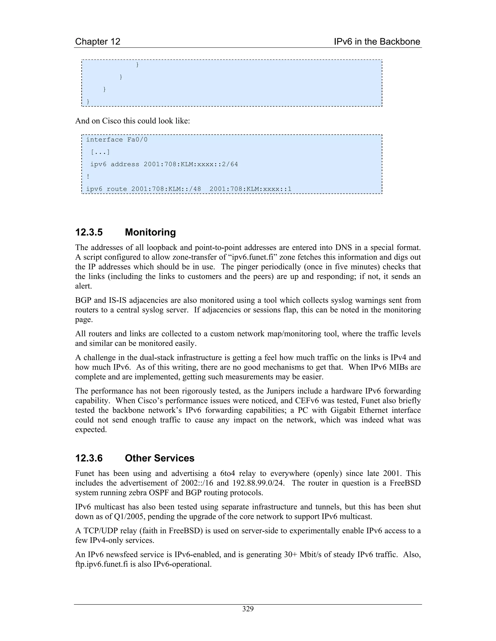 Chapter 12                                                                   IPv6 in the Backbone

                     }
               }
          }
   }

And on Cisco this could look like:

   interface Fa0/0
       [...]
       ipv6 address 2001:708:KLM:xxxx::2/64
   !
   ipv6 route 2001:708:KLM::/48         2001:708:KLM:xxxx::1




12.3.5             Monitoring
The addresses of all loopback and point-to-point addresses are entered into DNS in a special format.
A script configured to allow zone-transfer of “ipv6.funet.fi” zone fetches this information and digs out
the IP addresses which should be in use. The pinger periodically (once in five minutes) checks that
the links (including the links to customers and the peers) are up and responding; if not, it sends an
alert.
BGP and IS-IS adjacencies are also monitored using a tool which collects syslog warnings sent from
routers to a central syslog server. If adjacencies or sessions flap, this can be noted in the monitoring
page.
All routers and links are collected to a custom network map/monitoring tool, where the traffic levels
and similar can be monitored easily.
A challenge in the dual-stack infrastructure is getting a feel how much traffic on the links is IPv4 and
how much IPv6. As of this writing, there are no good mechanisms to get that. When IPv6 MIBs are
complete and are implemented, getting such measurements may be easier.
The performance has not been rigorously tested, as the Junipers include a hardware IPv6 forwarding
capability. When Cisco’s performance issues were noticed, and CEFv6 was tested, Funet also briefly
tested the backbone network’s IPv6 forwarding capabilities; a PC with Gigabit Ethernet interface
could not send enough traffic to cause any impact on the network, which was indeed what was
expected.


12.3.6             Other Services
Funet has been using and advertising a 6to4 relay to everywhere (openly) since late 2001. This
includes the advertisement of 2002::/16 and 192.88.99.0/24. The router in question is a FreeBSD
system running zebra OSPF and BGP routing protocols.
IPv6 multicast has also been tested using separate infrastructure and tunnels, but this has been shut
down as of Q1/2005, pending the upgrade of the core network to support IPv6 multicast.
A TCP/UDP relay (faith in FreeBSD) is used on server-side to experimentally enable IPv6 access to a
few IPv4-only services.
An IPv6 newsfeed service is IPv6-enabled, and is generating 30+ Mbit/s of steady IPv6 traffic. Also,
ftp.ipv6.funet.fi is also IPv6-operational.




                                                  329
 