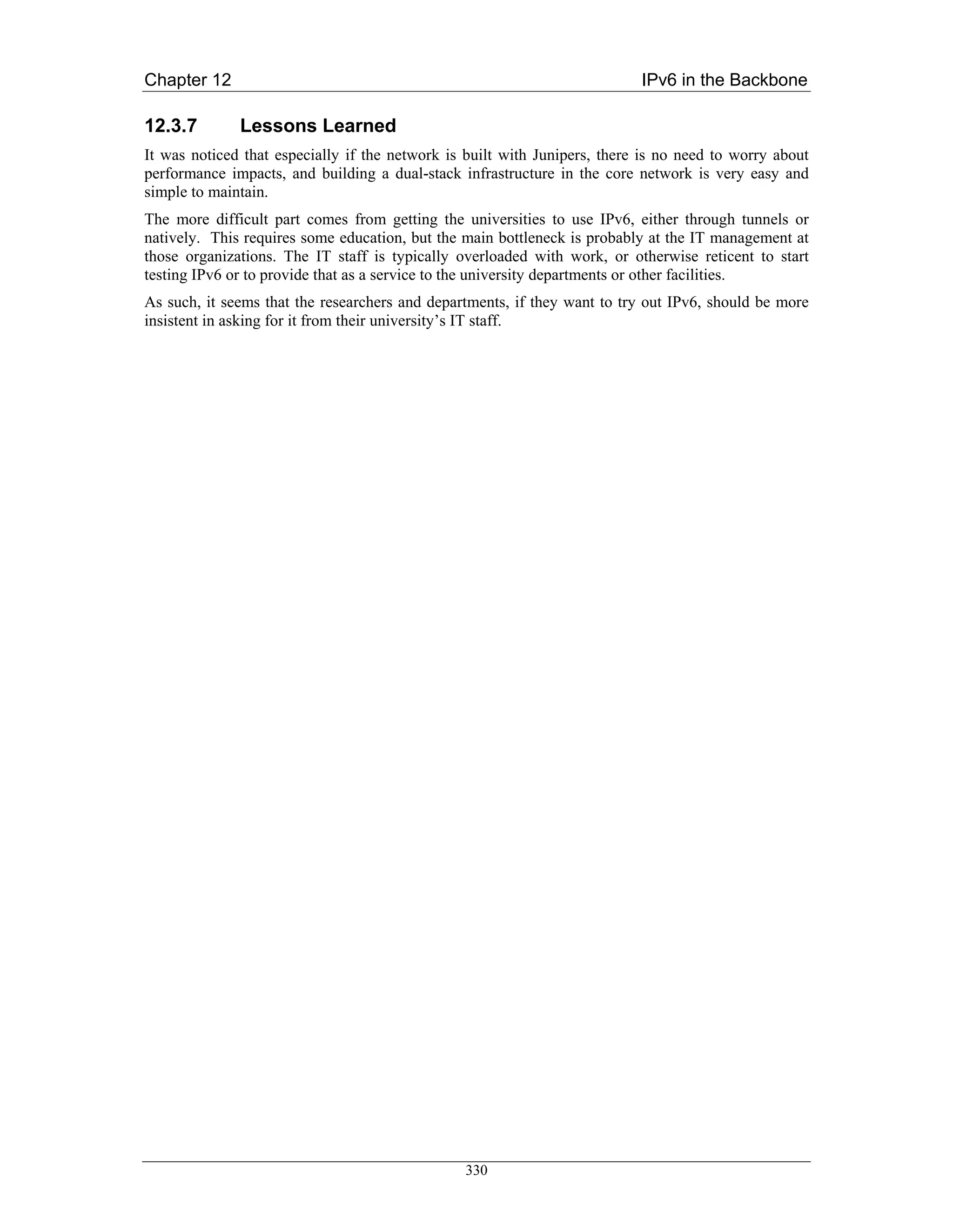 Chapter 12                                                                 IPv6 in the Backbone

12.3.7        Lessons Learned
It was noticed that especially if the network is built with Junipers, there is no need to worry about
performance impacts, and building a dual-stack infrastructure in the core network is very easy and
simple to maintain.
The more difficult part comes from getting the universities to use IPv6, either through tunnels or
natively. This requires some education, but the main bottleneck is probably at the IT management at
those organizations. The IT staff is typically overloaded with work, or otherwise reticent to start
testing IPv6 or to provide that as a service to the university departments or other facilities.
As such, it seems that the researchers and departments, if they want to try out IPv6, should be more
insistent in asking for it from their university’s IT staff.




                                                330
 