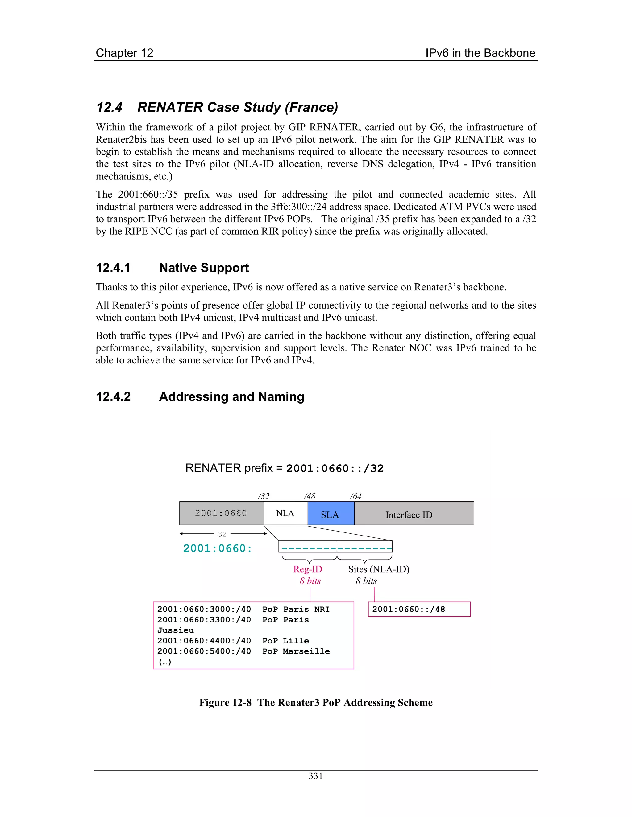 Chapter 12                                                                      IPv6 in the Backbone



12.4     RENATER Case Study (France)
Within the framework of a pilot project by GIP RENATER, carried out by G6, the infrastructure of
Renater2bis has been used to set up an IPv6 pilot network. The aim for the GIP RENATER was to
begin to establish the means and mechanisms required to allocate the necessary resources to connect
the test sites to the IPv6 pilot (NLA-ID allocation, reverse DNS delegation, IPv4 - IPv6 transition
mechanisms, etc.)
The 2001:660::/35 prefix was used for addressing the pilot and connected academic sites. All
industrial partners were addressed in the 3ffe:300::/24 address space. Dedicated ATM PVCs were used
to transport IPv6 between the different IPv6 POPs. The original /35 prefix has been expanded to a /32
by the RIPE NCC (as part of common RIR policy) since the prefix was originally allocated.


12.4.1        Native Support
Thanks to this pilot experience, IPv6 is now offered as a native service on Renater3’s backbone.
All Renater3’s points of presence offer global IP connectivity to the regional networks and to the sites
which contain both IPv4 unicast, IPv4 multicast and IPv6 unicast.
Both traffic types (IPv4 and IPv6) are carried in the backbone without any distinction, offering equal
performance, availability, supervision and support levels. The Renater NOC was IPv6 trained to be
able to achieve the same service for IPv6 and IPv4.


12.4.2        Addressing and Naming




                     RENATER prefix = 2001:0660::/32

                                      /32         /48         /64
                       2001:0660            NLA         SLA           Interface ID
                            32
                    2001:0660:              ----------------
                                              Reg-ID          Sites (NLA-ID)
                                               8 bits           8 bits

              2001:0660:3000:/40       PoP Paris NRI                2001:0660::/48
              2001:0660:3300:/40       PoP Paris
              Jussieu
              2001:0660:4400:/40       PoP Lille
              2001:0660:5400:/40       PoP Marseille
              (…)



                        Figure 12-8 The Renater3 PoP Addressing Scheme




                                                   331
 