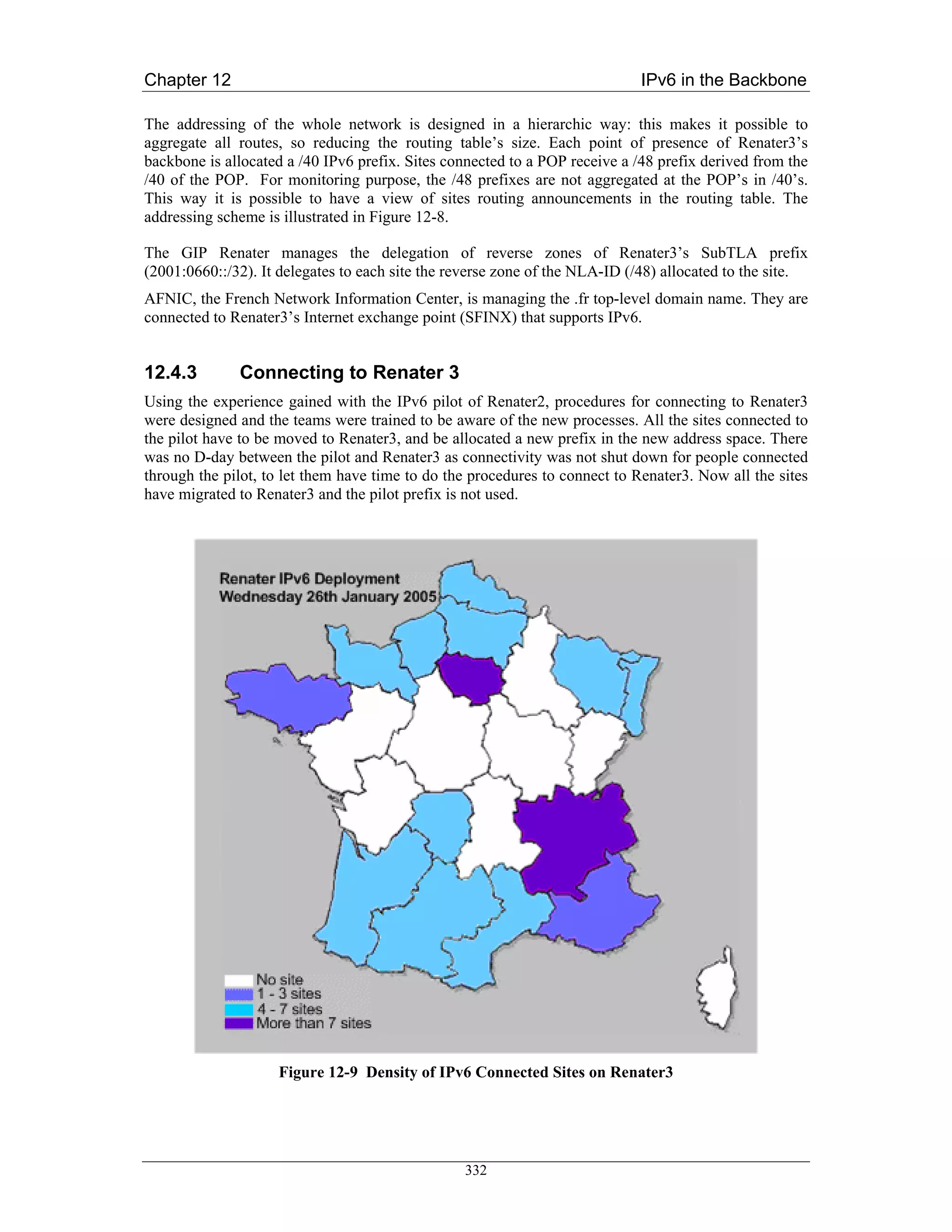 Chapter 12                                                                   IPv6 in the Backbone

The addressing of the whole network is designed in a hierarchic way: this makes it possible to
aggregate all routes, so reducing the routing table’s size. Each point of presence of Renater3’s
backbone is allocated a /40 IPv6 prefix. Sites connected to a POP receive a /48 prefix derived from the
/40 of the POP. For monitoring purpose, the /48 prefixes are not aggregated at the POP’s in /40’s.
This way it is possible to have a view of sites routing announcements in the routing table. The
addressing scheme is illustrated in Figure 12-8.

The GIP Renater manages the delegation of reverse zones of Renater3’s SubTLA prefix
(2001:0660::/32). It delegates to each site the reverse zone of the NLA-ID (/48) allocated to the site.
AFNIC, the French Network Information Center, is managing the .fr top-level domain name. They are
connected to Renater3’s Internet exchange point (SFINX) that supports IPv6.


12.4.3        Connecting to Renater 3
Using the experience gained with the IPv6 pilot of Renater2, procedures for connecting to Renater3
were designed and the teams were trained to be aware of the new processes. All the sites connected to
the pilot have to be moved to Renater3, and be allocated a new prefix in the new address space. There
was no D-day between the pilot and Renater3 as connectivity was not shut down for people connected
through the pilot, to let them have time to do the procedures to connect to Renater3. Now all the sites
have migrated to Renater3 and the pilot prefix is not used.




                    Figure 12-9 Density of IPv6 Connected Sites on Renater3




                                                 332
 
