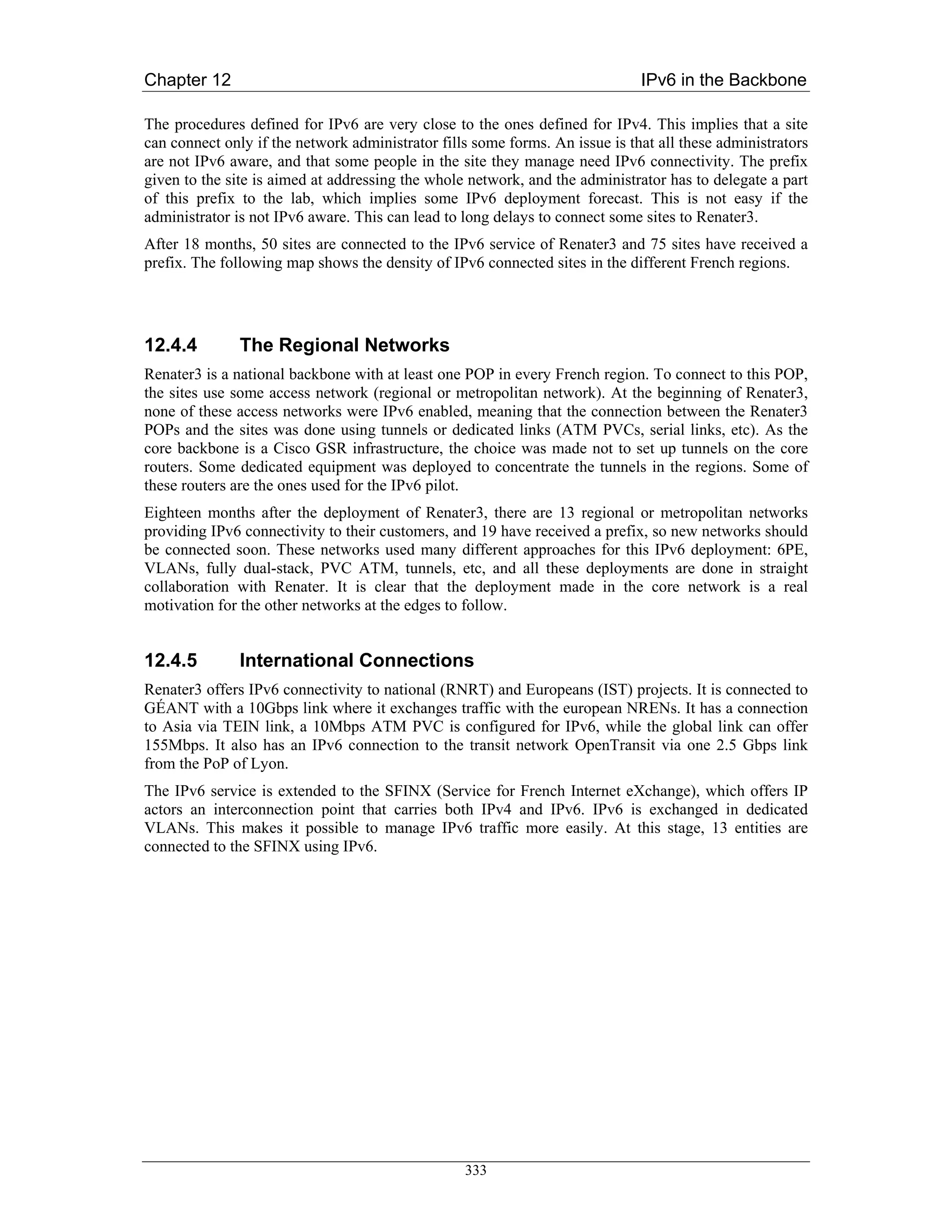 Chapter 12                                                                    IPv6 in the Backbone

The procedures defined for IPv6 are very close to the ones defined for IPv4. This implies that a site
can connect only if the network administrator fills some forms. An issue is that all these administrators
are not IPv6 aware, and that some people in the site they manage need IPv6 connectivity. The prefix
given to the site is aimed at addressing the whole network, and the administrator has to delegate a part
of this prefix to the lab, which implies some IPv6 deployment forecast. This is not easy if the
administrator is not IPv6 aware. This can lead to long delays to connect some sites to Renater3.
After 18 months, 50 sites are connected to the IPv6 service of Renater3 and 75 sites have received a
prefix. The following map shows the density of IPv6 connected sites in the different French regions.




12.4.4         The Regional Networks
Renater3 is a national backbone with at least one POP in every French region. To connect to this POP,
the sites use some access network (regional or metropolitan network). At the beginning of Renater3,
none of these access networks were IPv6 enabled, meaning that the connection between the Renater3
POPs and the sites was done using tunnels or dedicated links (ATM PVCs, serial links, etc). As the
core backbone is a Cisco GSR infrastructure, the choice was made not to set up tunnels on the core
routers. Some dedicated equipment was deployed to concentrate the tunnels in the regions. Some of
these routers are the ones used for the IPv6 pilot.
Eighteen months after the deployment of Renater3, there are 13 regional or metropolitan networks
providing IPv6 connectivity to their customers, and 19 have received a prefix, so new networks should
be connected soon. These networks used many different approaches for this IPv6 deployment: 6PE,
VLANs, fully dual-stack, PVC ATM, tunnels, etc, and all these deployments are done in straight
collaboration with Renater. It is clear that the deployment made in the core network is a real
motivation for the other networks at the edges to follow.


12.4.5         International Connections
Renater3 offers IPv6 connectivity to national (RNRT) and Europeans (IST) projects. It is connected to
GÉANT with a 10Gbps link where it exchanges traffic with the european NRENs. It has a connection
to Asia via TEIN link, a 10Mbps ATM PVC is configured for IPv6, while the global link can offer
155Mbps. It also has an IPv6 connection to the transit network OpenTransit via one 2.5 Gbps link
from the PoP of Lyon.
The IPv6 service is extended to the SFINX (Service for French Internet eXchange), which offers IP
actors an interconnection point that carries both IPv4 and IPv6. IPv6 is exchanged in dedicated
VLANs. This makes it possible to manage IPv6 traffic more easily. At this stage, 13 entities are
connected to the SFINX using IPv6.




                                                  333
 