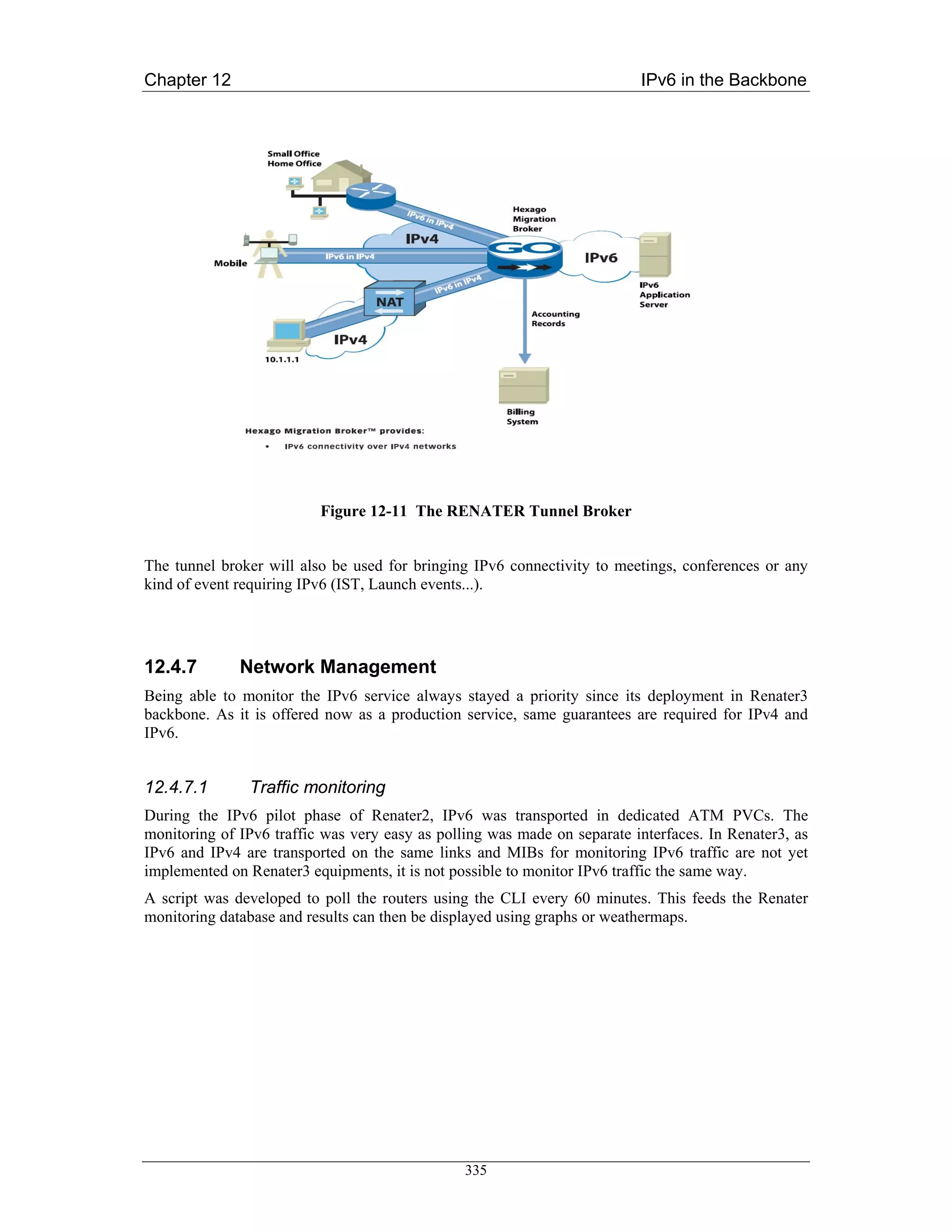 Chapter 12                                                                IPv6 in the Backbone




                          Figure 12-11 The RENATER Tunnel Broker


The tunnel broker will also be used for bringing IPv6 connectivity to meetings, conferences or any
kind of event requiring IPv6 (IST, Launch events...).




12.4.7        Network Management
Being able to monitor the IPv6 service always stayed a priority since its deployment in Renater3
backbone. As it is offered now as a production service, same guarantees are required for IPv4 and
IPv6.


12.4.7.1       Traffic monitoring
During the IPv6 pilot phase of Renater2, IPv6 was transported in dedicated ATM PVCs. The
monitoring of IPv6 traffic was very easy as polling was made on separate interfaces. In Renater3, as
IPv6 and IPv4 are transported on the same links and MIBs for monitoring IPv6 traffic are not yet
implemented on Renater3 equipments, it is not possible to monitor IPv6 traffic the same way.
A script was developed to poll the routers using the CLI every 60 minutes. This feeds the Renater
monitoring database and results can then be displayed using graphs or weathermaps.




                                                335
 