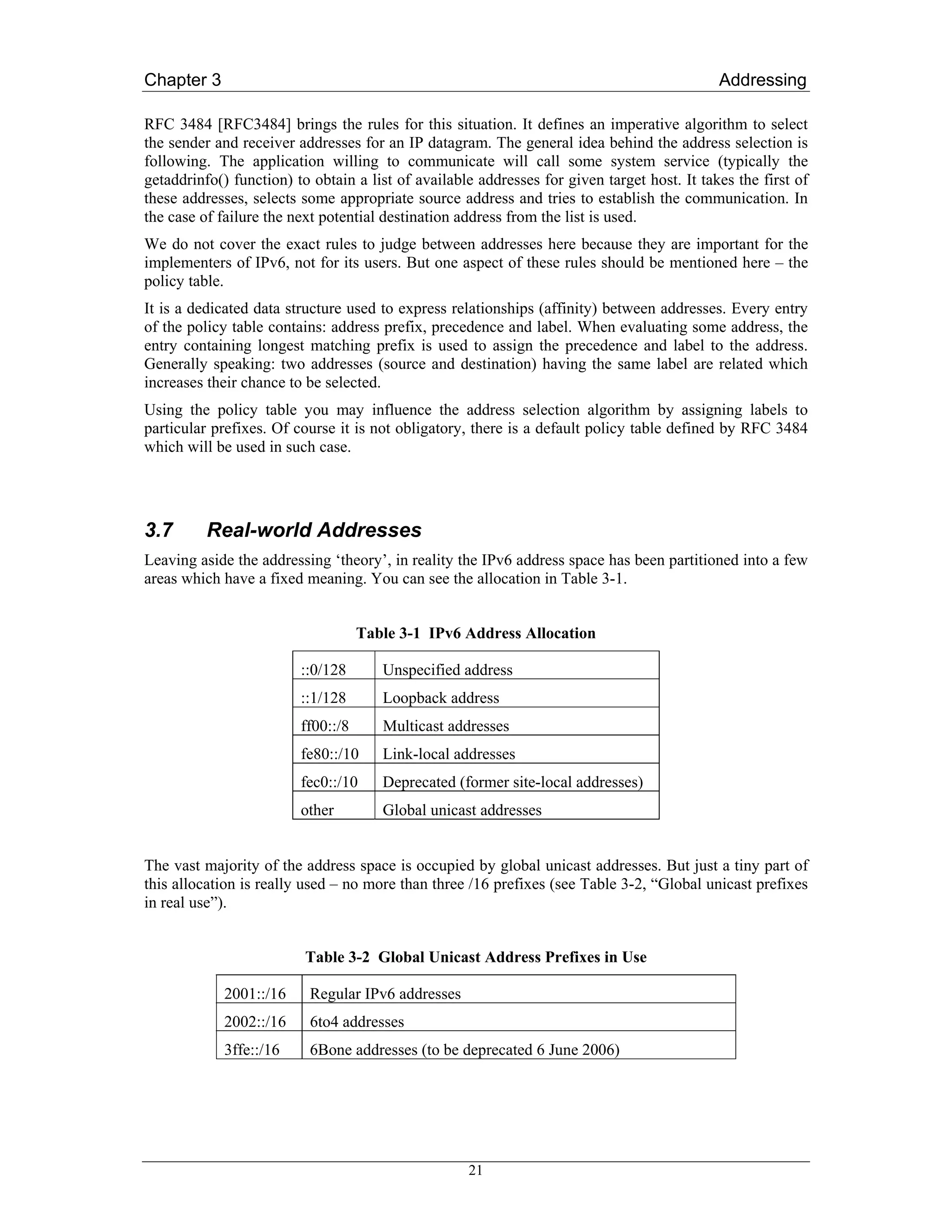 Chapter 3                                                                                    Addressing

RFC 3484 [RFC3484] brings the rules for this situation. It defines an imperative algorithm to select
the sender and receiver addresses for an IP datagram. The general idea behind the address selection is
following. The application willing to communicate will call some system service (typically the
getaddrinfo() function) to obtain a list of available addresses for given target host. It takes the first of
these addresses, selects some appropriate source address and tries to establish the communication. In
the case of failure the next potential destination address from the list is used.
We do not cover the exact rules to judge between addresses here because they are important for the
implementers of IPv6, not for its users. But one aspect of these rules should be mentioned here – the
policy table.
It is a dedicated data structure used to express relationships (affinity) between addresses. Every entry
of the policy table contains: address prefix, precedence and label. When evaluating some address, the
entry containing longest matching prefix is used to assign the precedence and label to the address.
Generally speaking: two addresses (source and destination) having the same label are related which
increases their chance to be selected.
Using the policy table you may influence the address selection algorithm by assigning labels to
particular prefixes. Of course it is not obligatory, there is a default policy table defined by RFC 3484
which will be used in such case.




3.7       Real-world Addresses
Leaving aside the addressing ‘theory’, in reality the IPv6 address space has been partitioned into a few
areas which have a fixed meaning. You can see the allocation in Table 3-1.


                                    Table 3-1 IPv6 Address Allocation

                         ::0/128       Unspecified address
                         ::1/128       Loopback address
                         ff00::/8      Multicast addresses
                         fe80::/10     Link-local addresses
                         fec0::/10     Deprecated (former site-local addresses)
                         other         Global unicast addresses


The vast majority of the address space is occupied by global unicast addresses. But just a tiny part of
this allocation is really used – no more than three /16 prefixes (see Table 3-2, “Global unicast prefixes
in real use”).


                          Table 3-2 Global Unicast Address Prefixes in Use

             2001::/16    Regular IPv6 addresses
             2002::/16    6to4 addresses
             3ffe::/16    6Bone addresses (to be deprecated 6 June 2006)




                                                    21
 